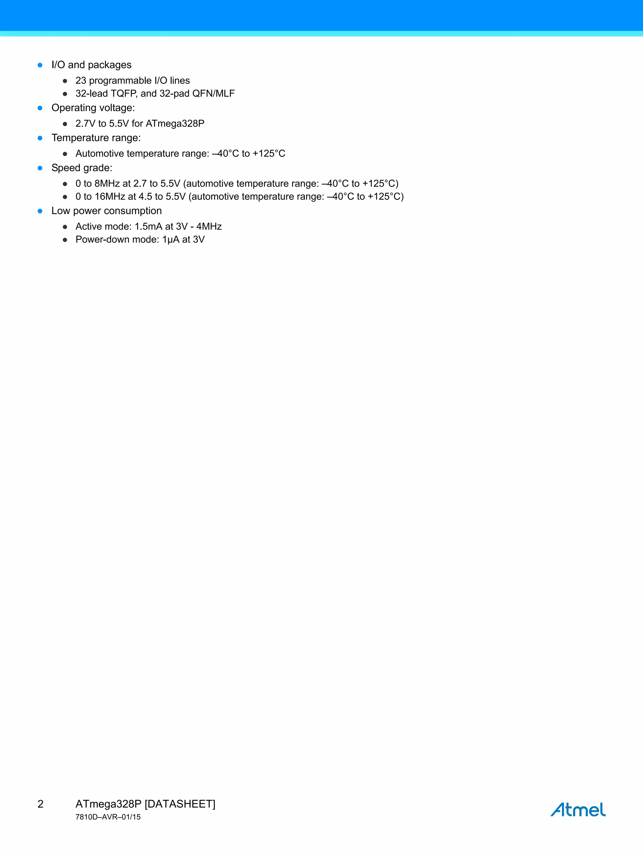 ATmega328P [DATASHEET]
7810D–AVR–01/15
2
● I/O and packages
● 23 programmable I/O lines
● 32-lead TQFP, and 32-pad QFN/MLF
● Operating voltage:
● 2.7V to 5.5V for ATmega328P
● Temperature range:
● Automotive temperature range: –40°C to +125°C
● Speed grade:
● 0 to 8MHz at 2.7 to 5.5V (automotive temperature range: –40°C to +125°C)
● 0 to 16MHz at 4.5 to 5.5V (automotive temperature range: –40°C to +125°C)
● Low power consumption
● Active mode: 1.5mA at 3V - 4MHz
● Power-down mode: 1µA at 3V
 