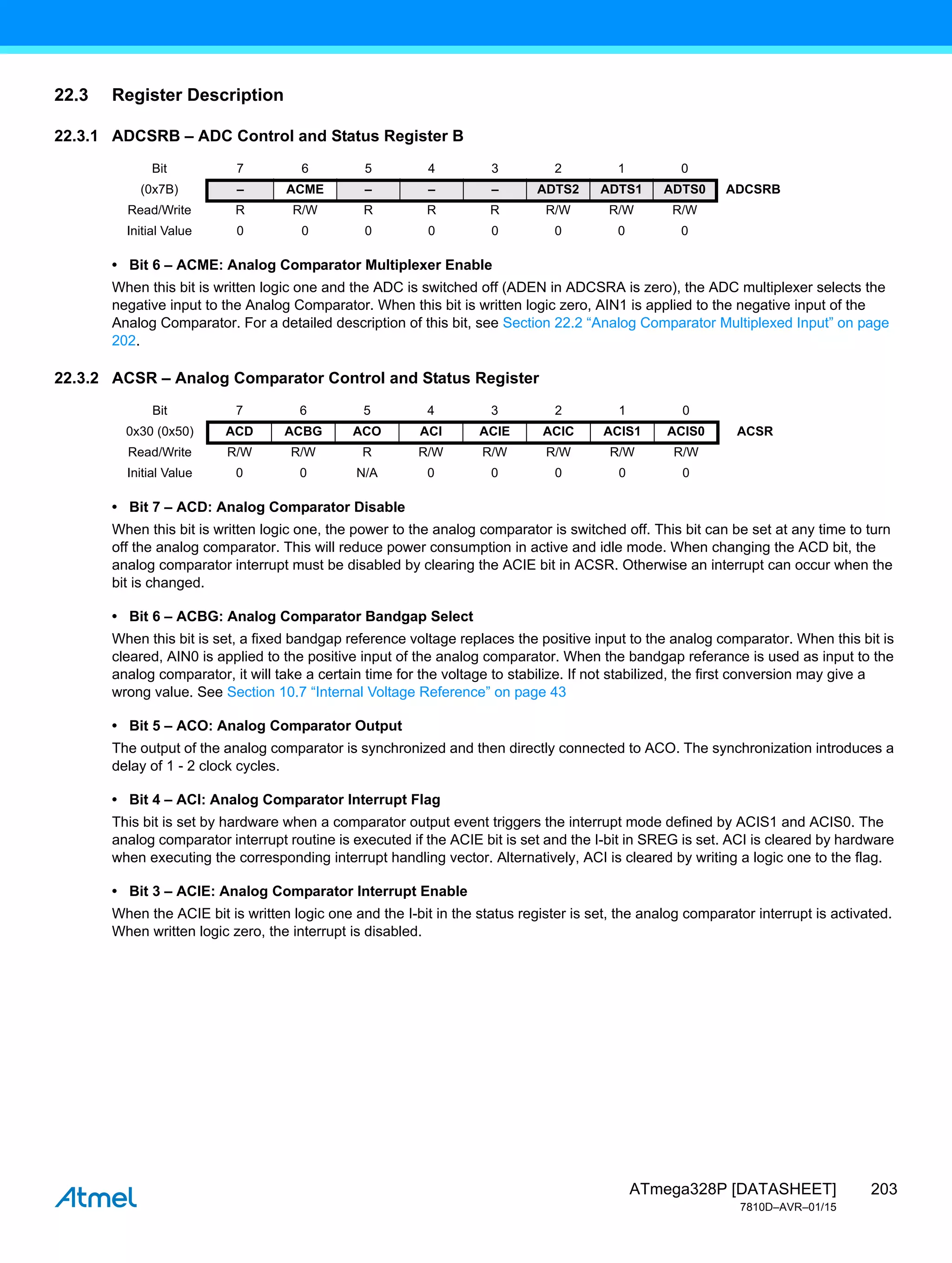 203
ATmega328P [DATASHEET]
7810D–AVR–01/15
22.3 Register Description
22.3.1 ADCSRB – ADC Control and Status Register B
• Bit 6 – ACME: Analog Comparator Multiplexer Enable
When this bit is written logic one and the ADC is switched off (ADEN in ADCSRA is zero), the ADC multiplexer selects the
negative input to the Analog Comparator. When this bit is written logic zero, AIN1 is applied to the negative input of the
Analog Comparator. For a detailed description of this bit, see Section 22.2 “Analog Comparator Multiplexed Input” on page
202.
22.3.2 ACSR – Analog Comparator Control and Status Register
• Bit 7 – ACD: Analog Comparator Disable
When this bit is written logic one, the power to the analog comparator is switched off. This bit can be set at any time to turn
off the analog comparator. This will reduce power consumption in active and idle mode. When changing the ACD bit, the
analog comparator interrupt must be disabled by clearing the ACIE bit in ACSR. Otherwise an interrupt can occur when the
bit is changed.
• Bit 6 – ACBG: Analog Comparator Bandgap Select
When this bit is set, a fixed bandgap reference voltage replaces the positive input to the analog comparator. When this bit is
cleared, AIN0 is applied to the positive input of the analog comparator. When the bandgap referance is used as input to the
analog comparator, it will take a certain time for the voltage to stabilize. If not stabilized, the first conversion may give a
wrong value. See Section 10.7 “Internal Voltage Reference” on page 43
• Bit 5 – ACO: Analog Comparator Output
The output of the analog comparator is synchronized and then directly connected to ACO. The synchronization introduces a
delay of 1 - 2 clock cycles.
• Bit 4 – ACI: Analog Comparator Interrupt Flag
This bit is set by hardware when a comparator output event triggers the interrupt mode defined by ACIS1 and ACIS0. The
analog comparator interrupt routine is executed if the ACIE bit is set and the I-bit in SREG is set. ACI is cleared by hardware
when executing the corresponding interrupt handling vector. Alternatively, ACI is cleared by writing a logic one to the flag.
• Bit 3 – ACIE: Analog Comparator Interrupt Enable
When the ACIE bit is written logic one and the I-bit in the status register is set, the analog comparator interrupt is activated.
When written logic zero, the interrupt is disabled.
Bit 7 6 5 4 3 2 1 0
(0x7B) – ACME – – – ADTS2 ADTS1 ADTS0 ADCSRB
Read/Write R R/W R R R R/W R/W R/W
Initial Value 0 0 0 0 0 0 0 0
Bit 7 6 5 4 3 2 1 0
0x30 (0x50) ACD ACBG ACO ACI ACIE ACIC ACIS1 ACIS0 ACSR
Read/Write R/W R/W R R/W R/W R/W R/W R/W
Initial Value 0 0 N/A 0 0 0 0 0
 