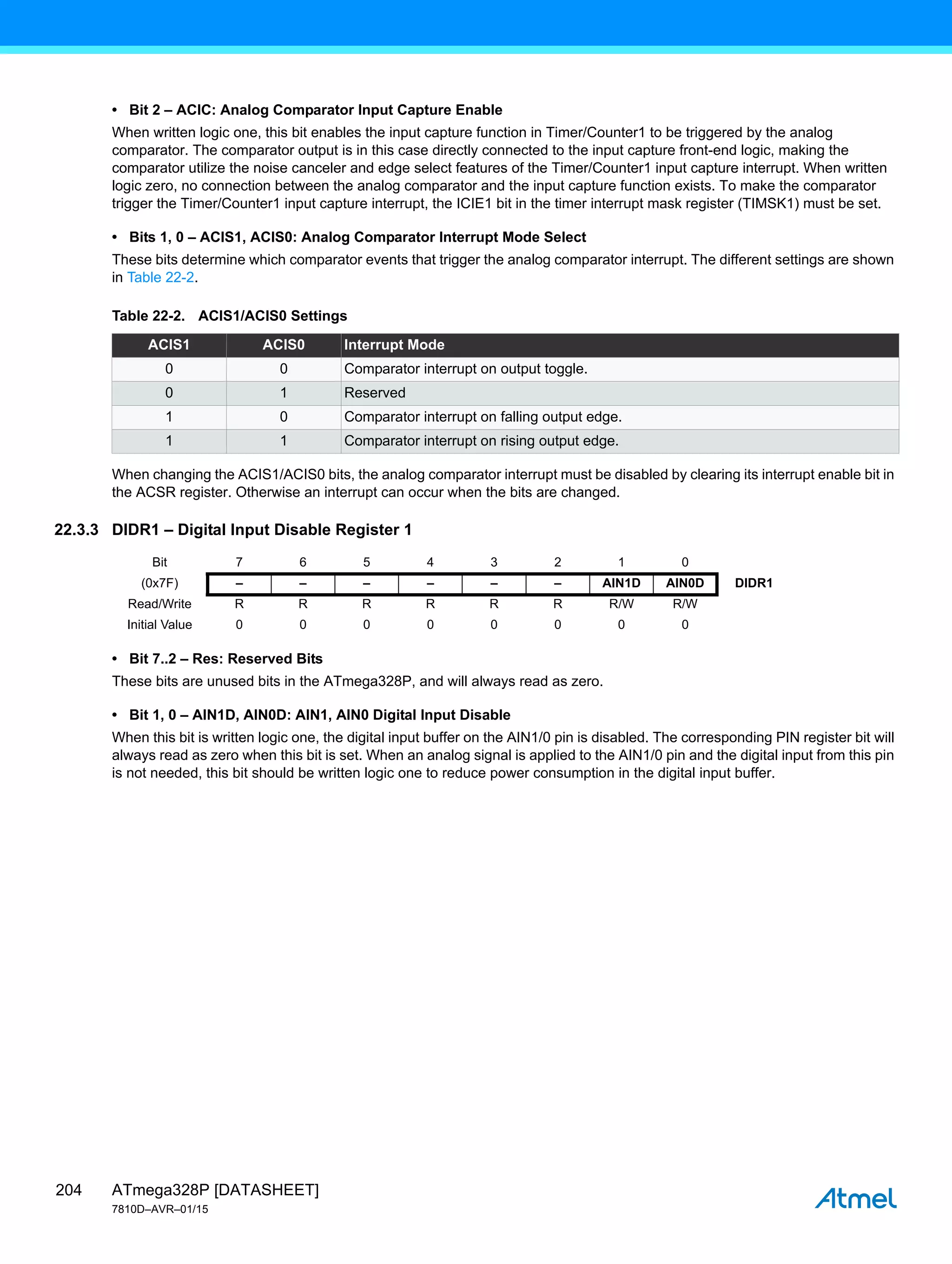 ATmega328P [DATASHEET]
7810D–AVR–01/15
204
• Bit 2 – ACIC: Analog Comparator Input Capture Enable
When written logic one, this bit enables the input capture function in Timer/Counter1 to be triggered by the analog
comparator. The comparator output is in this case directly connected to the input capture front-end logic, making the
comparator utilize the noise canceler and edge select features of the Timer/Counter1 input capture interrupt. When written
logic zero, no connection between the analog comparator and the input capture function exists. To make the comparator
trigger the Timer/Counter1 input capture interrupt, the ICIE1 bit in the timer interrupt mask register (TIMSK1) must be set.
• Bits 1, 0 – ACIS1, ACIS0: Analog Comparator Interrupt Mode Select
These bits determine which comparator events that trigger the analog comparator interrupt. The different settings are shown
in Table 22-2.
When changing the ACIS1/ACIS0 bits, the analog comparator interrupt must be disabled by clearing its interrupt enable bit in
the ACSR register. Otherwise an interrupt can occur when the bits are changed.
22.3.3 DIDR1 – Digital Input Disable Register 1
• Bit 7..2 – Res: Reserved Bits
These bits are unused bits in the ATmega328P, and will always read as zero.
• Bit 1, 0 – AIN1D, AIN0D: AIN1, AIN0 Digital Input Disable
When this bit is written logic one, the digital input buffer on the AIN1/0 pin is disabled. The corresponding PIN register bit will
always read as zero when this bit is set. When an analog signal is applied to the AIN1/0 pin and the digital input from this pin
is not needed, this bit should be written logic one to reduce power consumption in the digital input buffer.
Table 22-2. ACIS1/ACIS0 Settings
ACIS1 ACIS0 Interrupt Mode
0 0 Comparator interrupt on output toggle.
0 1 Reserved
1 0 Comparator interrupt on falling output edge.
1 1 Comparator interrupt on rising output edge.
Bit 7 6 5 4 3 2 1 0
(0x7F) – – – – – – AIN1D AIN0D DIDR1
Read/Write R R R R R R R/W R/W
Initial Value 0 0 0 0 0 0 0 0
 