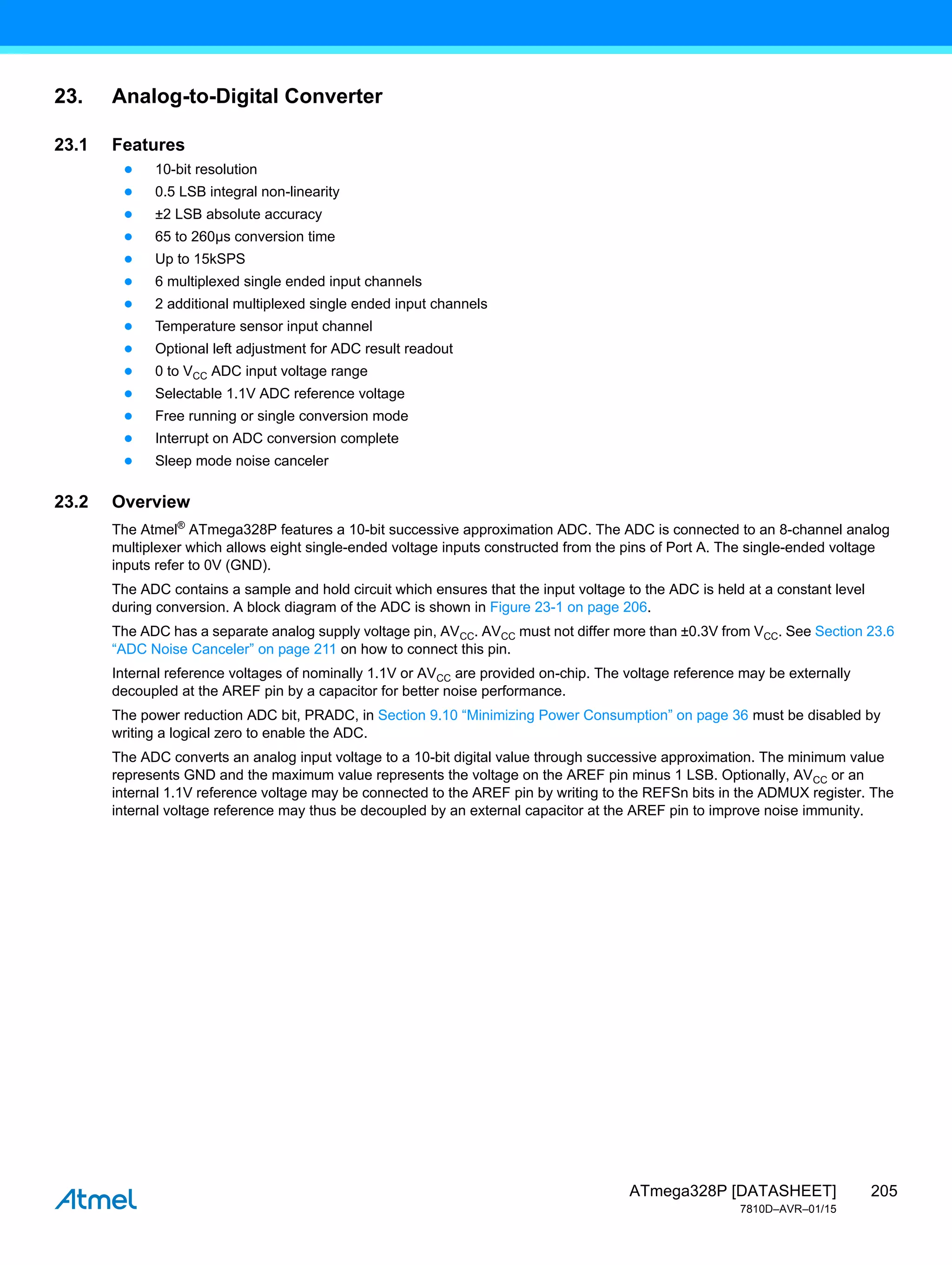 205
ATmega328P [DATASHEET]
7810D–AVR–01/15
23. Analog-to-Digital Converter
23.1 Features
● 10-bit resolution
● 0.5 LSB integral non-linearity
● ±2 LSB absolute accuracy
● 65 to 260µs conversion time
● Up to 15kSPS
● 6 multiplexed single ended input channels
● 2 additional multiplexed single ended input channels
● Temperature sensor input channel
● Optional left adjustment for ADC result readout
● 0 to VCC ADC input voltage range
● Selectable 1.1V ADC reference voltage
● Free running or single conversion mode
● Interrupt on ADC conversion complete
● Sleep mode noise canceler
23.2 Overview
The Atmel®
ATmega328P features a 10-bit successive approximation ADC. The ADC is connected to an 8-channel analog
multiplexer which allows eight single-ended voltage inputs constructed from the pins of Port A. The single-ended voltage
inputs refer to 0V (GND).
The ADC contains a sample and hold circuit which ensures that the input voltage to the ADC is held at a constant level
during conversion. A block diagram of the ADC is shown in Figure 23-1 on page 206.
The ADC has a separate analog supply voltage pin, AVCC. AVCC must not differ more than ±0.3V from VCC. See Section 23.6
“ADC Noise Canceler” on page 211 on how to connect this pin.
Internal reference voltages of nominally 1.1V or AVCC are provided on-chip. The voltage reference may be externally
decoupled at the AREF pin by a capacitor for better noise performance.
The power reduction ADC bit, PRADC, in Section 9.10 “Minimizing Power Consumption” on page 36 must be disabled by
writing a logical zero to enable the ADC.
The ADC converts an analog input voltage to a 10-bit digital value through successive approximation. The minimum value
represents GND and the maximum value represents the voltage on the AREF pin minus 1 LSB. Optionally, AVCC or an
internal 1.1V reference voltage may be connected to the AREF pin by writing to the REFSn bits in the ADMUX register. The
internal voltage reference may thus be decoupled by an external capacitor at the AREF pin to improve noise immunity.
 