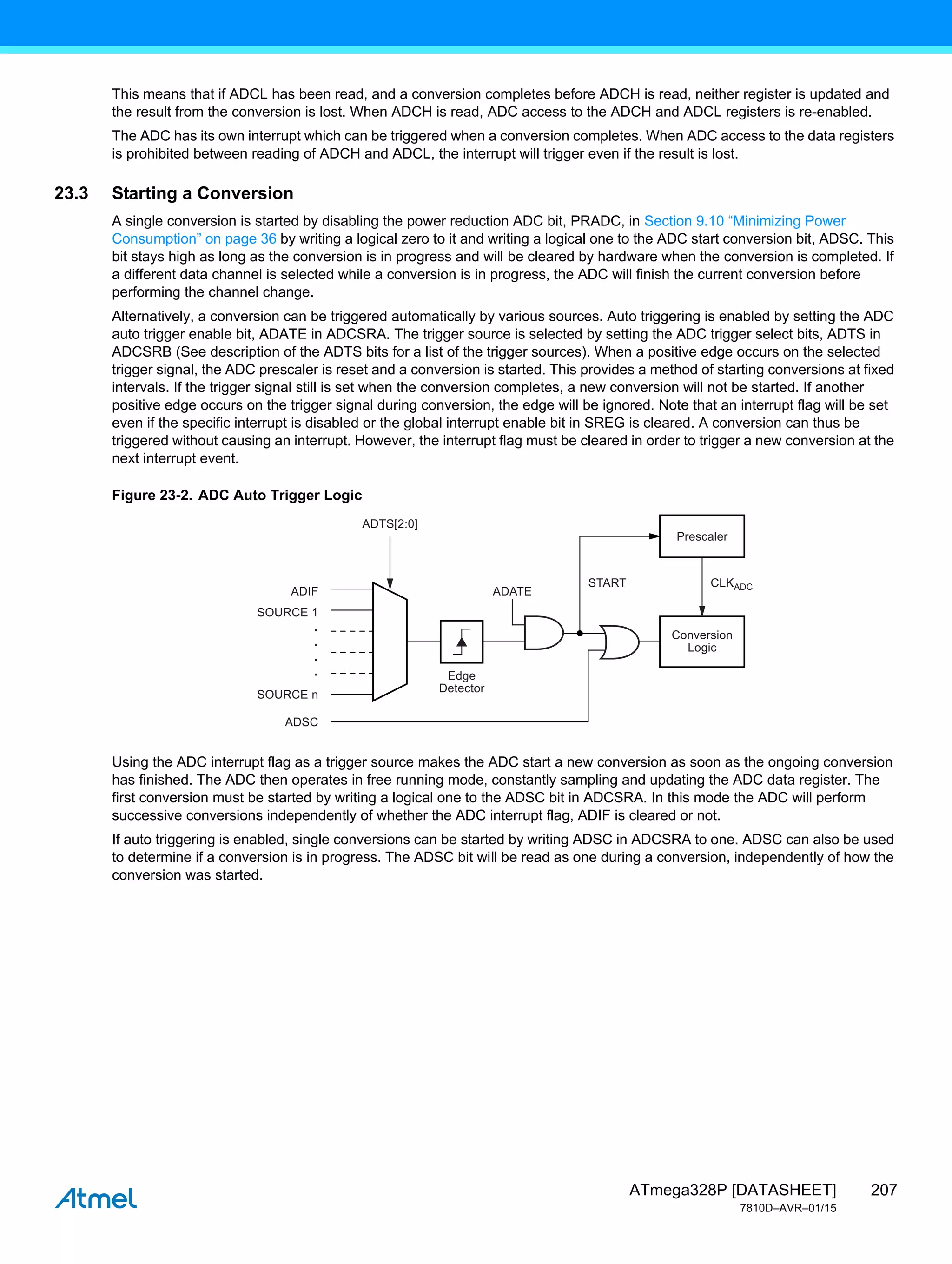 207
ATmega328P [DATASHEET]
7810D–AVR–01/15
This means that if ADCL has been read, and a conversion completes before ADCH is read, neither register is updated and
the result from the conversion is lost. When ADCH is read, ADC access to the ADCH and ADCL registers is re-enabled.
The ADC has its own interrupt which can be triggered when a conversion completes. When ADC access to the data registers
is prohibited between reading of ADCH and ADCL, the interrupt will trigger even if the result is lost.
23.3 Starting a Conversion
A single conversion is started by disabling the power reduction ADC bit, PRADC, in Section 9.10 “Minimizing Power
Consumption” on page 36 by writing a logical zero to it and writing a logical one to the ADC start conversion bit, ADSC. This
bit stays high as long as the conversion is in progress and will be cleared by hardware when the conversion is completed. If
a different data channel is selected while a conversion is in progress, the ADC will finish the current conversion before
performing the channel change.
Alternatively, a conversion can be triggered automatically by various sources. Auto triggering is enabled by setting the ADC
auto trigger enable bit, ADATE in ADCSRA. The trigger source is selected by setting the ADC trigger select bits, ADTS in
ADCSRB (See description of the ADTS bits for a list of the trigger sources). When a positive edge occurs on the selected
trigger signal, the ADC prescaler is reset and a conversion is started. This provides a method of starting conversions at fixed
intervals. If the trigger signal still is set when the conversion completes, a new conversion will not be started. If another
positive edge occurs on the trigger signal during conversion, the edge will be ignored. Note that an interrupt flag will be set
even if the specific interrupt is disabled or the global interrupt enable bit in SREG is cleared. A conversion can thus be
triggered without causing an interrupt. However, the interrupt flag must be cleared in order to trigger a new conversion at the
next interrupt event.
Figure 23-2. ADC Auto Trigger Logic
Using the ADC interrupt flag as a trigger source makes the ADC start a new conversion as soon as the ongoing conversion
has finished. The ADC then operates in free running mode, constantly sampling and updating the ADC data register. The
first conversion must be started by writing a logical one to the ADSC bit in ADCSRA. In this mode the ADC will perform
successive conversions independently of whether the ADC interrupt flag, ADIF is cleared or not.
If auto triggering is enabled, single conversions can be started by writing ADSC in ADCSRA to one. ADSC can also be used
to determine if a conversion is in progress. The ADSC bit will be read as one during a conversion, independently of how the
conversion was started.
Edge
Detector
Conversion
Logic
Prescaler
ADIF
ADSC
ADATE
START CLKADC
ADTS[2:0]
.
.
.
.
SOURCE 1
SOURCE n
 