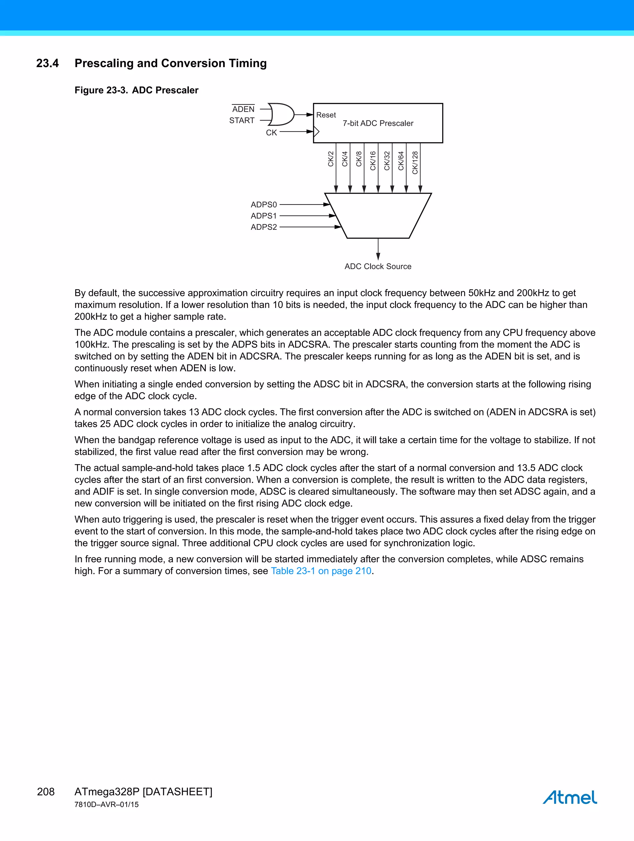 ATmega328P [DATASHEET]
7810D–AVR–01/15
208
23.4 Prescaling and Conversion Timing
Figure 23-3. ADC Prescaler
By default, the successive approximation circuitry requires an input clock frequency between 50kHz and 200kHz to get
maximum resolution. If a lower resolution than 10 bits is needed, the input clock frequency to the ADC can be higher than
200kHz to get a higher sample rate.
The ADC module contains a prescaler, which generates an acceptable ADC clock frequency from any CPU frequency above
100kHz. The prescaling is set by the ADPS bits in ADCSRA. The prescaler starts counting from the moment the ADC is
switched on by setting the ADEN bit in ADCSRA. The prescaler keeps running for as long as the ADEN bit is set, and is
continuously reset when ADEN is low.
When initiating a single ended conversion by setting the ADSC bit in ADCSRA, the conversion starts at the following rising
edge of the ADC clock cycle.
A normal conversion takes 13 ADC clock cycles. The first conversion after the ADC is switched on (ADEN in ADCSRA is set)
takes 25 ADC clock cycles in order to initialize the analog circuitry.
When the bandgap reference voltage is used as input to the ADC, it will take a certain time for the voltage to stabilize. If not
stabilized, the first value read after the first conversion may be wrong.
The actual sample-and-hold takes place 1.5 ADC clock cycles after the start of a normal conversion and 13.5 ADC clock
cycles after the start of an first conversion. When a conversion is complete, the result is written to the ADC data registers,
and ADIF is set. In single conversion mode, ADSC is cleared simultaneously. The software may then set ADSC again, and a
new conversion will be initiated on the first rising ADC clock edge.
When auto triggering is used, the prescaler is reset when the trigger event occurs. This assures a fixed delay from the trigger
event to the start of conversion. In this mode, the sample-and-hold takes place two ADC clock cycles after the rising edge on
the trigger source signal. Three additional CPU clock cycles are used for synchronization logic.
In free running mode, a new conversion will be started immediately after the conversion completes, while ADSC remains
high. For a summary of conversion times, see Table 23-1 on page 210.
7-bit ADC Prescaler
ADC Clock Source
ADEN
START
CK
ADPS0
ADPS1
ADPS2
Reset
CK/2
CK/4
CK/8
CK/16
CK/32
CK/64
CK/128
 