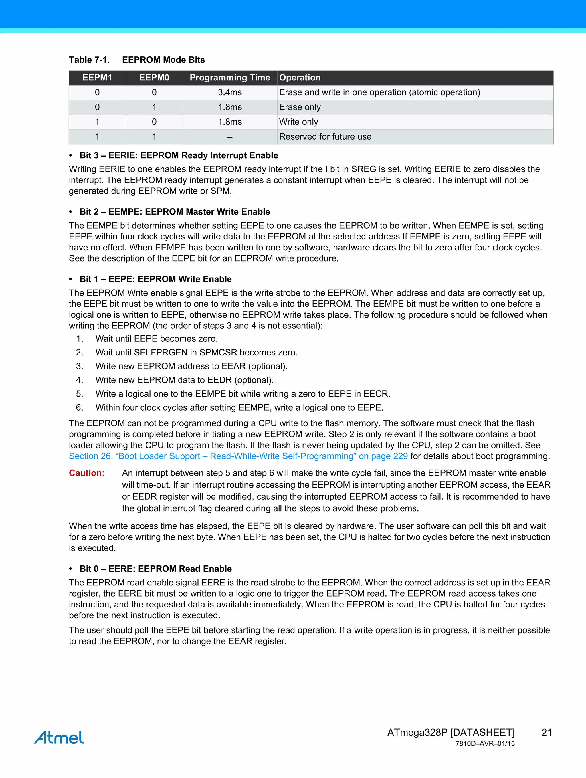 21
ATmega328P [DATASHEET]
7810D–AVR–01/15
• Bit 3 – EERIE: EEPROM Ready Interrupt Enable
Writing EERIE to one enables the EEPROM ready interrupt if the I bit in SREG is set. Writing EERIE to zero disables the
interrupt. The EEPROM ready interrupt generates a constant interrupt when EEPE is cleared. The interrupt will not be
generated during EEPROM write or SPM.
• Bit 2 – EEMPE: EEPROM Master Write Enable
The EEMPE bit determines whether setting EEPE to one causes the EEPROM to be written. When EEMPE is set, setting
EEPE within four clock cycles will write data to the EEPROM at the selected address If EEMPE is zero, setting EEPE will
have no effect. When EEMPE has been written to one by software, hardware clears the bit to zero after four clock cycles.
See the description of the EEPE bit for an EEPROM write procedure.
• Bit 1 – EEPE: EEPROM Write Enable
The EEPROM Write enable signal EEPE is the write strobe to the EEPROM. When address and data are correctly set up,
the EEPE bit must be written to one to write the value into the EEPROM. The EEMPE bit must be written to one before a
logical one is written to EEPE, otherwise no EEPROM write takes place. The following procedure should be followed when
writing the EEPROM (the order of steps 3 and 4 is not essential):
1. Wait until EEPE becomes zero.
2. Wait until SELFPRGEN in SPMCSR becomes zero.
3. Write new EEPROM address to EEAR (optional).
4. Write new EEPROM data to EEDR (optional).
5. Write a logical one to the EEMPE bit while writing a zero to EEPE in EECR.
6. Within four clock cycles after setting EEMPE, write a logical one to EEPE.
The EEPROM can not be programmed during a CPU write to the flash memory. The software must check that the flash
programming is completed before initiating a new EEPROM write. Step 2 is only relevant if the software contains a boot
loader allowing the CPU to program the flash. If the flash is never being updated by the CPU, step 2 can be omitted. See
Section 26. “Boot Loader Support – Read-While-Write Self-Programming” on page 229 for details about boot programming.
Caution: An interrupt between step 5 and step 6 will make the write cycle fail, since the EEPROM master write enable
will time-out. If an interrupt routine accessing the EEPROM is interrupting another EEPROM access, the EEAR
or EEDR register will be modified, causing the interrupted EEPROM access to fail. It is recommended to have
the global interrupt flag cleared during all the steps to avoid these problems.
When the write access time has elapsed, the EEPE bit is cleared by hardware. The user software can poll this bit and wait
for a zero before writing the next byte. When EEPE has been set, the CPU is halted for two cycles before the next instruction
is executed.
• Bit 0 – EERE: EEPROM Read Enable
The EEPROM read enable signal EERE is the read strobe to the EEPROM. When the correct address is set up in the EEAR
register, the EERE bit must be written to a logic one to trigger the EEPROM read. The EEPROM read access takes one
instruction, and the requested data is available immediately. When the EEPROM is read, the CPU is halted for four cycles
before the next instruction is executed.
The user should poll the EEPE bit before starting the read operation. If a write operation is in progress, it is neither possible
to read the EEPROM, nor to change the EEAR register.
Table 7-1. EEPROM Mode Bits
EEPM1 EEPM0 Programming Time Operation
0 0 3.4ms Erase and write in one operation (atomic operation)
0 1 1.8ms Erase only
1 0 1.8ms Write only
1 1 – Reserved for future use
 