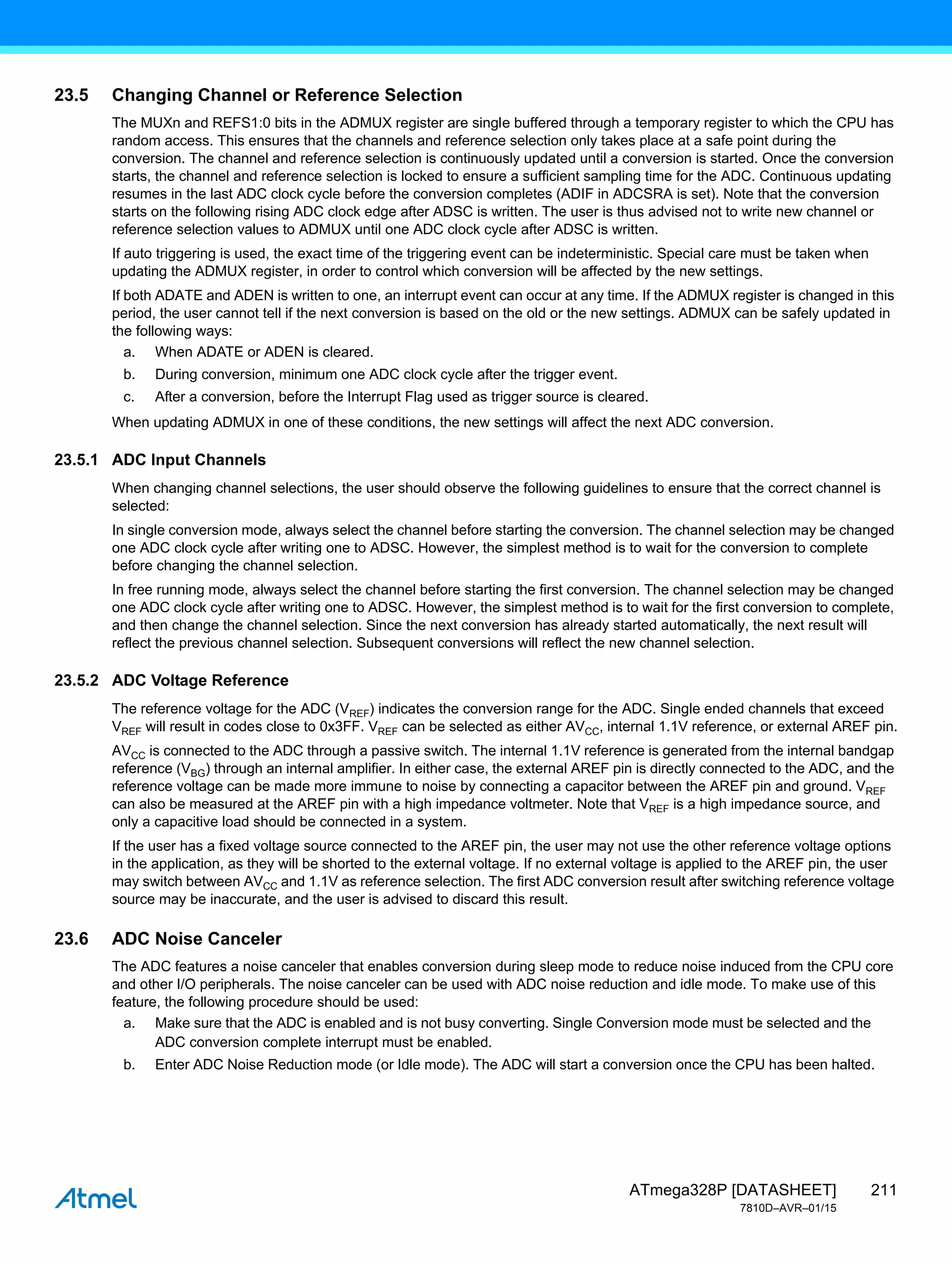 211
ATmega328P [DATASHEET]
7810D–AVR–01/15
23.5 Changing Channel or Reference Selection
The MUXn and REFS1:0 bits in the ADMUX register are single buffered through a temporary register to which the CPU has
random access. This ensures that the channels and reference selection only takes place at a safe point during the
conversion. The channel and reference selection is continuously updated until a conversion is started. Once the conversion
starts, the channel and reference selection is locked to ensure a sufficient sampling time for the ADC. Continuous updating
resumes in the last ADC clock cycle before the conversion completes (ADIF in ADCSRA is set). Note that the conversion
starts on the following rising ADC clock edge after ADSC is written. The user is thus advised not to write new channel or
reference selection values to ADMUX until one ADC clock cycle after ADSC is written.
If auto triggering is used, the exact time of the triggering event can be indeterministic. Special care must be taken when
updating the ADMUX register, in order to control which conversion will be affected by the new settings.
If both ADATE and ADEN is written to one, an interrupt event can occur at any time. If the ADMUX register is changed in this
period, the user cannot tell if the next conversion is based on the old or the new settings. ADMUX can be safely updated in
the following ways:
a. When ADATE or ADEN is cleared.
b. During conversion, minimum one ADC clock cycle after the trigger event.
c. After a conversion, before the Interrupt Flag used as trigger source is cleared.
When updating ADMUX in one of these conditions, the new settings will affect the next ADC conversion.
23.5.1 ADC Input Channels
When changing channel selections, the user should observe the following guidelines to ensure that the correct channel is
selected:
In single conversion mode, always select the channel before starting the conversion. The channel selection may be changed
one ADC clock cycle after writing one to ADSC. However, the simplest method is to wait for the conversion to complete
before changing the channel selection.
In free running mode, always select the channel before starting the first conversion. The channel selection may be changed
one ADC clock cycle after writing one to ADSC. However, the simplest method is to wait for the first conversion to complete,
and then change the channel selection. Since the next conversion has already started automatically, the next result will
reflect the previous channel selection. Subsequent conversions will reflect the new channel selection.
23.5.2 ADC Voltage Reference
The reference voltage for the ADC (VREF) indicates the conversion range for the ADC. Single ended channels that exceed
VREF will result in codes close to 0x3FF. VREF can be selected as either AVCC, internal 1.1V reference, or external AREF pin.
AVCC is connected to the ADC through a passive switch. The internal 1.1V reference is generated from the internal bandgap
reference (VBG) through an internal amplifier. In either case, the external AREF pin is directly connected to the ADC, and the
reference voltage can be made more immune to noise by connecting a capacitor between the AREF pin and ground. VREF
can also be measured at the AREF pin with a high impedance voltmeter. Note that VREF is a high impedance source, and
only a capacitive load should be connected in a system.
If the user has a fixed voltage source connected to the AREF pin, the user may not use the other reference voltage options
in the application, as they will be shorted to the external voltage. If no external voltage is applied to the AREF pin, the user
may switch between AVCC and 1.1V as reference selection. The first ADC conversion result after switching reference voltage
source may be inaccurate, and the user is advised to discard this result.
23.6 ADC Noise Canceler
The ADC features a noise canceler that enables conversion during sleep mode to reduce noise induced from the CPU core
and other I/O peripherals. The noise canceler can be used with ADC noise reduction and idle mode. To make use of this
feature, the following procedure should be used:
a. Make sure that the ADC is enabled and is not busy converting. Single Conversion mode must be selected and the
ADC conversion complete interrupt must be enabled.
b. Enter ADC Noise Reduction mode (or Idle mode). The ADC will start a conversion once the CPU has been halted.
 