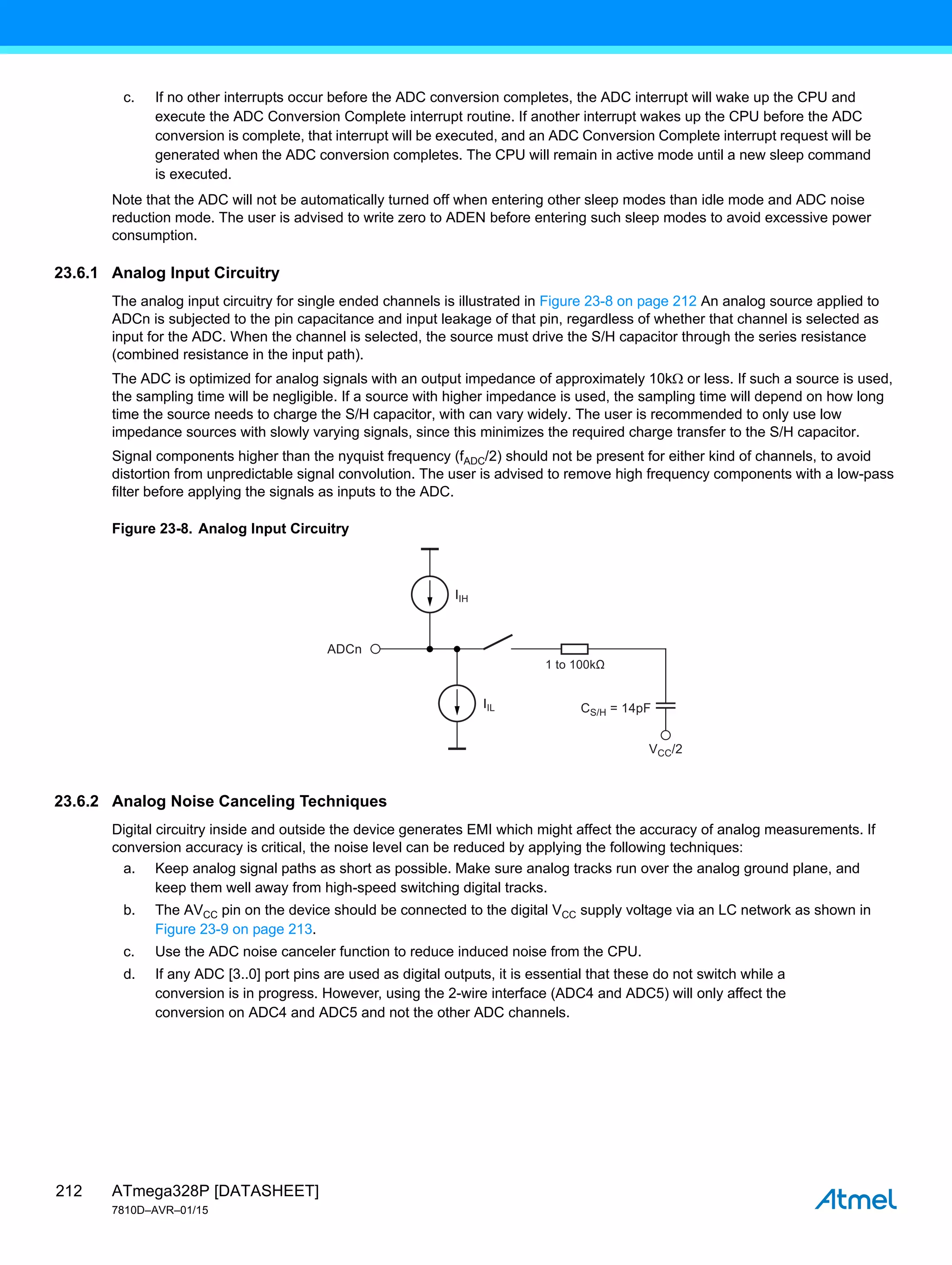 ATmega328P [DATASHEET]
7810D–AVR–01/15
212
c. If no other interrupts occur before the ADC conversion completes, the ADC interrupt will wake up the CPU and
execute the ADC Conversion Complete interrupt routine. If another interrupt wakes up the CPU before the ADC
conversion is complete, that interrupt will be executed, and an ADC Conversion Complete interrupt request will be
generated when the ADC conversion completes. The CPU will remain in active mode until a new sleep command
is executed.
Note that the ADC will not be automatically turned off when entering other sleep modes than idle mode and ADC noise
reduction mode. The user is advised to write zero to ADEN before entering such sleep modes to avoid excessive power
consumption.
23.6.1 Analog Input Circuitry
The analog input circuitry for single ended channels is illustrated in Figure 23-8 on page 212 An analog source applied to
ADCn is subjected to the pin capacitance and input leakage of that pin, regardless of whether that channel is selected as
input for the ADC. When the channel is selected, the source must drive the S/H capacitor through the series resistance
(combined resistance in the input path).
The ADC is optimized for analog signals with an output impedance of approximately 10k or less. If such a source is used,
the sampling time will be negligible. If a source with higher impedance is used, the sampling time will depend on how long
time the source needs to charge the S/H capacitor, with can vary widely. The user is recommended to only use low
impedance sources with slowly varying signals, since this minimizes the required charge transfer to the S/H capacitor.
Signal components higher than the nyquist frequency (fADC/2) should not be present for either kind of channels, to avoid
distortion from unpredictable signal convolution. The user is advised to remove high frequency components with a low-pass
filter before applying the signals as inputs to the ADC.
Figure 23-8. Analog Input Circuitry
23.6.2 Analog Noise Canceling Techniques
Digital circuitry inside and outside the device generates EMI which might affect the accuracy of analog measurements. If
conversion accuracy is critical, the noise level can be reduced by applying the following techniques:
a. Keep analog signal paths as short as possible. Make sure analog tracks run over the analog ground plane, and
keep them well away from high-speed switching digital tracks.
b. The AVCC pin on the device should be connected to the digital VCC supply voltage via an LC network as shown in
Figure 23-9 on page 213.
c. Use the ADC noise canceler function to reduce induced noise from the CPU.
d. If any ADC [3..0] port pins are used as digital outputs, it is essential that these do not switch while a
conversion is in progress. However, using the 2-wire interface (ADC4 and ADC5) will only affect the
conversion on ADC4 and ADC5 and not the other ADC channels.
IIL
VCC/2
CS/H = 14pF
IIH
ADCn
1 to 100kΩ
 
