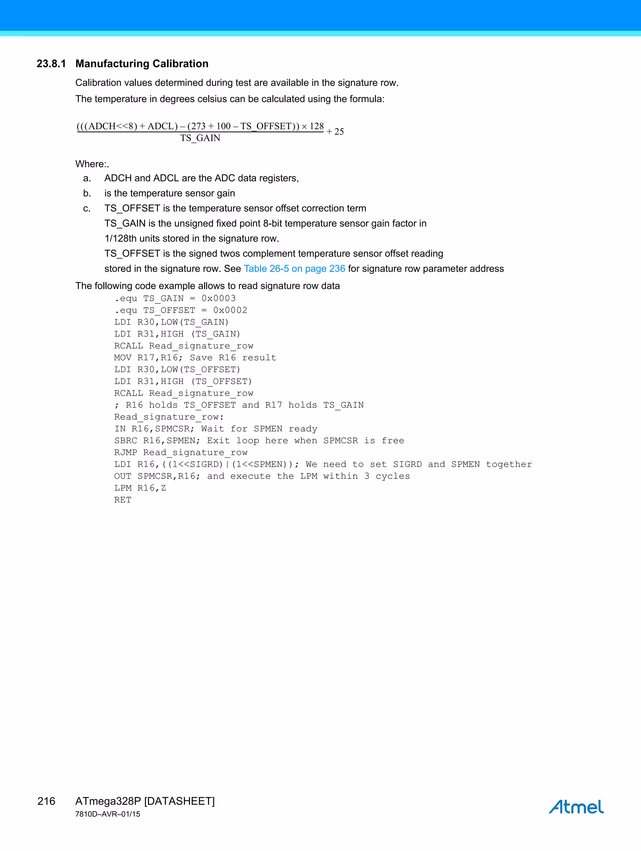 ATmega328P [DATASHEET]
7810D–AVR–01/15
216
23.8.1 Manufacturing Calibration
Calibration values determined during test are available in the signature row.
The temperature in degrees celsius can be calculated using the formula:
Where:.
a. ADCH and ADCL are the ADC data registers,
b. is the temperature sensor gain
c. TS_OFFSET is the temperature sensor offset correction term
TS_GAIN is the unsigned fixed point 8-bit temperature sensor gain factor in
1/128th units stored in the signature row.
TS_OFFSET is the signed twos complement temperature sensor offset reading
stored in the signature row. See Table 26-5 on page 236 for signature row parameter address
The following code example allows to read signature row data
.equ TS_GAIN = 0x0003
.equ TS_OFFSET = 0x0002
LDI R30,LOW(TS_GAIN)
LDI R31,HIGH (TS_GAIN)
RCALL Read_signature_row
MOV R17,R16; Save R16 result
LDI R30,LOW(TS_OFFSET)
LDI R31,HIGH (TS_OFFSET)
RCALL Read_signature_row
; R16 holds TS_OFFSET and R17 holds TS_GAIN
Read_signature_row:
IN R16,SPMCSR; Wait for SPMEN ready
SBRC R16,SPMEN; Exit loop here when SPMCSR is free
RJMP Read_signature_row
LDI R16,((1<<SIGRD)|(1<<SPMEN)); We need to set SIGRD and SPMEN together
OUT SPMCSR,R16; and execute the LPM within 3 cycles
LPM R16,Z
RET
ADCH<<8
  ADCL
+
  273 100 TS_OFFSET
–
+
 
–
  128

TS_GAIN
--------------------------------------------------------------------------------------------------------------------------------------------------------
- 25
+
 
