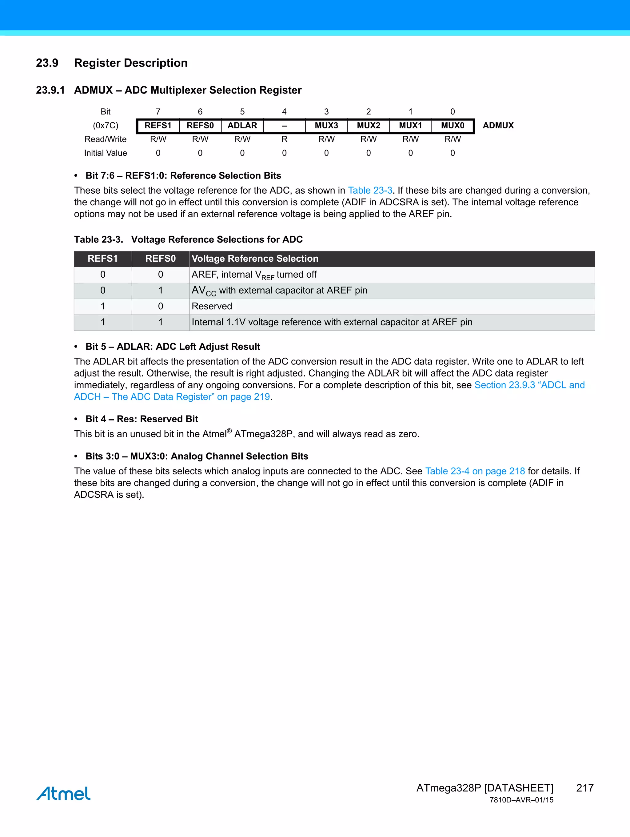 217
ATmega328P [DATASHEET]
7810D–AVR–01/15
23.9 Register Description
23.9.1 ADMUX – ADC Multiplexer Selection Register
• Bit 7:6 – REFS1:0: Reference Selection Bits
These bits select the voltage reference for the ADC, as shown in Table 23-3. If these bits are changed during a conversion,
the change will not go in effect until this conversion is complete (ADIF in ADCSRA is set). The internal voltage reference
options may not be used if an external reference voltage is being applied to the AREF pin.
• Bit 5 – ADLAR: ADC Left Adjust Result
The ADLAR bit affects the presentation of the ADC conversion result in the ADC data register. Write one to ADLAR to left
adjust the result. Otherwise, the result is right adjusted. Changing the ADLAR bit will affect the ADC data register
immediately, regardless of any ongoing conversions. For a complete description of this bit, see Section 23.9.3 “ADCL and
ADCH – The ADC Data Register” on page 219.
• Bit 4 – Res: Reserved Bit
This bit is an unused bit in the Atmel®
ATmega328P, and will always read as zero.
• Bits 3:0 – MUX3:0: Analog Channel Selection Bits
The value of these bits selects which analog inputs are connected to the ADC. See Table 23-4 on page 218 for details. If
these bits are changed during a conversion, the change will not go in effect until this conversion is complete (ADIF in
ADCSRA is set).
Bit 7 6 5 4 3 2 1 0
(0x7C) REFS1 REFS0 ADLAR – MUX3 MUX2 MUX1 MUX0 ADMUX
Read/Write R/W R/W R/W R R/W R/W R/W R/W
Initial Value 0 0 0 0 0 0 0 0
Table 23-3. Voltage Reference Selections for ADC
REFS1 REFS0 Voltage Reference Selection
0 0 AREF, internal VREF turned off
0 1 AVCC with external capacitor at AREF pin
1 0 Reserved
1 1 Internal 1.1V voltage reference with external capacitor at AREF pin
 