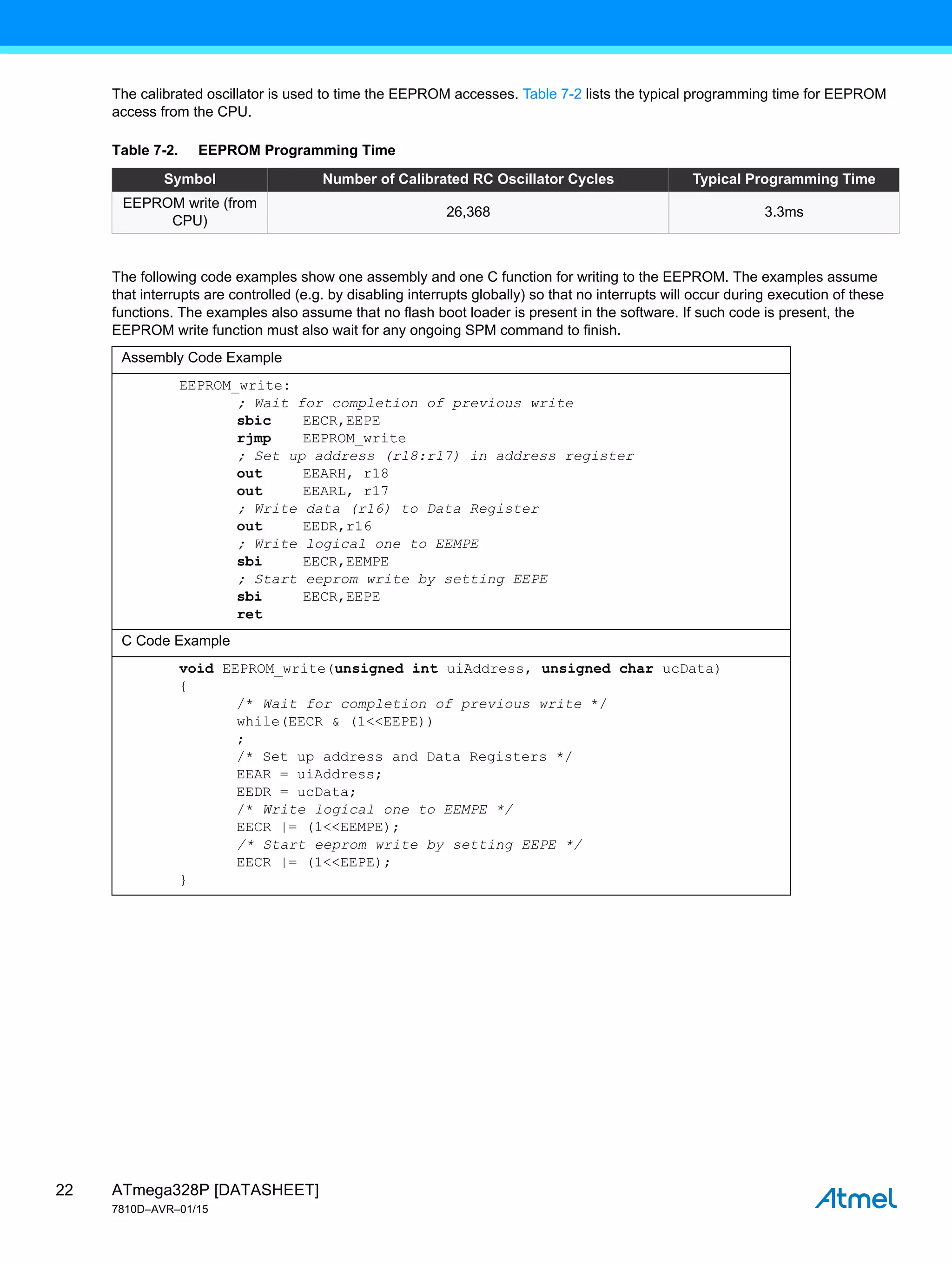 ATmega328P [DATASHEET]
7810D–AVR–01/15
22
The calibrated oscillator is used to time the EEPROM accesses. Table 7-2 lists the typical programming time for EEPROM
access from the CPU.
The following code examples show one assembly and one C function for writing to the EEPROM. The examples assume
that interrupts are controlled (e.g. by disabling interrupts globally) so that no interrupts will occur during execution of these
functions. The examples also assume that no flash boot loader is present in the software. If such code is present, the
EEPROM write function must also wait for any ongoing SPM command to finish.
Table 7-2. EEPROM Programming Time
Symbol Number of Calibrated RC Oscillator Cycles Typical Programming Time
EEPROM write (from
CPU)
26,368 3.3ms
Assembly Code Example
EEPROM_write:
; Wait for completion of previous write
sbic EECR,EEPE
rjmp EEPROM_write
; Set up address (r18:r17) in address register
out EEARH, r18
out EEARL, r17
; Write data (r16) to Data Register
out EEDR,r16
; Write logical one to EEMPE
sbi EECR,EEMPE
; Start eeprom write by setting EEPE
sbi EECR,EEPE
ret
C Code Example
void EEPROM_write(unsigned int uiAddress, unsigned char ucData)
{
/* Wait for completion of previous write */
while(EECR & (1<<EEPE))
;
/* Set up address and Data Registers */
EEAR = uiAddress;
EEDR = ucData;
/* Write logical one to EEMPE */
EECR |= (1<<EEMPE);
/* Start eeprom write by setting EEPE */
EECR |= (1<<EEPE);
}
 