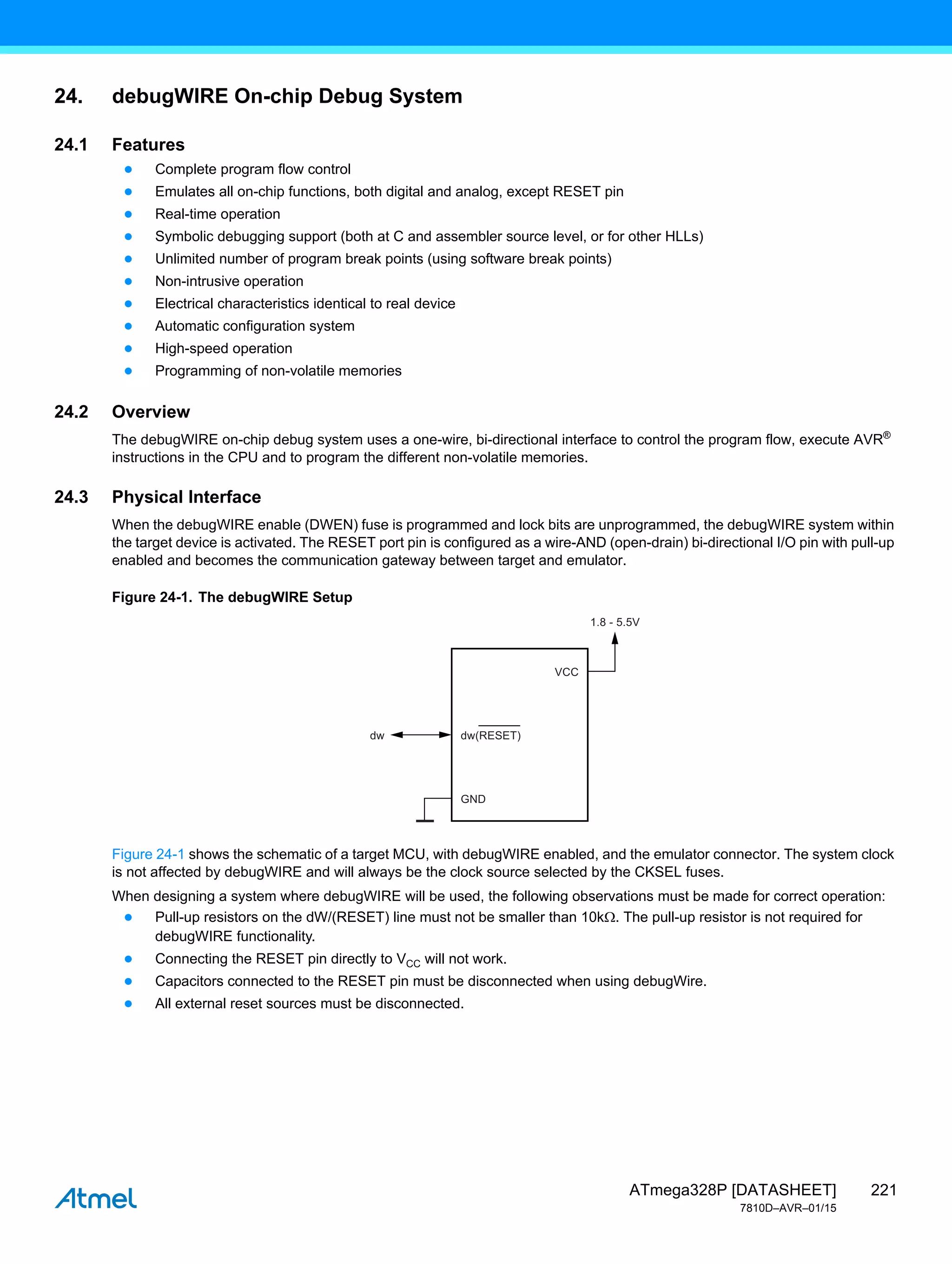 221
ATmega328P [DATASHEET]
7810D–AVR–01/15
24. debugWIRE On-chip Debug System
24.1 Features
● Complete program flow control
● Emulates all on-chip functions, both digital and analog, except RESET pin
● Real-time operation
● Symbolic debugging support (both at C and assembler source level, or for other HLLs)
● Unlimited number of program break points (using software break points)
● Non-intrusive operation
● Electrical characteristics identical to real device
● Automatic configuration system
● High-speed operation
● Programming of non-volatile memories
24.2 Overview
The debugWIRE on-chip debug system uses a one-wire, bi-directional interface to control the program flow, execute AVR®
instructions in the CPU and to program the different non-volatile memories.
24.3 Physical Interface
When the debugWIRE enable (DWEN) fuse is programmed and lock bits are unprogrammed, the debugWIRE system within
the target device is activated. The RESET port pin is configured as a wire-AND (open-drain) bi-directional I/O pin with pull-up
enabled and becomes the communication gateway between target and emulator.
Figure 24-1. The debugWIRE Setup
Figure 24-1 shows the schematic of a target MCU, with debugWIRE enabled, and the emulator connector. The system clock
is not affected by debugWIRE and will always be the clock source selected by the CKSEL fuses.
When designing a system where debugWIRE will be used, the following observations must be made for correct operation:
● Pull-up resistors on the dW/(RESET) line must not be smaller than 10k. The pull-up resistor is not required for
debugWIRE functionality.
● Connecting the RESET pin directly to VCC will not work.
● Capacitors connected to the RESET pin must be disconnected when using debugWire.
● All external reset sources must be disconnected.
GND
1.8 - 5.5V
dw
VCC
dw(RESET)
 