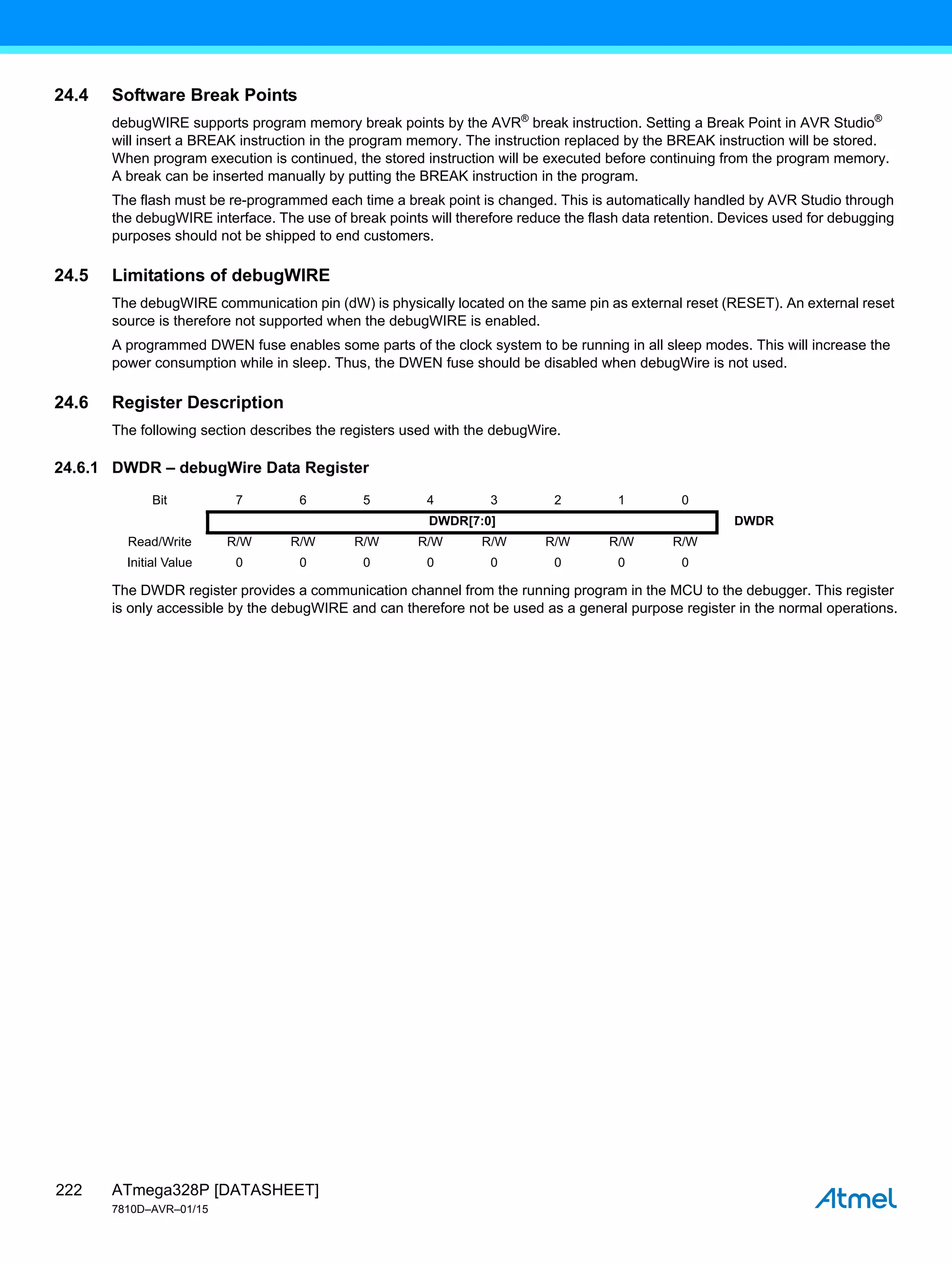 ATmega328P [DATASHEET]
7810D–AVR–01/15
222
24.4 Software Break Points
debugWIRE supports program memory break points by the AVR®
break instruction. Setting a Break Point in AVR Studio®
will insert a BREAK instruction in the program memory. The instruction replaced by the BREAK instruction will be stored.
When program execution is continued, the stored instruction will be executed before continuing from the program memory.
A break can be inserted manually by putting the BREAK instruction in the program.
The flash must be re-programmed each time a break point is changed. This is automatically handled by AVR Studio through
the debugWIRE interface. The use of break points will therefore reduce the flash data retention. Devices used for debugging
purposes should not be shipped to end customers.
24.5 Limitations of debugWIRE
The debugWIRE communication pin (dW) is physically located on the same pin as external reset (RESET). An external reset
source is therefore not supported when the debugWIRE is enabled.
A programmed DWEN fuse enables some parts of the clock system to be running in all sleep modes. This will increase the
power consumption while in sleep. Thus, the DWEN fuse should be disabled when debugWire is not used.
24.6 Register Description
The following section describes the registers used with the debugWire.
24.6.1 DWDR – debugWire Data Register
The DWDR register provides a communication channel from the running program in the MCU to the debugger. This register
is only accessible by the debugWIRE and can therefore not be used as a general purpose register in the normal operations.
Bit 7 6 5 4 3 2 1 0
DWDR[7:0] DWDR
Read/Write R/W R/W R/W R/W R/W R/W R/W R/W
Initial Value 0 0 0 0 0 0 0 0
 