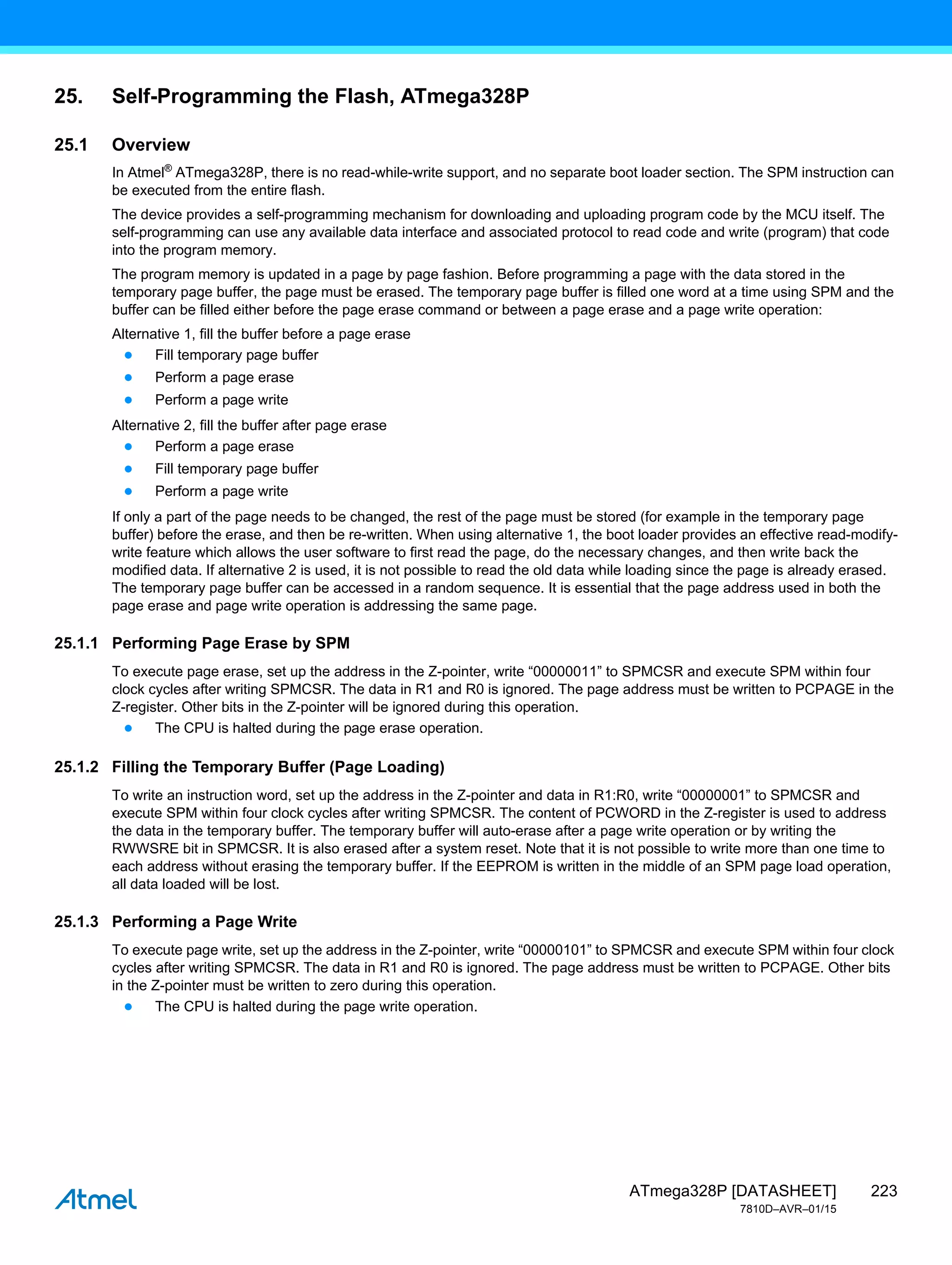 223
ATmega328P [DATASHEET]
7810D–AVR–01/15
25. Self-Programming the Flash, ATmega328P
25.1 Overview
In Atmel®
ATmega328P, there is no read-while-write support, and no separate boot loader section. The SPM instruction can
be executed from the entire flash.
The device provides a self-programming mechanism for downloading and uploading program code by the MCU itself. The
self-programming can use any available data interface and associated protocol to read code and write (program) that code
into the program memory.
The program memory is updated in a page by page fashion. Before programming a page with the data stored in the
temporary page buffer, the page must be erased. The temporary page buffer is filled one word at a time using SPM and the
buffer can be filled either before the page erase command or between a page erase and a page write operation:
Alternative 1, fill the buffer before a page erase
● Fill temporary page buffer
● Perform a page erase
● Perform a page write
Alternative 2, fill the buffer after page erase
● Perform a page erase
● Fill temporary page buffer
● Perform a page write
If only a part of the page needs to be changed, the rest of the page must be stored (for example in the temporary page
buffer) before the erase, and then be re-written. When using alternative 1, the boot loader provides an effective read-modify-
write feature which allows the user software to first read the page, do the necessary changes, and then write back the
modified data. If alternative 2 is used, it is not possible to read the old data while loading since the page is already erased.
The temporary page buffer can be accessed in a random sequence. It is essential that the page address used in both the
page erase and page write operation is addressing the same page.
25.1.1 Performing Page Erase by SPM
To execute page erase, set up the address in the Z-pointer, write “00000011” to SPMCSR and execute SPM within four
clock cycles after writing SPMCSR. The data in R1 and R0 is ignored. The page address must be written to PCPAGE in the
Z-register. Other bits in the Z-pointer will be ignored during this operation.
● The CPU is halted during the page erase operation.
25.1.2 Filling the Temporary Buffer (Page Loading)
To write an instruction word, set up the address in the Z-pointer and data in R1:R0, write “00000001” to SPMCSR and
execute SPM within four clock cycles after writing SPMCSR. The content of PCWORD in the Z-register is used to address
the data in the temporary buffer. The temporary buffer will auto-erase after a page write operation or by writing the
RWWSRE bit in SPMCSR. It is also erased after a system reset. Note that it is not possible to write more than one time to
each address without erasing the temporary buffer. If the EEPROM is written in the middle of an SPM page load operation,
all data loaded will be lost.
25.1.3 Performing a Page Write
To execute page write, set up the address in the Z-pointer, write “00000101” to SPMCSR and execute SPM within four clock
cycles after writing SPMCSR. The data in R1 and R0 is ignored. The page address must be written to PCPAGE. Other bits
in the Z-pointer must be written to zero during this operation.
● The CPU is halted during the page write operation.
 