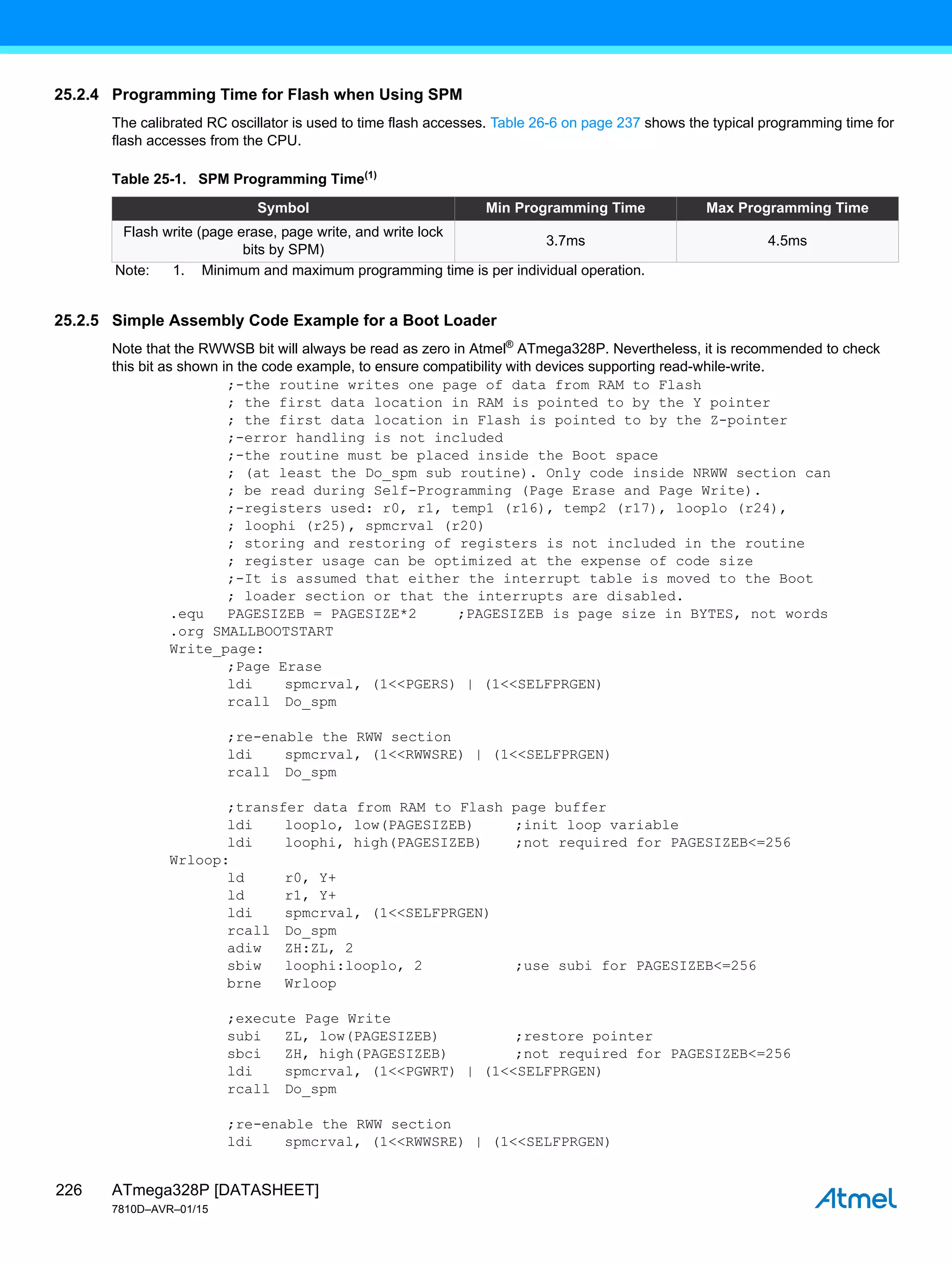ATmega328P [DATASHEET]
7810D–AVR–01/15
226
25.2.4 Programming Time for Flash when Using SPM
The calibrated RC oscillator is used to time flash accesses. Table 26-6 on page 237 shows the typical programming time for
flash accesses from the CPU.
25.2.5 Simple Assembly Code Example for a Boot Loader
Note that the RWWSB bit will always be read as zero in Atmel®
ATmega328P. Nevertheless, it is recommended to check
this bit as shown in the code example, to ensure compatibility with devices supporting read-while-write.
;-the routine writes one page of data from RAM to Flash
; the first data location in RAM is pointed to by the Y pointer
; the first data location in Flash is pointed to by the Z-pointer
;-error handling is not included
;-the routine must be placed inside the Boot space
; (at least the Do_spm sub routine). Only code inside NRWW section can
; be read during Self-Programming (Page Erase and Page Write).
;-registers used: r0, r1, temp1 (r16), temp2 (r17), looplo (r24),
; loophi (r25), spmcrval (r20)
; storing and restoring of registers is not included in the routine
; register usage can be optimized at the expense of code size
;-It is assumed that either the interrupt table is moved to the Boot
; loader section or that the interrupts are disabled.
.equ PAGESIZEB = PAGESIZE*2 ;PAGESIZEB is page size in BYTES, not words
.org SMALLBOOTSTART
Write_page:
;Page Erase
ldi spmcrval, (1<<PGERS) | (1<<SELFPRGEN)
rcall Do_spm
;re-enable the RWW section
ldi spmcrval, (1<<RWWSRE) | (1<<SELFPRGEN)
rcall Do_spm
;transfer data from RAM to Flash page buffer
ldi looplo, low(PAGESIZEB) ;init loop variable
ldi loophi, high(PAGESIZEB) ;not required for PAGESIZEB<=256
Wrloop:
ld r0, Y+
ld r1, Y+
ldi spmcrval, (1<<SELFPRGEN)
rcall Do_spm
adiw ZH:ZL, 2
sbiw loophi:looplo, 2 ;use subi for PAGESIZEB<=256
brne Wrloop
;execute Page Write
subi ZL, low(PAGESIZEB) ;restore pointer
sbci ZH, high(PAGESIZEB) ;not required for PAGESIZEB<=256
ldi spmcrval, (1<<PGWRT) | (1<<SELFPRGEN)
rcall Do_spm
;re-enable the RWW section
ldi spmcrval, (1<<RWWSRE) | (1<<SELFPRGEN)
Table 25-1. SPM Programming Time(1)
Symbol Min Programming Time Max Programming Time
Flash write (page erase, page write, and write lock
bits by SPM)
3.7ms 4.5ms
Note: 1. Minimum and maximum programming time is per individual operation.
 