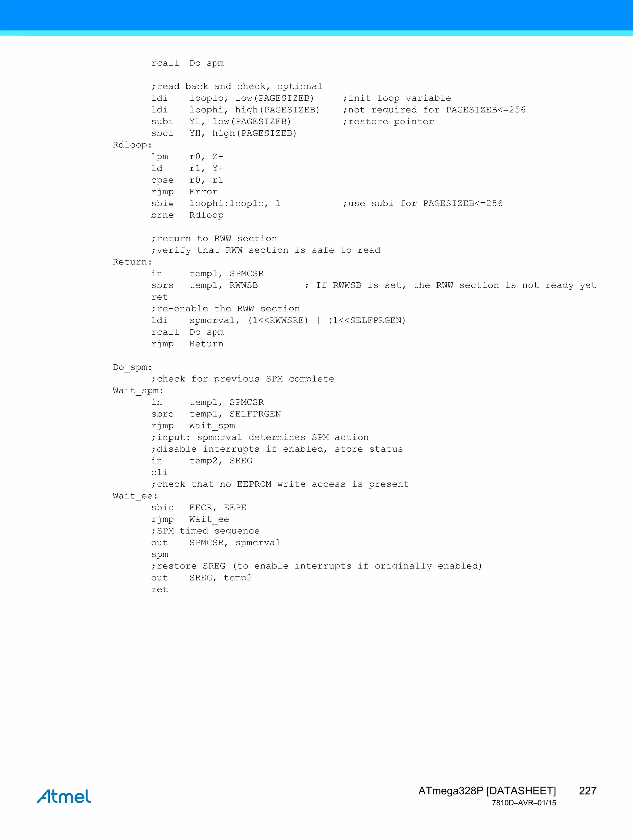 227
ATmega328P [DATASHEET]
7810D–AVR–01/15
rcall Do_spm
;read back and check, optional
ldi looplo, low(PAGESIZEB) ;init loop variable
ldi loophi, high(PAGESIZEB) ;not required for PAGESIZEB<=256
subi YL, low(PAGESIZEB) ;restore pointer
sbci YH, high(PAGESIZEB)
Rdloop:
lpm r0, Z+
ld r1, Y+
cpse r0, r1
rjmp Error
sbiw loophi:looplo, 1 ;use subi for PAGESIZEB<=256
brne Rdloop
;return to RWW section
;verify that RWW section is safe to read
Return:
in temp1, SPMCSR
sbrs temp1, RWWSB ; If RWWSB is set, the RWW section is not ready yet
ret
;re-enable the RWW section
ldi spmcrval, (1<<RWWSRE) | (1<<SELFPRGEN)
rcall Do_spm
rjmp Return
Do_spm:
;check for previous SPM complete
Wait_spm:
in temp1, SPMCSR
sbrc temp1, SELFPRGEN
rjmp Wait_spm
;input: spmcrval determines SPM action
;disable interrupts if enabled, store status
in temp2, SREG
cli
;check that no EEPROM write access is present
Wait_ee:
sbic EECR, EEPE
rjmp Wait_ee
;SPM timed sequence
out SPMCSR, spmcrval
spm
;restore SREG (to enable interrupts if originally enabled)
out SREG, temp2
ret
 