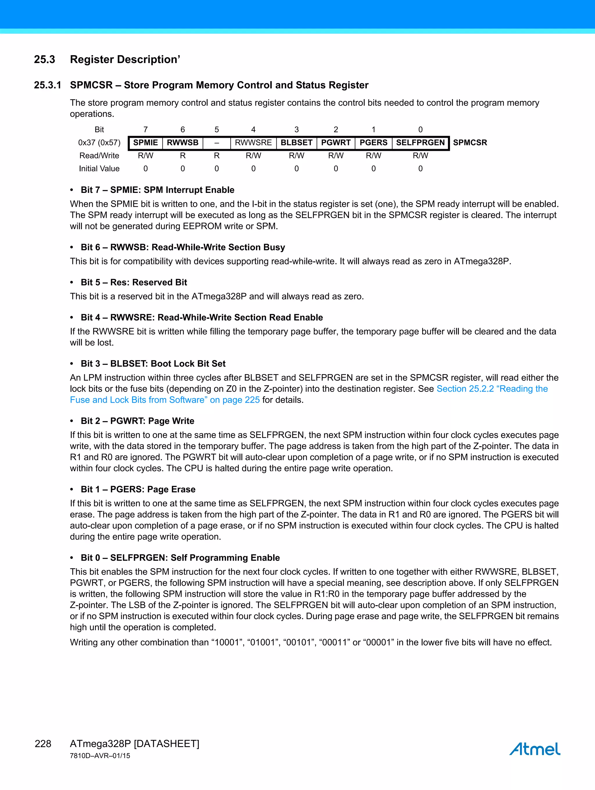ATmega328P [DATASHEET]
7810D–AVR–01/15
228
25.3 Register Description’
25.3.1 SPMCSR – Store Program Memory Control and Status Register
The store program memory control and status register contains the control bits needed to control the program memory
operations.
• Bit 7 – SPMIE: SPM Interrupt Enable
When the SPMIE bit is written to one, and the I-bit in the status register is set (one), the SPM ready interrupt will be enabled.
The SPM ready interrupt will be executed as long as the SELFPRGEN bit in the SPMCSR register is cleared. The interrupt
will not be generated during EEPROM write or SPM.
• Bit 6 – RWWSB: Read-While-Write Section Busy
This bit is for compatibility with devices supporting read-while-write. It will always read as zero in ATmega328P.
• Bit 5 – Res: Reserved Bit
This bit is a reserved bit in the ATmega328P and will always read as zero.
• Bit 4 – RWWSRE: Read-While-Write Section Read Enable
If the RWWSRE bit is written while filling the temporary page buffer, the temporary page buffer will be cleared and the data
will be lost.
• Bit 3 – BLBSET: Boot Lock Bit Set
An LPM instruction within three cycles after BLBSET and SELFPRGEN are set in the SPMCSR register, will read either the
lock bits or the fuse bits (depending on Z0 in the Z-pointer) into the destination register. See Section 25.2.2 “Reading the
Fuse and Lock Bits from Software” on page 225 for details.
• Bit 2 – PGWRT: Page Write
If this bit is written to one at the same time as SELFPRGEN, the next SPM instruction within four clock cycles executes page
write, with the data stored in the temporary buffer. The page address is taken from the high part of the Z-pointer. The data in
R1 and R0 are ignored. The PGWRT bit will auto-clear upon completion of a page write, or if no SPM instruction is executed
within four clock cycles. The CPU is halted during the entire page write operation.
• Bit 1 – PGERS: Page Erase
If this bit is written to one at the same time as SELFPRGEN, the next SPM instruction within four clock cycles executes page
erase. The page address is taken from the high part of the Z-pointer. The data in R1 and R0 are ignored. The PGERS bit will
auto-clear upon completion of a page erase, or if no SPM instruction is executed within four clock cycles. The CPU is halted
during the entire page write operation.
• Bit 0 – SELFPRGEN: Self Programming Enable
This bit enables the SPM instruction for the next four clock cycles. If written to one together with either RWWSRE, BLBSET,
PGWRT, or PGERS, the following SPM instruction will have a special meaning, see description above. If only SELFPRGEN
is written, the following SPM instruction will store the value in R1:R0 in the temporary page buffer addressed by the
Z-pointer. The LSB of the Z-pointer is ignored. The SELFPRGEN bit will auto-clear upon completion of an SPM instruction,
or if no SPM instruction is executed within four clock cycles. During page erase and page write, the SELFPRGEN bit remains
high until the operation is completed.
Writing any other combination than “10001”, “01001”, “00101”, “00011” or “00001” in the lower five bits will have no effect.
Bit 7 6 5 4 3 2 1 0
0x37 (0x57) SPMIE RWWSB – RWWSRE BLBSET PGWRT PGERS SELFPRGEN SPMCSR
Read/Write R/W R R R/W R/W R/W R/W R/W
Initial Value 0 0 0 0 0 0 0 0
 
