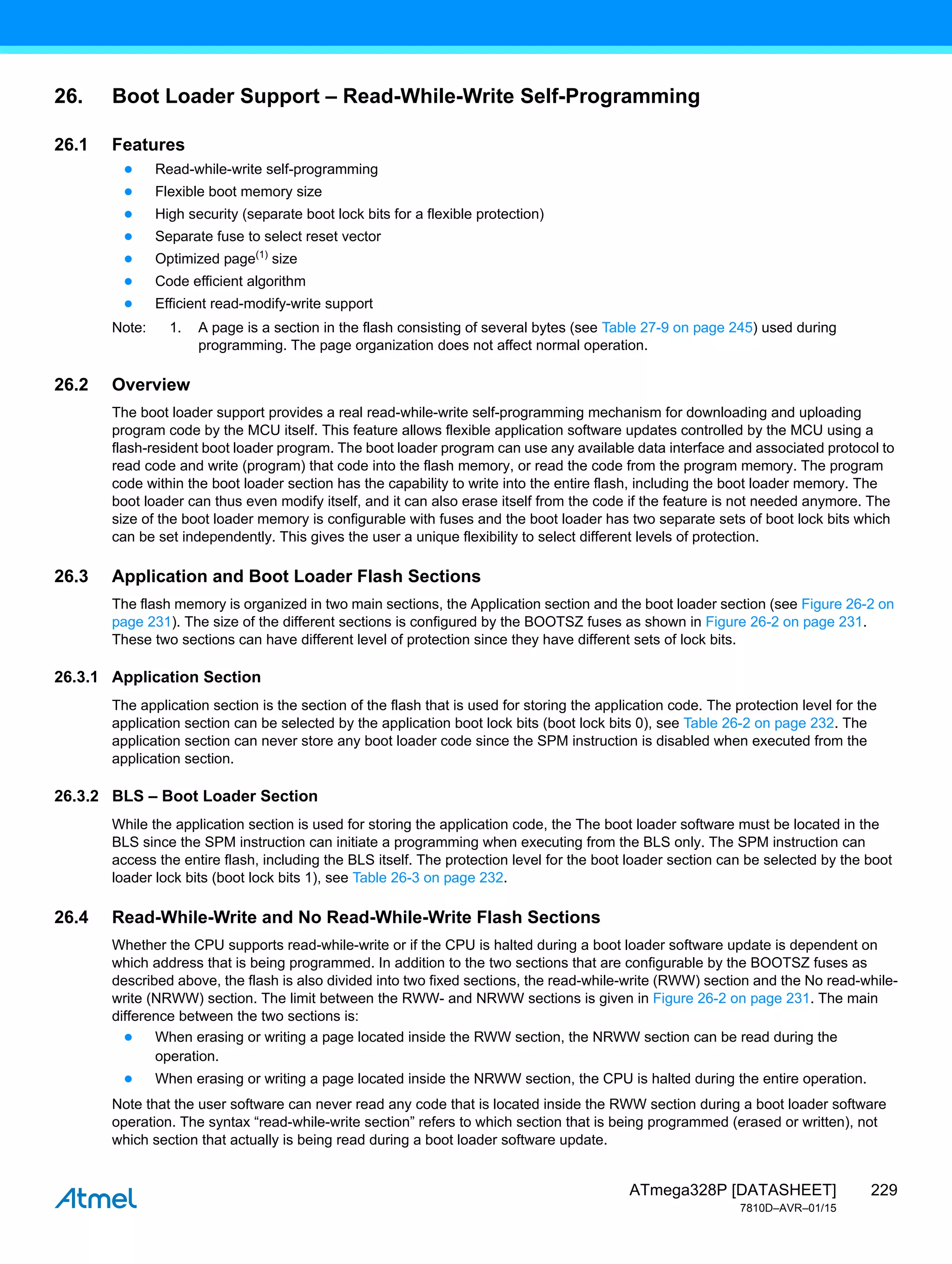 229
ATmega328P [DATASHEET]
7810D–AVR–01/15
26. Boot Loader Support – Read-While-Write Self-Programming
26.1 Features
● Read-while-write self-programming
● Flexible boot memory size
● High security (separate boot lock bits for a flexible protection)
● Separate fuse to select reset vector
● Optimized page(1)
size
● Code efficient algorithm
● Efficient read-modify-write support
Note: 1. A page is a section in the flash consisting of several bytes (see Table 27-9 on page 245) used during
programming. The page organization does not affect normal operation.
26.2 Overview
The boot loader support provides a real read-while-write self-programming mechanism for downloading and uploading
program code by the MCU itself. This feature allows flexible application software updates controlled by the MCU using a
flash-resident boot loader program. The boot loader program can use any available data interface and associated protocol to
read code and write (program) that code into the flash memory, or read the code from the program memory. The program
code within the boot loader section has the capability to write into the entire flash, including the boot loader memory. The
boot loader can thus even modify itself, and it can also erase itself from the code if the feature is not needed anymore. The
size of the boot loader memory is configurable with fuses and the boot loader has two separate sets of boot lock bits which
can be set independently. This gives the user a unique flexibility to select different levels of protection.
26.3 Application and Boot Loader Flash Sections
The flash memory is organized in two main sections, the Application section and the boot loader section (see Figure 26-2 on
page 231). The size of the different sections is configured by the BOOTSZ fuses as shown in Figure 26-2 on page 231.
These two sections can have different level of protection since they have different sets of lock bits.
26.3.1 Application Section
The application section is the section of the flash that is used for storing the application code. The protection level for the
application section can be selected by the application boot lock bits (boot lock bits 0), see Table 26-2 on page 232. The
application section can never store any boot loader code since the SPM instruction is disabled when executed from the
application section.
26.3.2 BLS – Boot Loader Section
While the application section is used for storing the application code, the The boot loader software must be located in the
BLS since the SPM instruction can initiate a programming when executing from the BLS only. The SPM instruction can
access the entire flash, including the BLS itself. The protection level for the boot loader section can be selected by the boot
loader lock bits (boot lock bits 1), see Table 26-3 on page 232.
26.4 Read-While-Write and No Read-While-Write Flash Sections
Whether the CPU supports read-while-write or if the CPU is halted during a boot loader software update is dependent on
which address that is being programmed. In addition to the two sections that are configurable by the BOOTSZ fuses as
described above, the flash is also divided into two fixed sections, the read-while-write (RWW) section and the No read-while-
write (NRWW) section. The limit between the RWW- and NRWW sections is given in Figure 26-2 on page 231. The main
difference between the two sections is:
● When erasing or writing a page located inside the RWW section, the NRWW section can be read during the
operation.
● When erasing or writing a page located inside the NRWW section, the CPU is halted during the entire operation.
Note that the user software can never read any code that is located inside the RWW section during a boot loader software
operation. The syntax “read-while-write section” refers to which section that is being programmed (erased or written), not
which section that actually is being read during a boot loader software update.
 