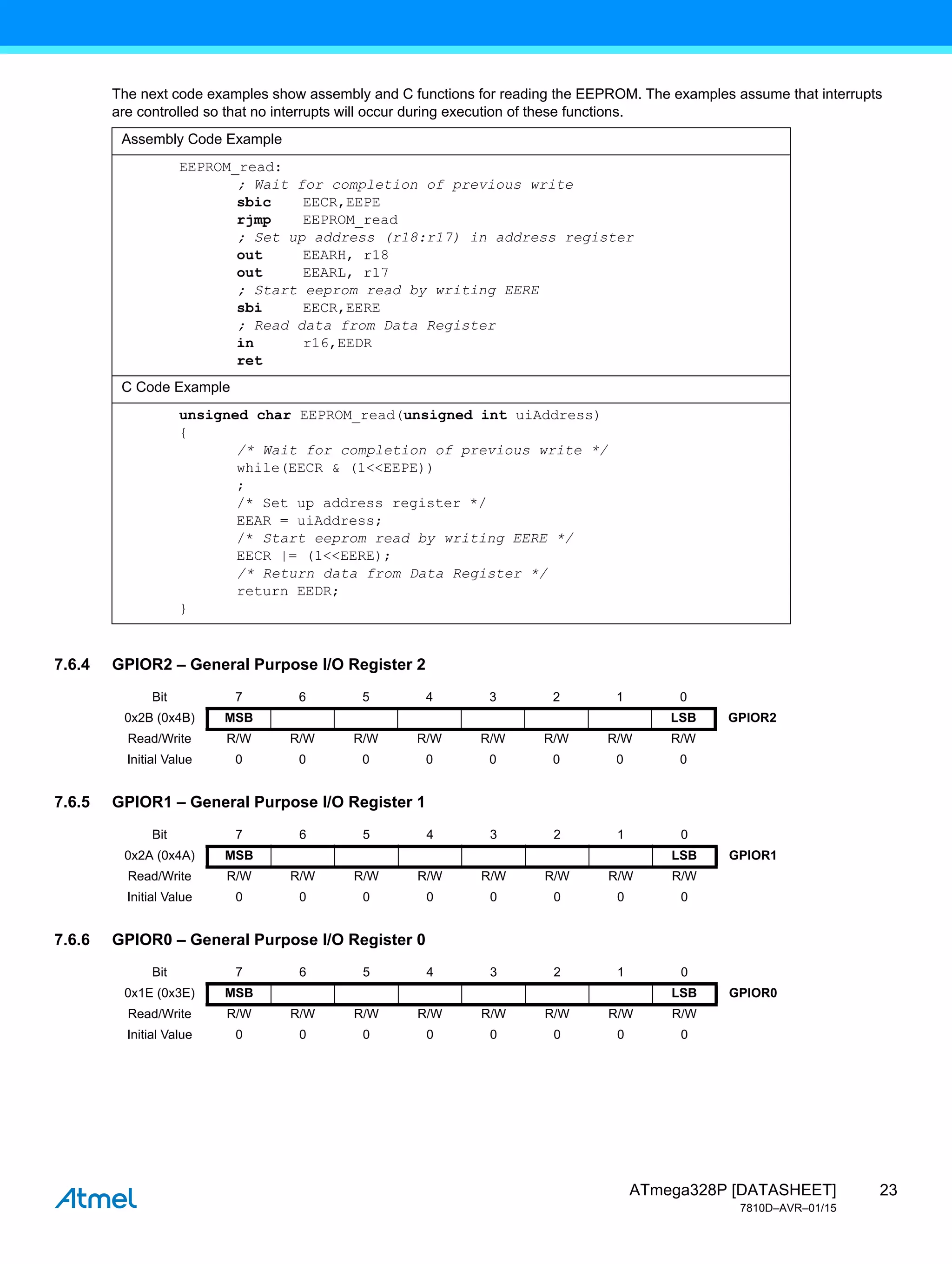 23
ATmega328P [DATASHEET]
7810D–AVR–01/15
The next code examples show assembly and C functions for reading the EEPROM. The examples assume that interrupts
are controlled so that no interrupts will occur during execution of these functions.
7.6.4 GPIOR2 – General Purpose I/O Register 2
7.6.5 GPIOR1 – General Purpose I/O Register 1
7.6.6 GPIOR0 – General Purpose I/O Register 0
Assembly Code Example
EEPROM_read:
; Wait for completion of previous write
sbic EECR,EEPE
rjmp EEPROM_read
; Set up address (r18:r17) in address register
out EEARH, r18
out EEARL, r17
; Start eeprom read by writing EERE
sbi EECR,EERE
; Read data from Data Register
in r16,EEDR
ret
C Code Example
unsigned char EEPROM_read(unsigned int uiAddress)
{
/* Wait for completion of previous write */
while(EECR & (1<<EEPE))
;
/* Set up address register */
EEAR = uiAddress;
/* Start eeprom read by writing EERE */
EECR |= (1<<EERE);
/* Return data from Data Register */
return EEDR;
}
Bit 7 6 5 4 3 2 1 0
0x2B (0x4B) MSB LSB GPIOR2
Read/Write R/W R/W R/W R/W R/W R/W R/W R/W
Initial Value 0 0 0 0 0 0 0 0
Bit 7 6 5 4 3 2 1 0
0x2A (0x4A) MSB LSB GPIOR1
Read/Write R/W R/W R/W R/W R/W R/W R/W R/W
Initial Value 0 0 0 0 0 0 0 0
Bit 7 6 5 4 3 2 1 0
0x1E (0x3E) MSB LSB GPIOR0
Read/Write R/W R/W R/W R/W R/W R/W R/W R/W
Initial Value 0 0 0 0 0 0 0 0
 