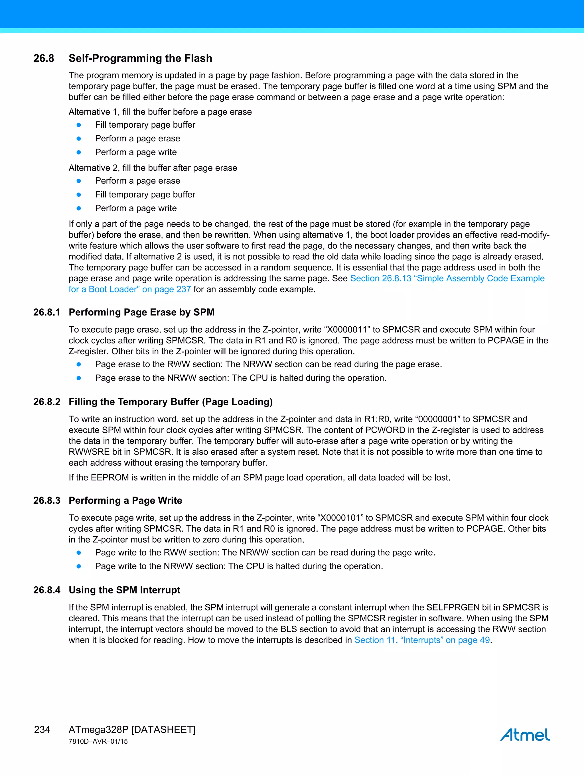 ATmega328P [DATASHEET]
7810D–AVR–01/15
234
26.8 Self-Programming the Flash
The program memory is updated in a page by page fashion. Before programming a page with the data stored in the
temporary page buffer, the page must be erased. The temporary page buffer is filled one word at a time using SPM and the
buffer can be filled either before the page erase command or between a page erase and a page write operation:
Alternative 1, fill the buffer before a page erase
● Fill temporary page buffer
● Perform a page erase
● Perform a page write
Alternative 2, fill the buffer after page erase
● Perform a page erase
● Fill temporary page buffer
● Perform a page write
If only a part of the page needs to be changed, the rest of the page must be stored (for example in the temporary page
buffer) before the erase, and then be rewritten. When using alternative 1, the boot loader provides an effective read-modify-
write feature which allows the user software to first read the page, do the necessary changes, and then write back the
modified data. If alternative 2 is used, it is not possible to read the old data while loading since the page is already erased.
The temporary page buffer can be accessed in a random sequence. It is essential that the page address used in both the
page erase and page write operation is addressing the same page. See Section 26.8.13 “Simple Assembly Code Example
for a Boot Loader” on page 237 for an assembly code example.
26.8.1 Performing Page Erase by SPM
To execute page erase, set up the address in the Z-pointer, write “X0000011” to SPMCSR and execute SPM within four
clock cycles after writing SPMCSR. The data in R1 and R0 is ignored. The page address must be written to PCPAGE in the
Z-register. Other bits in the Z-pointer will be ignored during this operation.
● Page erase to the RWW section: The NRWW section can be read during the page erase.
● Page erase to the NRWW section: The CPU is halted during the operation.
26.8.2 Filling the Temporary Buffer (Page Loading)
To write an instruction word, set up the address in the Z-pointer and data in R1:R0, write “00000001” to SPMCSR and
execute SPM within four clock cycles after writing SPMCSR. The content of PCWORD in the Z-register is used to address
the data in the temporary buffer. The temporary buffer will auto-erase after a page write operation or by writing the
RWWSRE bit in SPMCSR. It is also erased after a system reset. Note that it is not possible to write more than one time to
each address without erasing the temporary buffer.
If the EEPROM is written in the middle of an SPM page load operation, all data loaded will be lost.
26.8.3 Performing a Page Write
To execute page write, set up the address in the Z-pointer, write “X0000101” to SPMCSR and execute SPM within four clock
cycles after writing SPMCSR. The data in R1 and R0 is ignored. The page address must be written to PCPAGE. Other bits
in the Z-pointer must be written to zero during this operation.
● Page write to the RWW section: The NRWW section can be read during the page write.
● Page write to the NRWW section: The CPU is halted during the operation.
26.8.4 Using the SPM Interrupt
If the SPM interrupt is enabled, the SPM interrupt will generate a constant interrupt when the SELFPRGEN bit in SPMCSR is
cleared. This means that the interrupt can be used instead of polling the SPMCSR register in software. When using the SPM
interrupt, the interrupt vectors should be moved to the BLS section to avoid that an interrupt is accessing the RWW section
when it is blocked for reading. How to move the interrupts is described in Section 11. “Interrupts” on page 49.
 