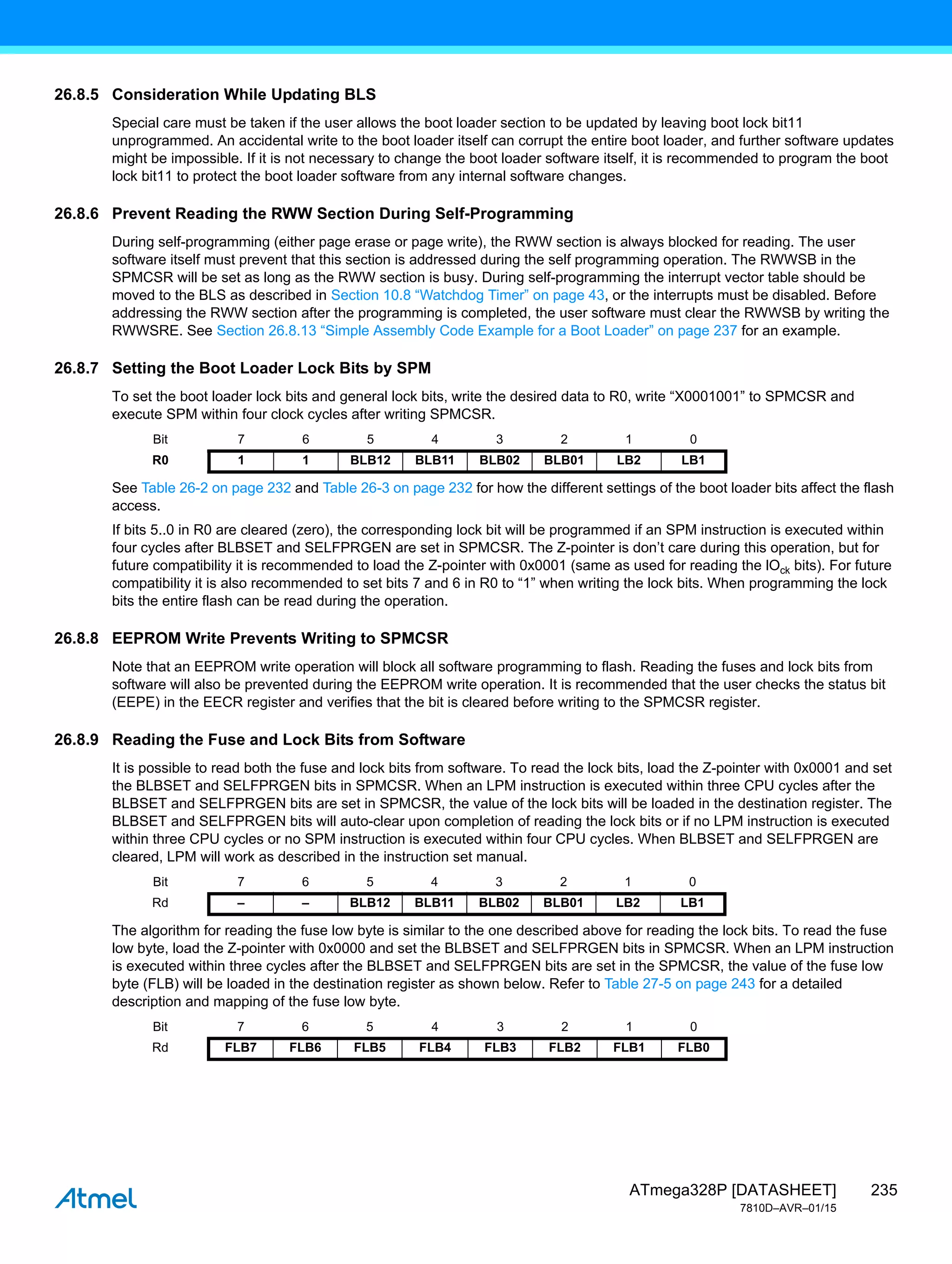 235
ATmega328P [DATASHEET]
7810D–AVR–01/15
26.8.5 Consideration While Updating BLS
Special care must be taken if the user allows the boot loader section to be updated by leaving boot lock bit11
unprogrammed. An accidental write to the boot loader itself can corrupt the entire boot loader, and further software updates
might be impossible. If it is not necessary to change the boot loader software itself, it is recommended to program the boot
lock bit11 to protect the boot loader software from any internal software changes.
26.8.6 Prevent Reading the RWW Section During Self-Programming
During self-programming (either page erase or page write), the RWW section is always blocked for reading. The user
software itself must prevent that this section is addressed during the self programming operation. The RWWSB in the
SPMCSR will be set as long as the RWW section is busy. During self-programming the interrupt vector table should be
moved to the BLS as described in Section 10.8 “Watchdog Timer” on page 43, or the interrupts must be disabled. Before
addressing the RWW section after the programming is completed, the user software must clear the RWWSB by writing the
RWWSRE. See Section 26.8.13 “Simple Assembly Code Example for a Boot Loader” on page 237 for an example.
26.8.7 Setting the Boot Loader Lock Bits by SPM
To set the boot loader lock bits and general lock bits, write the desired data to R0, write “X0001001” to SPMCSR and
execute SPM within four clock cycles after writing SPMCSR.
See Table 26-2 on page 232 and Table 26-3 on page 232 for how the different settings of the boot loader bits affect the flash
access.
If bits 5..0 in R0 are cleared (zero), the corresponding lock bit will be programmed if an SPM instruction is executed within
four cycles after BLBSET and SELFPRGEN are set in SPMCSR. The Z-pointer is don’t care during this operation, but for
future compatibility it is recommended to load the Z-pointer with 0x0001 (same as used for reading the lOck bits). For future
compatibility it is also recommended to set bits 7 and 6 in R0 to “1” when writing the lock bits. When programming the lock
bits the entire flash can be read during the operation.
26.8.8 EEPROM Write Prevents Writing to SPMCSR
Note that an EEPROM write operation will block all software programming to flash. Reading the fuses and lock bits from
software will also be prevented during the EEPROM write operation. It is recommended that the user checks the status bit
(EEPE) in the EECR register and verifies that the bit is cleared before writing to the SPMCSR register.
26.8.9 Reading the Fuse and Lock Bits from Software
It is possible to read both the fuse and lock bits from software. To read the lock bits, load the Z-pointer with 0x0001 and set
the BLBSET and SELFPRGEN bits in SPMCSR. When an LPM instruction is executed within three CPU cycles after the
BLBSET and SELFPRGEN bits are set in SPMCSR, the value of the lock bits will be loaded in the destination register. The
BLBSET and SELFPRGEN bits will auto-clear upon completion of reading the lock bits or if no LPM instruction is executed
within three CPU cycles or no SPM instruction is executed within four CPU cycles. When BLBSET and SELFPRGEN are
cleared, LPM will work as described in the instruction set manual.
The algorithm for reading the fuse low byte is similar to the one described above for reading the lock bits. To read the fuse
low byte, load the Z-pointer with 0x0000 and set the BLBSET and SELFPRGEN bits in SPMCSR. When an LPM instruction
is executed within three cycles after the BLBSET and SELFPRGEN bits are set in the SPMCSR, the value of the fuse low
byte (FLB) will be loaded in the destination register as shown below. Refer to Table 27-5 on page 243 for a detailed
description and mapping of the fuse low byte.
Bit 7 6 5 4 3 2 1 0
R0 1 1 BLB12 BLB11 BLB02 BLB01 LB2 LB1
Bit 7 6 5 4 3 2 1 0
Rd – – BLB12 BLB11 BLB02 BLB01 LB2 LB1
Bit 7 6 5 4 3 2 1 0
Rd FLB7 FLB6 FLB5 FLB4 FLB3 FLB2 FLB1 FLB0
 