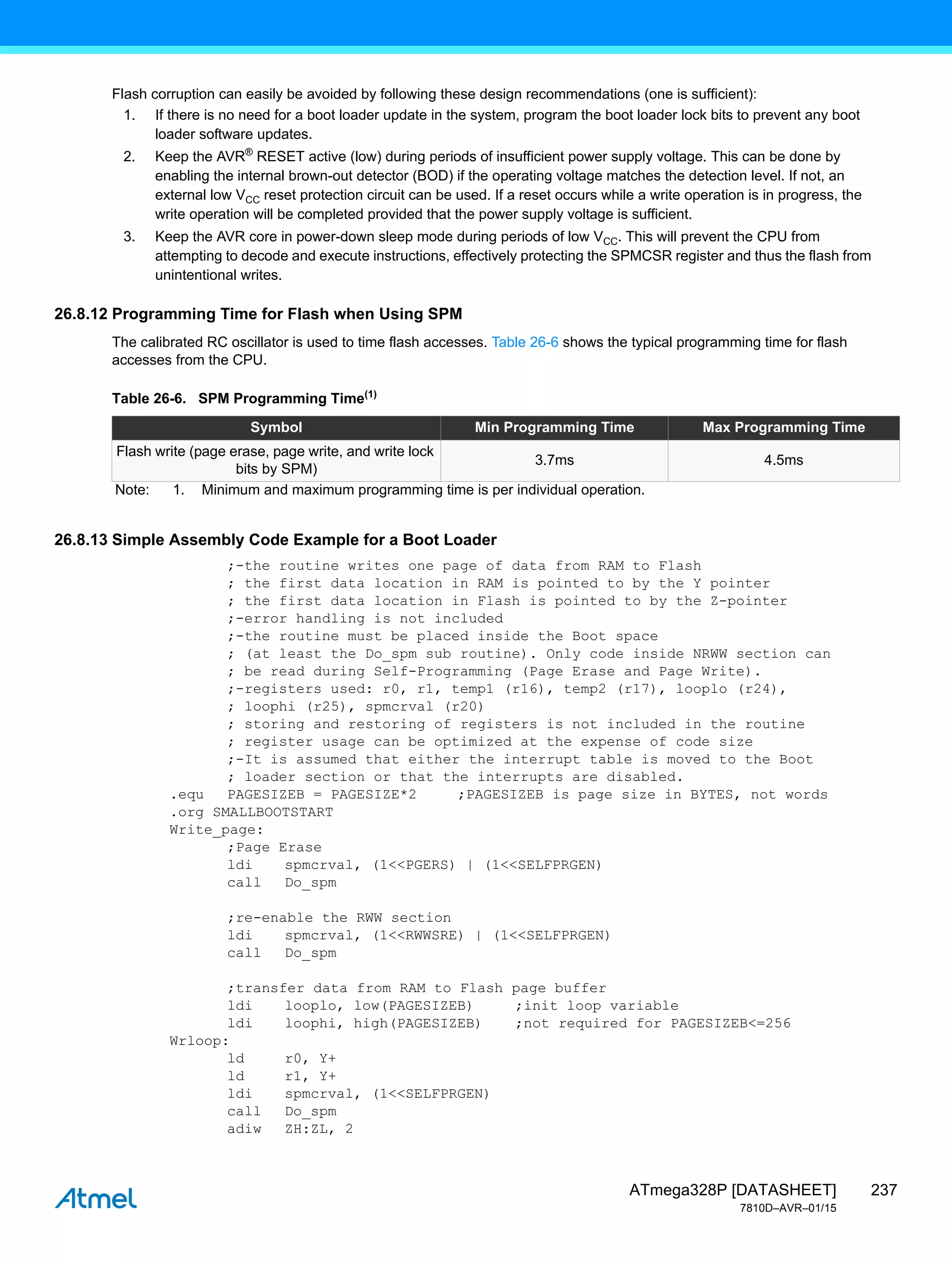 237
ATmega328P [DATASHEET]
7810D–AVR–01/15
Flash corruption can easily be avoided by following these design recommendations (one is sufficient):
1. If there is no need for a boot loader update in the system, program the boot loader lock bits to prevent any boot
loader software updates.
2. Keep the AVR®
RESET active (low) during periods of insufficient power supply voltage. This can be done by
enabling the internal brown-out detector (BOD) if the operating voltage matches the detection level. If not, an
external low VCC reset protection circuit can be used. If a reset occurs while a write operation is in progress, the
write operation will be completed provided that the power supply voltage is sufficient.
3. Keep the AVR core in power-down sleep mode during periods of low VCC. This will prevent the CPU from
attempting to decode and execute instructions, effectively protecting the SPMCSR register and thus the flash from
unintentional writes.
26.8.12 Programming Time for Flash when Using SPM
The calibrated RC oscillator is used to time flash accesses. Table 26-6 shows the typical programming time for flash
accesses from the CPU.
26.8.13 Simple Assembly Code Example for a Boot Loader
;-the routine writes one page of data from RAM to Flash
; the first data location in RAM is pointed to by the Y pointer
; the first data location in Flash is pointed to by the Z-pointer
;-error handling is not included
;-the routine must be placed inside the Boot space
; (at least the Do_spm sub routine). Only code inside NRWW section can
; be read during Self-Programming (Page Erase and Page Write).
;-registers used: r0, r1, temp1 (r16), temp2 (r17), looplo (r24),
; loophi (r25), spmcrval (r20)
; storing and restoring of registers is not included in the routine
; register usage can be optimized at the expense of code size
;-It is assumed that either the interrupt table is moved to the Boot
; loader section or that the interrupts are disabled.
.equ PAGESIZEB = PAGESIZE*2 ;PAGESIZEB is page size in BYTES, not words
.org SMALLBOOTSTART
Write_page:
;Page Erase
ldi spmcrval, (1<<PGERS) | (1<<SELFPRGEN)
call Do_spm
;re-enable the RWW section
ldi spmcrval, (1<<RWWSRE) | (1<<SELFPRGEN)
call Do_spm
;transfer data from RAM to Flash page buffer
ldi looplo, low(PAGESIZEB) ;init loop variable
ldi loophi, high(PAGESIZEB) ;not required for PAGESIZEB<=256
Wrloop:
ld r0, Y+
ld r1, Y+
ldi spmcrval, (1<<SELFPRGEN)
call Do_spm
adiw ZH:ZL, 2
Table 26-6. SPM Programming Time(1)
Symbol Min Programming Time Max Programming Time
Flash write (page erase, page write, and write lock
bits by SPM)
3.7ms 4.5ms
Note: 1. Minimum and maximum programming time is per individual operation.
 