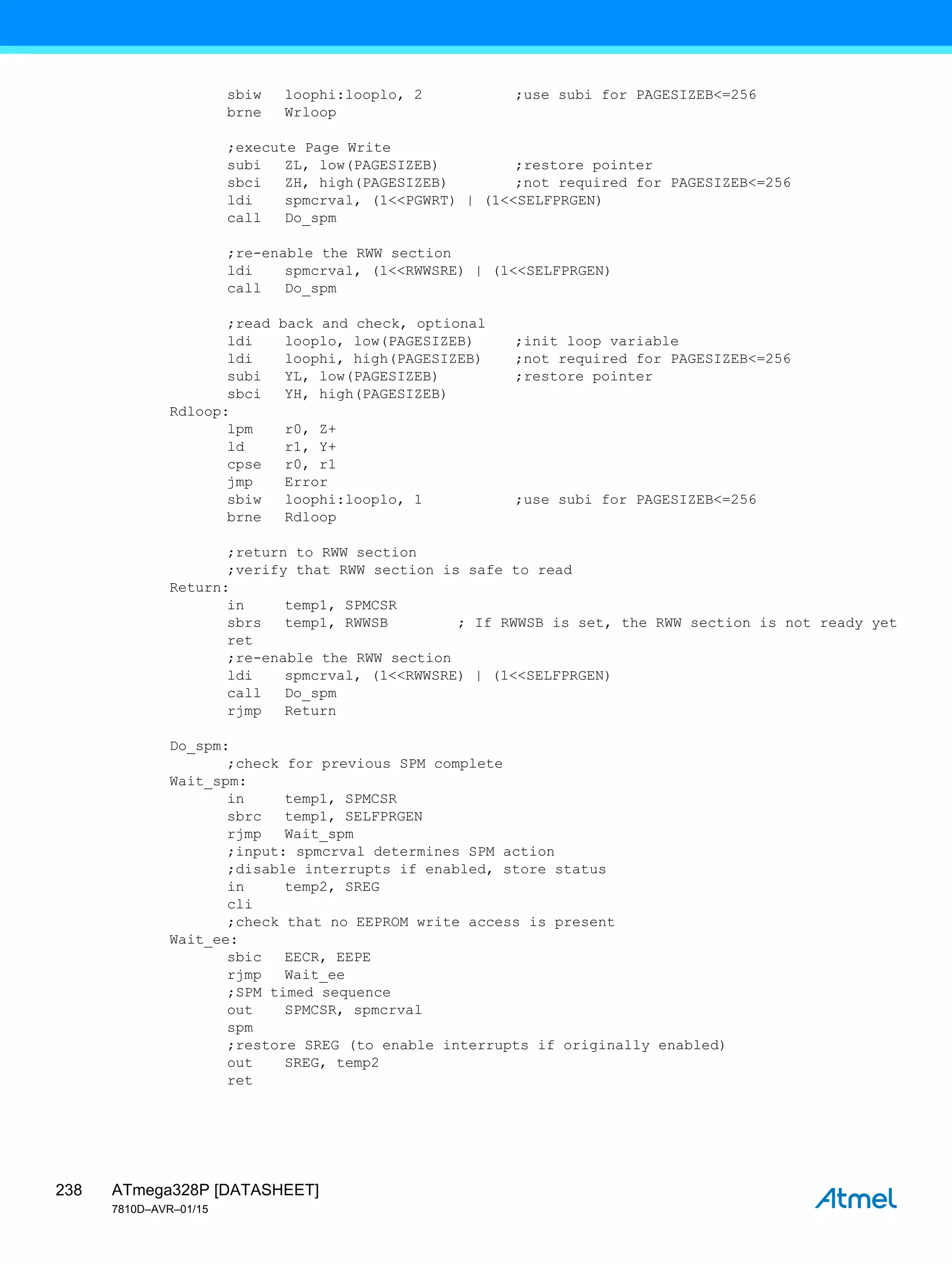 ATmega328P [DATASHEET]
7810D–AVR–01/15
238
sbiw loophi:looplo, 2 ;use subi for PAGESIZEB<=256
brne Wrloop
;execute Page Write
subi ZL, low(PAGESIZEB) ;restore pointer
sbci ZH, high(PAGESIZEB) ;not required for PAGESIZEB<=256
ldi spmcrval, (1<<PGWRT) | (1<<SELFPRGEN)
call Do_spm
;re-enable the RWW section
ldi spmcrval, (1<<RWWSRE) | (1<<SELFPRGEN)
call Do_spm
;read back and check, optional
ldi looplo, low(PAGESIZEB) ;init loop variable
ldi loophi, high(PAGESIZEB) ;not required for PAGESIZEB<=256
subi YL, low(PAGESIZEB) ;restore pointer
sbci YH, high(PAGESIZEB)
Rdloop:
lpm r0, Z+
ld r1, Y+
cpse r0, r1
jmp Error
sbiw loophi:looplo, 1 ;use subi for PAGESIZEB<=256
brne Rdloop
;return to RWW section
;verify that RWW section is safe to read
Return:
in temp1, SPMCSR
sbrs temp1, RWWSB ; If RWWSB is set, the RWW section is not ready yet
ret
;re-enable the RWW section
ldi spmcrval, (1<<RWWSRE) | (1<<SELFPRGEN)
call Do_spm
rjmp Return
Do_spm:
;check for previous SPM complete
Wait_spm:
in temp1, SPMCSR
sbrc temp1, SELFPRGEN
rjmp Wait_spm
;input: spmcrval determines SPM action
;disable interrupts if enabled, store status
in temp2, SREG
cli
;check that no EEPROM write access is present
Wait_ee:
sbic EECR, EEPE
rjmp Wait_ee
;SPM timed sequence
out SPMCSR, spmcrval
spm
;restore SREG (to enable interrupts if originally enabled)
out SREG, temp2
ret
 