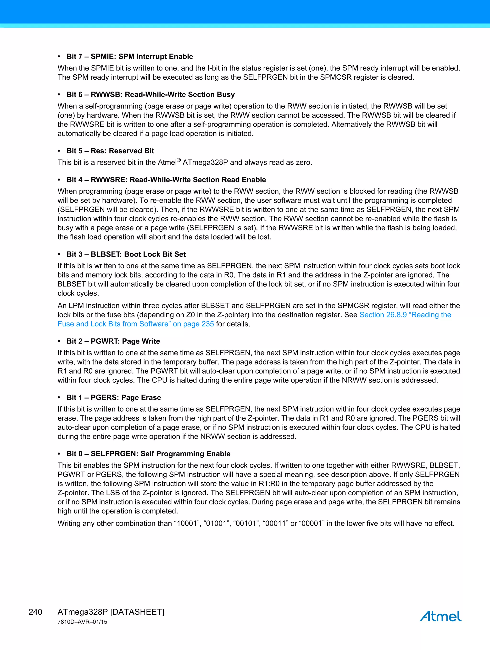 ATmega328P [DATASHEET]
7810D–AVR–01/15
240
• Bit 7 – SPMIE: SPM Interrupt Enable
When the SPMIE bit is written to one, and the I-bit in the status register is set (one), the SPM ready interrupt will be enabled.
The SPM ready interrupt will be executed as long as the SELFPRGEN bit in the SPMCSR register is cleared.
• Bit 6 – RWWSB: Read-While-Write Section Busy
When a self-programming (page erase or page write) operation to the RWW section is initiated, the RWWSB will be set
(one) by hardware. When the RWWSB bit is set, the RWW section cannot be accessed. The RWWSB bit will be cleared if
the RWWSRE bit is written to one after a self-programming operation is completed. Alternatively the RWWSB bit will
automatically be cleared if a page load operation is initiated.
• Bit 5 – Res: Reserved Bit
This bit is a reserved bit in the Atmel®
ATmega328P and always read as zero.
• Bit 4 – RWWSRE: Read-While-Write Section Read Enable
When programming (page erase or page write) to the RWW section, the RWW section is blocked for reading (the RWWSB
will be set by hardware). To re-enable the RWW section, the user software must wait until the programming is completed
(SELFPRGEN will be cleared). Then, if the RWWSRE bit is written to one at the same time as SELFPRGEN, the next SPM
instruction within four clock cycles re-enables the RWW section. The RWW section cannot be re-enabled while the flash is
busy with a page erase or a page write (SELFPRGEN is set). If the RWWSRE bit is written while the flash is being loaded,
the flash load operation will abort and the data loaded will be lost.
• Bit 3 – BLBSET: Boot Lock Bit Set
If this bit is written to one at the same time as SELFPRGEN, the next SPM instruction within four clock cycles sets boot lock
bits and memory lock bits, according to the data in R0. The data in R1 and the address in the Z-pointer are ignored. The
BLBSET bit will automatically be cleared upon completion of the lock bit set, or if no SPM instruction is executed within four
clock cycles.
An LPM instruction within three cycles after BLBSET and SELFPRGEN are set in the SPMCSR register, will read either the
lock bits or the fuse bits (depending on Z0 in the Z-pointer) into the destination register. See Section 26.8.9 “Reading the
Fuse and Lock Bits from Software” on page 235 for details.
• Bit 2 – PGWRT: Page Write
If this bit is written to one at the same time as SELFPRGEN, the next SPM instruction within four clock cycles executes page
write, with the data stored in the temporary buffer. The page address is taken from the high part of the Z-pointer. The data in
R1 and R0 are ignored. The PGWRT bit will auto-clear upon completion of a page write, or if no SPM instruction is executed
within four clock cycles. The CPU is halted during the entire page write operation if the NRWW section is addressed.
• Bit 1 – PGERS: Page Erase
If this bit is written to one at the same time as SELFPRGEN, the next SPM instruction within four clock cycles executes page
erase. The page address is taken from the high part of the Z-pointer. The data in R1 and R0 are ignored. The PGERS bit will
auto-clear upon completion of a page erase, or if no SPM instruction is executed within four clock cycles. The CPU is halted
during the entire page write operation if the NRWW section is addressed.
• Bit 0 – SELFPRGEN: Self Programming Enable
This bit enables the SPM instruction for the next four clock cycles. If written to one together with either RWWSRE, BLBSET,
PGWRT or PGERS, the following SPM instruction will have a special meaning, see description above. If only SELFPRGEN
is written, the following SPM instruction will store the value in R1:R0 in the temporary page buffer addressed by the
Z-pointer. The LSB of the Z-pointer is ignored. The SELFPRGEN bit will auto-clear upon completion of an SPM instruction,
or if no SPM instruction is executed within four clock cycles. During page erase and page write, the SELFPRGEN bit remains
high until the operation is completed.
Writing any other combination than “10001”, “01001”, “00101”, “00011” or “00001” in the lower five bits will have no effect.
 