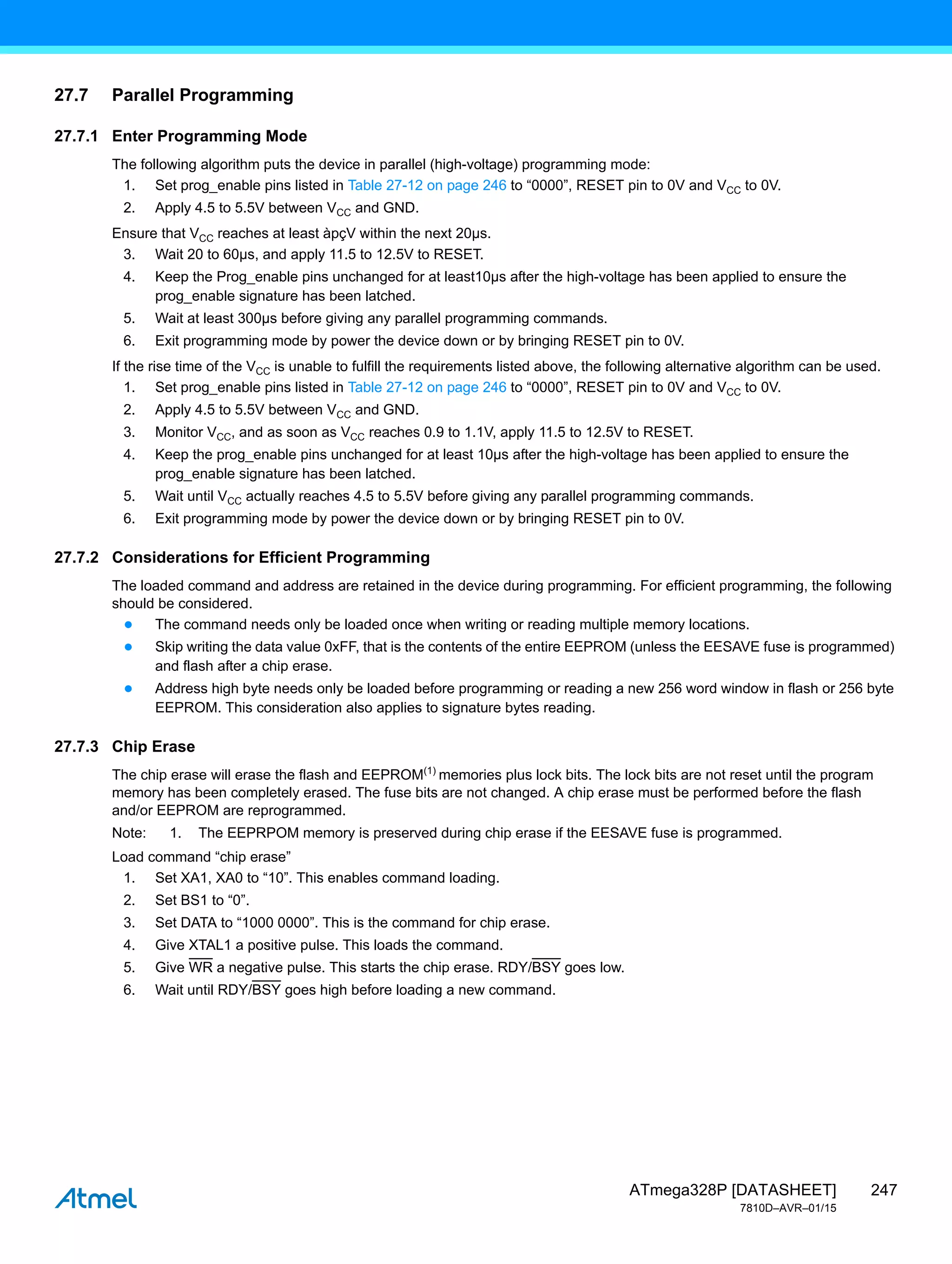 247
ATmega328P [DATASHEET]
7810D–AVR–01/15
27.7 Parallel Programming
27.7.1 Enter Programming Mode
The following algorithm puts the device in parallel (high-voltage) programming mode:
1. Set prog_enable pins listed in Table 27-12 on page 246 to “0000”, RESET pin to 0V and VCC to 0V.
2. Apply 4.5 to 5.5V between VCC and GND.
Ensure that VCC reaches at least àpçV within the next 20µs.
3. Wait 20 to 60µs, and apply 11.5 to 12.5V to RESET.
4. Keep the Prog_enable pins unchanged for at least10µs after the high-voltage has been applied to ensure the
prog_enable signature has been latched.
5. Wait at least 300µs before giving any parallel programming commands.
6. Exit programming mode by power the device down or by bringing RESET pin to 0V.
If the rise time of the VCC is unable to fulfill the requirements listed above, the following alternative algorithm can be used.
1. Set prog_enable pins listed in Table 27-12 on page 246 to “0000”, RESET pin to 0V and VCC to 0V.
2. Apply 4.5 to 5.5V between VCC and GND.
3. Monitor VCC, and as soon as VCC reaches 0.9 to 1.1V, apply 11.5 to 12.5V to RESET.
4. Keep the prog_enable pins unchanged for at least 10µs after the high-voltage has been applied to ensure the
prog_enable signature has been latched.
5. Wait until VCC actually reaches 4.5 to 5.5V before giving any parallel programming commands.
6. Exit programming mode by power the device down or by bringing RESET pin to 0V.
27.7.2 Considerations for Efficient Programming
The loaded command and address are retained in the device during programming. For efficient programming, the following
should be considered.
● The command needs only be loaded once when writing or reading multiple memory locations.
● Skip writing the data value 0xFF, that is the contents of the entire EEPROM (unless the EESAVE fuse is programmed)
and flash after a chip erase.
● Address high byte needs only be loaded before programming or reading a new 256 word window in flash or 256 byte
EEPROM. This consideration also applies to signature bytes reading.
27.7.3 Chip Erase
The chip erase will erase the flash and EEPROM(1)
memories plus lock bits. The lock bits are not reset until the program
memory has been completely erased. The fuse bits are not changed. A chip erase must be performed before the flash
and/or EEPROM are reprogrammed.
Note: 1. The EEPRPOM memory is preserved during chip erase if the EESAVE fuse is programmed.
Load command “chip erase”
1. Set XA1, XA0 to “10”. This enables command loading.
2. Set BS1 to “0”.
3. Set DATA to “1000 0000”. This is the command for chip erase.
4. Give XTAL1 a positive pulse. This loads the command.
5. Give WR a negative pulse. This starts the chip erase. RDY/BSY goes low.
6. Wait until RDY/BSY goes high before loading a new command.
 