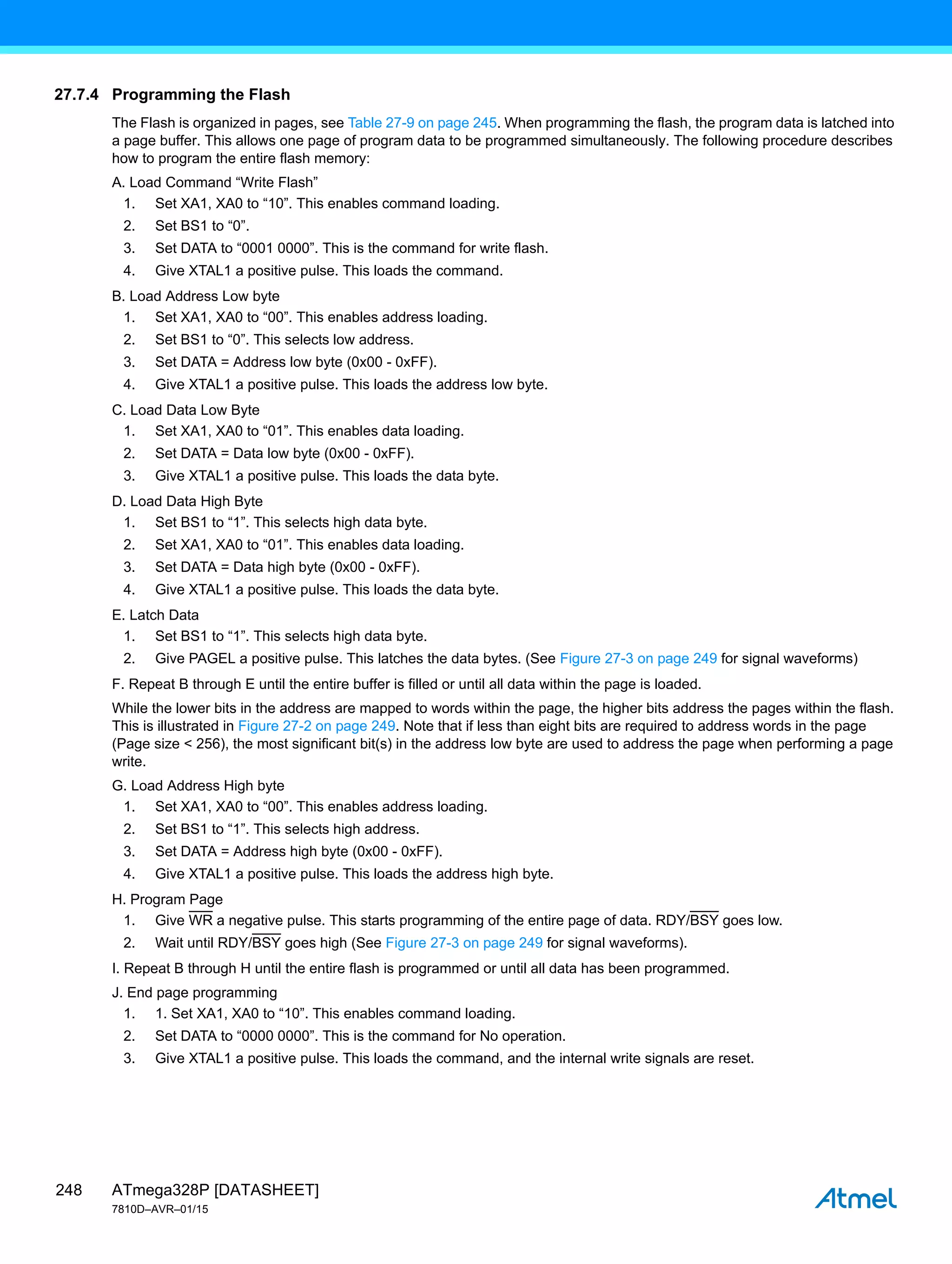 ATmega328P [DATASHEET]
7810D–AVR–01/15
248
27.7.4 Programming the Flash
The Flash is organized in pages, see Table 27-9 on page 245. When programming the flash, the program data is latched into
a page buffer. This allows one page of program data to be programmed simultaneously. The following procedure describes
how to program the entire flash memory:
A. Load Command “Write Flash”
1. Set XA1, XA0 to “10”. This enables command loading.
2. Set BS1 to “0”.
3. Set DATA to “0001 0000”. This is the command for write flash.
4. Give XTAL1 a positive pulse. This loads the command.
B. Load Address Low byte
1. Set XA1, XA0 to “00”. This enables address loading.
2. Set BS1 to “0”. This selects low address.
3. Set DATA = Address low byte (0x00 - 0xFF).
4. Give XTAL1 a positive pulse. This loads the address low byte.
C. Load Data Low Byte
1. Set XA1, XA0 to “01”. This enables data loading.
2. Set DATA = Data low byte (0x00 - 0xFF).
3. Give XTAL1 a positive pulse. This loads the data byte.
D. Load Data High Byte
1. Set BS1 to “1”. This selects high data byte.
2. Set XA1, XA0 to “01”. This enables data loading.
3. Set DATA = Data high byte (0x00 - 0xFF).
4. Give XTAL1 a positive pulse. This loads the data byte.
E. Latch Data
1. Set BS1 to “1”. This selects high data byte.
2. Give PAGEL a positive pulse. This latches the data bytes. (See Figure 27-3 on page 249 for signal waveforms)
F. Repeat B through E until the entire buffer is filled or until all data within the page is loaded.
While the lower bits in the address are mapped to words within the page, the higher bits address the pages within the flash.
This is illustrated in Figure 27-2 on page 249. Note that if less than eight bits are required to address words in the page
(Page size < 256), the most significant bit(s) in the address low byte are used to address the page when performing a page
write.
G. Load Address High byte
1. Set XA1, XA0 to “00”. This enables address loading.
2. Set BS1 to “1”. This selects high address.
3. Set DATA = Address high byte (0x00 - 0xFF).
4. Give XTAL1 a positive pulse. This loads the address high byte.
H. Program Page
1. Give WR a negative pulse. This starts programming of the entire page of data. RDY/BSY goes low.
2. Wait until RDY/BSY goes high (See Figure 27-3 on page 249 for signal waveforms).
I. Repeat B through H until the entire flash is programmed or until all data has been programmed.
J. End page programming
1. 1. Set XA1, XA0 to “10”. This enables command loading.
2. Set DATA to “0000 0000”. This is the command for No operation.
3. Give XTAL1 a positive pulse. This loads the command, and the internal write signals are reset.
 
