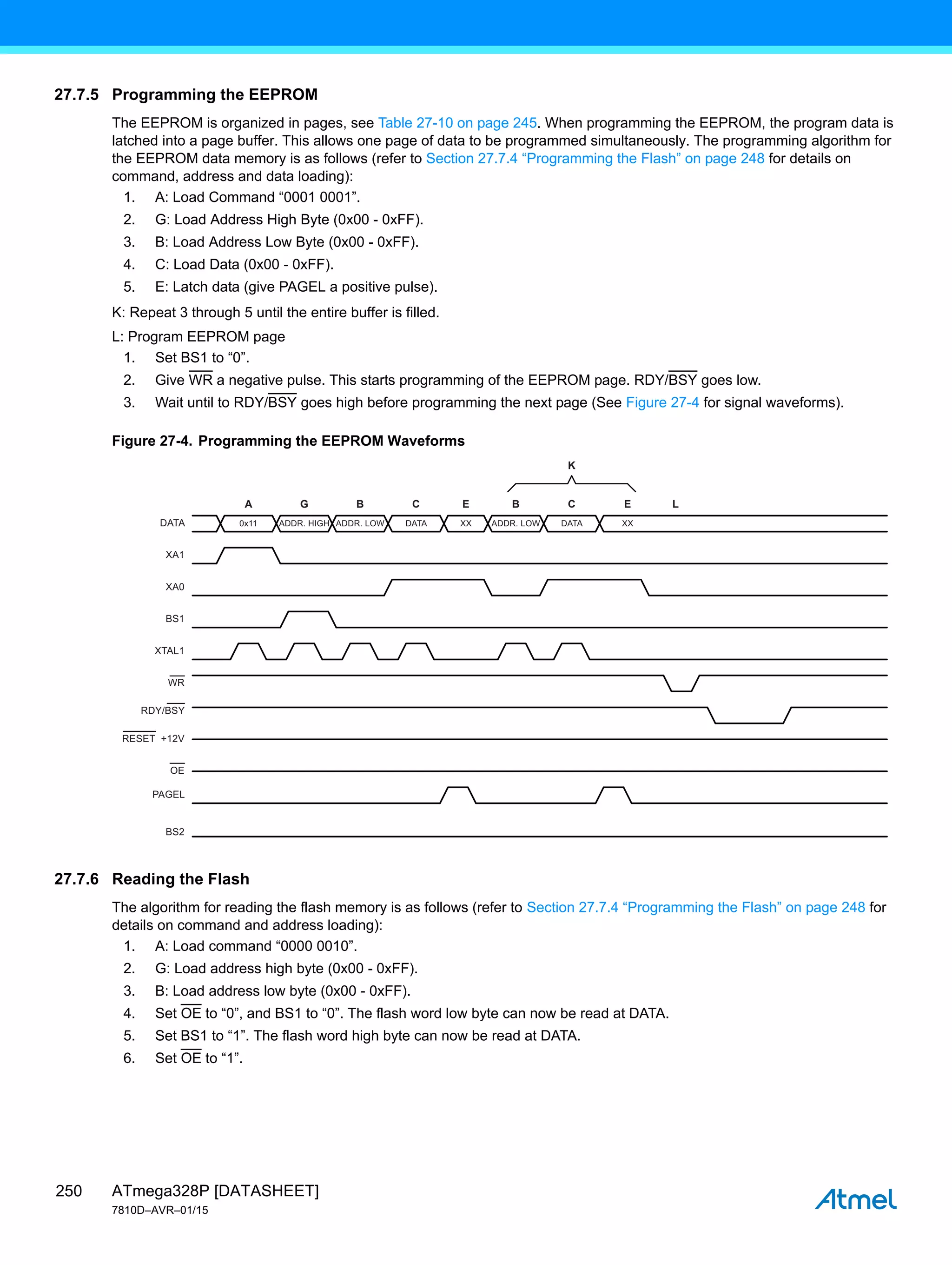ATmega328P [DATASHEET]
7810D–AVR–01/15
250
27.7.5 Programming the EEPROM
The EEPROM is organized in pages, see Table 27-10 on page 245. When programming the EEPROM, the program data is
latched into a page buffer. This allows one page of data to be programmed simultaneously. The programming algorithm for
the EEPROM data memory is as follows (refer to Section 27.7.4 “Programming the Flash” on page 248 for details on
command, address and data loading):
1. A: Load Command “0001 0001”.
2. G: Load Address High Byte (0x00 - 0xFF).
3. B: Load Address Low Byte (0x00 - 0xFF).
4. C: Load Data (0x00 - 0xFF).
5. E: Latch data (give PAGEL a positive pulse).
K: Repeat 3 through 5 until the entire buffer is filled.
L: Program EEPROM page
1. Set BS1 to “0”.
2. Give WR a negative pulse. This starts programming of the EEPROM page. RDY/BSY goes low.
3. Wait until to RDY/BSY goes high before programming the next page (See Figure 27-4 for signal waveforms).
Figure 27-4. Programming the EEPROM Waveforms
27.7.6 Reading the Flash
The algorithm for reading the flash memory is as follows (refer to Section 27.7.4 “Programming the Flash” on page 248 for
details on command and address loading):
1. A: Load command “0000 0010”.
2. G: Load address high byte (0x00 - 0xFF).
3. B: Load address low byte (0x00 - 0xFF).
4. Set OE to “0”, and BS1 to “0”. The flash word low byte can now be read at DATA.
5. Set BS1 to “1”. The flash word high byte can now be read at DATA.
6. Set OE to “1”.
0x11
A G
DATA
XA1
XA0
BS1
BS2
XTAL1
WR
PAGEL
RDY/BSY
OE
RESET +12V
B C
ADDR. LOW ADDR. LOW
B
DATA XX
C E
K
XX
DATA
E L
ADDR. HIGH
 