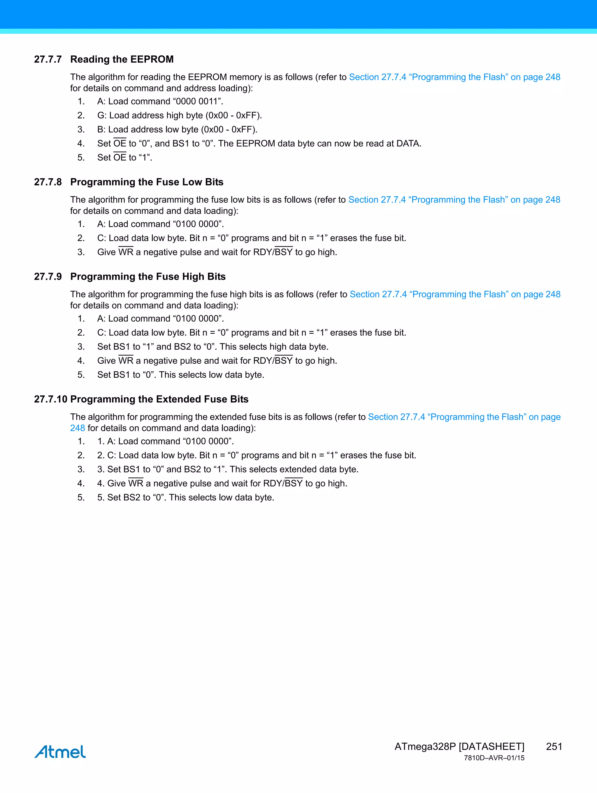 251
ATmega328P [DATASHEET]
7810D–AVR–01/15
27.7.7 Reading the EEPROM
The algorithm for reading the EEPROM memory is as follows (refer to Section 27.7.4 “Programming the Flash” on page 248
for details on command and address loading):
1. A: Load command “0000 0011”.
2. G: Load address high byte (0x00 - 0xFF).
3. B: Load address low byte (0x00 - 0xFF).
4. Set OE to “0”, and BS1 to “0”. The EEPROM data byte can now be read at DATA.
5. Set OE to “1”.
27.7.8 Programming the Fuse Low Bits
The algorithm for programming the fuse low bits is as follows (refer to Section 27.7.4 “Programming the Flash” on page 248
for details on command and data loading):
1. A: Load command “0100 0000”.
2. C: Load data low byte. Bit n = “0” programs and bit n = “1” erases the fuse bit.
3. Give WR a negative pulse and wait for RDY/BSY to go high.
27.7.9 Programming the Fuse High Bits
The algorithm for programming the fuse high bits is as follows (refer to Section 27.7.4 “Programming the Flash” on page 248
for details on command and data loading):
1. A: Load command “0100 0000”.
2. C: Load data low byte. Bit n = “0” programs and bit n = “1” erases the fuse bit.
3. Set BS1 to “1” and BS2 to “0”. This selects high data byte.
4. Give WR a negative pulse and wait for RDY/BSY to go high.
5. Set BS1 to “0”. This selects low data byte.
27.7.10 Programming the Extended Fuse Bits
The algorithm for programming the extended fuse bits is as follows (refer to Section 27.7.4 “Programming the Flash” on page
248 for details on command and data loading):
1. 1. A: Load command “0100 0000”.
2. 2. C: Load data low byte. Bit n = “0” programs and bit n = “1” erases the fuse bit.
3. 3. Set BS1 to “0” and BS2 to “1”. This selects extended data byte.
4. 4. Give WR a negative pulse and wait for RDY/BSY to go high.
5. 5. Set BS2 to “0”. This selects low data byte.
 