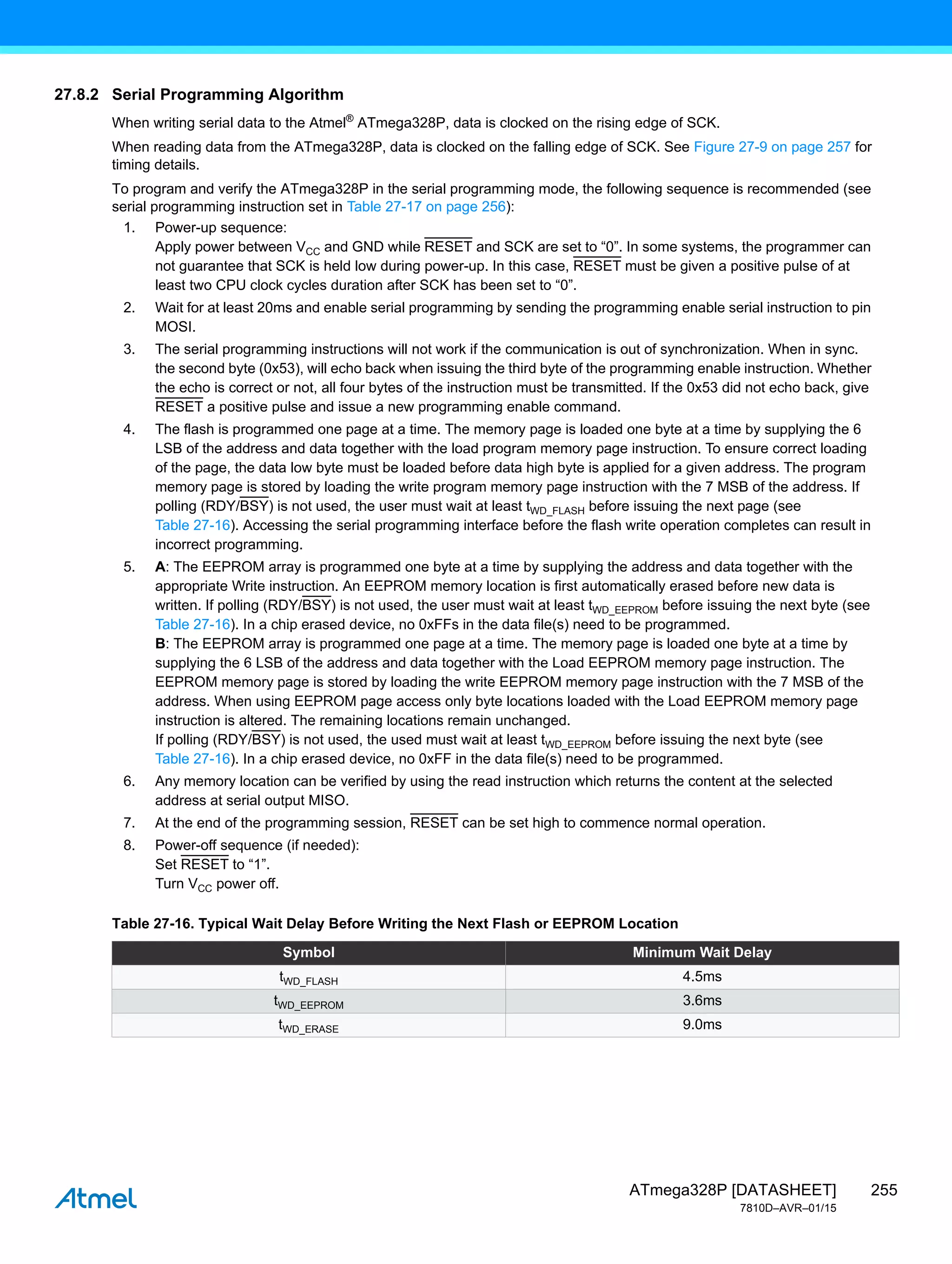 255
ATmega328P [DATASHEET]
7810D–AVR–01/15
27.8.2 Serial Programming Algorithm
When writing serial data to the Atmel®
ATmega328P, data is clocked on the rising edge of SCK.
When reading data from the ATmega328P, data is clocked on the falling edge of SCK. See Figure 27-9 on page 257 for
timing details.
To program and verify the ATmega328P in the serial programming mode, the following sequence is recommended (see
serial programming instruction set in Table 27-17 on page 256):
1. Power-up sequence:
Apply power between VCC and GND while RESET and SCK are set to “0”. In some systems, the programmer can
not guarantee that SCK is held low during power-up. In this case, RESET must be given a positive pulse of at
least two CPU clock cycles duration after SCK has been set to “0”.
2. Wait for at least 20ms and enable serial programming by sending the programming enable serial instruction to pin
MOSI.
3. The serial programming instructions will not work if the communication is out of synchronization. When in sync.
the second byte (0x53), will echo back when issuing the third byte of the programming enable instruction. Whether
the echo is correct or not, all four bytes of the instruction must be transmitted. If the 0x53 did not echo back, give
RESET a positive pulse and issue a new programming enable command.
4. The flash is programmed one page at a time. The memory page is loaded one byte at a time by supplying the 6
LSB of the address and data together with the load program memory page instruction. To ensure correct loading
of the page, the data low byte must be loaded before data high byte is applied for a given address. The program
memory page is stored by loading the write program memory page instruction with the 7 MSB of the address. If
polling (RDY/BSY) is not used, the user must wait at least tWD_FLASH before issuing the next page (see
Table 27-16). Accessing the serial programming interface before the flash write operation completes can result in
incorrect programming.
5. A: The EEPROM array is programmed one byte at a time by supplying the address and data together with the
appropriate Write instruction. An EEPROM memory location is first automatically erased before new data is
written. If polling (RDY/BSY) is not used, the user must wait at least tWD_EEPROM before issuing the next byte (see
Table 27-16). In a chip erased device, no 0xFFs in the data file(s) need to be programmed.
B: The EEPROM array is programmed one page at a time. The memory page is loaded one byte at a time by
supplying the 6 LSB of the address and data together with the Load EEPROM memory page instruction. The
EEPROM memory page is stored by loading the write EEPROM memory page instruction with the 7 MSB of the
address. When using EEPROM page access only byte locations loaded with the Load EEPROM memory page
instruction is altered. The remaining locations remain unchanged.
If polling (RDY/BSY) is not used, the used must wait at least tWD_EEPROM before issuing the next byte (see
Table 27-16). In a chip erased device, no 0xFF in the data file(s) need to be programmed.
6. Any memory location can be verified by using the read instruction which returns the content at the selected
address at serial output MISO.
7. At the end of the programming session, RESET can be set high to commence normal operation.
8. Power-off sequence (if needed):
Set RESET to “1”.
Turn VCC power off.
Table 27-16. Typical Wait Delay Before Writing the Next Flash or EEPROM Location
Symbol Minimum Wait Delay
tWD_FLASH 4.5ms
tWD_EEPROM 3.6ms
tWD_ERASE 9.0ms
 