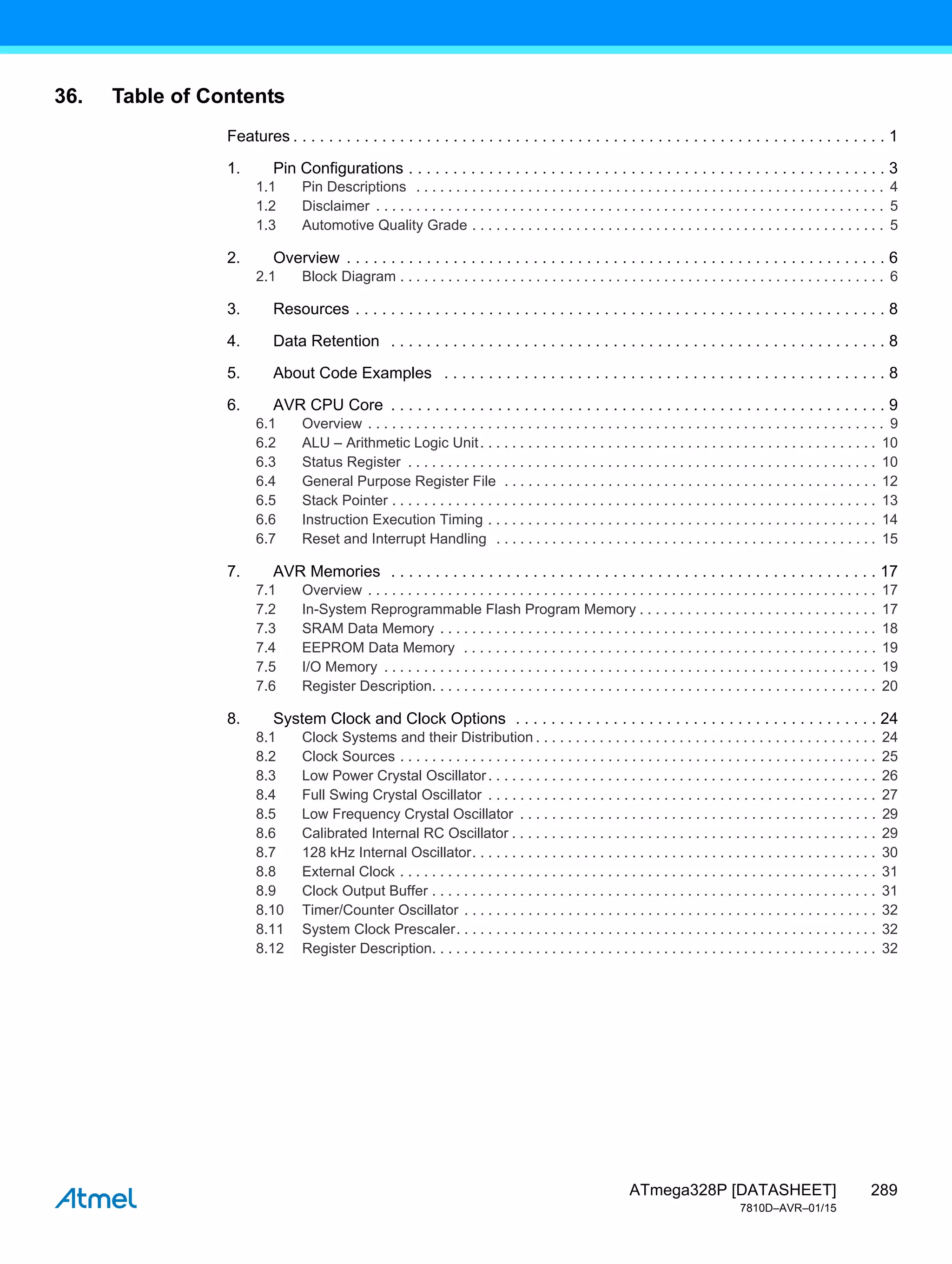 289
ATmega328P [DATASHEET]
7810D–AVR–01/15
36. Table of Contents
Features . . . . . . . . . . . . . . . . . . . . . . . . . . . . . . . . . . . . . . . . . . . . . . . . . . . . . . . . . . . . . . . . . . . 1
1. Pin Configurations . . . . . . . . . . . . . . . . . . . . . . . . . . . . . . . . . . . . . . . . . . . . . . . . . . . . . . 3
1.1 Pin Descriptions . . . . . . . . . . . . . . . . . . . . . . . . . . . . . . . . . . . . . . . . . . . . . . . . . . . . . . . . . . . 4
1.2 Disclaimer . . . . . . . . . . . . . . . . . . . . . . . . . . . . . . . . . . . . . . . . . . . . . . . . . . . . . . . . . . . . . . . . 5
1.3 Automotive Quality Grade . . . . . . . . . . . . . . . . . . . . . . . . . . . . . . . . . . . . . . . . . . . . . . . . . . . . 5
2. Overview . . . . . . . . . . . . . . . . . . . . . . . . . . . . . . . . . . . . . . . . . . . . . . . . . . . . . . . . . . . . . 6
2.1 Block Diagram . . . . . . . . . . . . . . . . . . . . . . . . . . . . . . . . . . . . . . . . . . . . . . . . . . . . . . . . . . . . . 6
3. Resources . . . . . . . . . . . . . . . . . . . . . . . . . . . . . . . . . . . . . . . . . . . . . . . . . . . . . . . . . . . . 8
4. Data Retention . . . . . . . . . . . . . . . . . . . . . . . . . . . . . . . . . . . . . . . . . . . . . . . . . . . . . . . . 8
5. About Code Examples . . . . . . . . . . . . . . . . . . . . . . . . . . . . . . . . . . . . . . . . . . . . . . . . . . 8
6. AVR CPU Core . . . . . . . . . . . . . . . . . . . . . . . . . . . . . . . . . . . . . . . . . . . . . . . . . . . . . . . . 9
6.1 Overview . . . . . . . . . . . . . . . . . . . . . . . . . . . . . . . . . . . . . . . . . . . . . . . . . . . . . . . . . . . . . . . . . 9
6.2 ALU – Arithmetic Logic Unit. . . . . . . . . . . . . . . . . . . . . . . . . . . . . . . . . . . . . . . . . . . . . . . . . . 10
6.3 Status Register . . . . . . . . . . . . . . . . . . . . . . . . . . . . . . . . . . . . . . . . . . . . . . . . . . . . . . . . . . . 10
6.4 General Purpose Register File . . . . . . . . . . . . . . . . . . . . . . . . . . . . . . . . . . . . . . . . . . . . . . . 12
6.5 Stack Pointer . . . . . . . . . . . . . . . . . . . . . . . . . . . . . . . . . . . . . . . . . . . . . . . . . . . . . . . . . . . . . 13
6.6 Instruction Execution Timing . . . . . . . . . . . . . . . . . . . . . . . . . . . . . . . . . . . . . . . . . . . . . . . . . 14
6.7 Reset and Interrupt Handling . . . . . . . . . . . . . . . . . . . . . . . . . . . . . . . . . . . . . . . . . . . . . . . . 15
7. AVR Memories . . . . . . . . . . . . . . . . . . . . . . . . . . . . . . . . . . . . . . . . . . . . . . . . . . . . . . . 17
7.1 Overview . . . . . . . . . . . . . . . . . . . . . . . . . . . . . . . . . . . . . . . . . . . . . . . . . . . . . . . . . . . . . . . . 17
7.2 In-System Reprogrammable Flash Program Memory . . . . . . . . . . . . . . . . . . . . . . . . . . . . . . 17
7.3 SRAM Data Memory . . . . . . . . . . . . . . . . . . . . . . . . . . . . . . . . . . . . . . . . . . . . . . . . . . . . . . . 18
7.4 EEPROM Data Memory . . . . . . . . . . . . . . . . . . . . . . . . . . . . . . . . . . . . . . . . . . . . . . . . . . . . 19
7.5 I/O Memory . . . . . . . . . . . . . . . . . . . . . . . . . . . . . . . . . . . . . . . . . . . . . . . . . . . . . . . . . . . . . . 19
7.6 Register Description. . . . . . . . . . . . . . . . . . . . . . . . . . . . . . . . . . . . . . . . . . . . . . . . . . . . . . . . 20
8. System Clock and Clock Options . . . . . . . . . . . . . . . . . . . . . . . . . . . . . . . . . . . . . . . . . 24
8.1 Clock Systems and their Distribution . . . . . . . . . . . . . . . . . . . . . . . . . . . . . . . . . . . . . . . . . . . 24
8.2 Clock Sources . . . . . . . . . . . . . . . . . . . . . . . . . . . . . . . . . . . . . . . . . . . . . . . . . . . . . . . . . . . . 25
8.3 Low Power Crystal Oscillator. . . . . . . . . . . . . . . . . . . . . . . . . . . . . . . . . . . . . . . . . . . . . . . . . 26
8.4 Full Swing Crystal Oscillator . . . . . . . . . . . . . . . . . . . . . . . . . . . . . . . . . . . . . . . . . . . . . . . . . 27
8.5 Low Frequency Crystal Oscillator . . . . . . . . . . . . . . . . . . . . . . . . . . . . . . . . . . . . . . . . . . . . . 29
8.6 Calibrated Internal RC Oscillator . . . . . . . . . . . . . . . . . . . . . . . . . . . . . . . . . . . . . . . . . . . . . . 29
8.7 128 kHz Internal Oscillator. . . . . . . . . . . . . . . . . . . . . . . . . . . . . . . . . . . . . . . . . . . . . . . . . . . 30
8.8 External Clock . . . . . . . . . . . . . . . . . . . . . . . . . . . . . . . . . . . . . . . . . . . . . . . . . . . . . . . . . . . . 31
8.9 Clock Output Buffer . . . . . . . . . . . . . . . . . . . . . . . . . . . . . . . . . . . . . . . . . . . . . . . . . . . . . . . . 31
8.10 Timer/Counter Oscillator . . . . . . . . . . . . . . . . . . . . . . . . . . . . . . . . . . . . . . . . . . . . . . . . . . . . 32
8.11 System Clock Prescaler. . . . . . . . . . . . . . . . . . . . . . . . . . . . . . . . . . . . . . . . . . . . . . . . . . . . . 32
8.12 Register Description. . . . . . . . . . . . . . . . . . . . . . . . . . . . . . . . . . . . . . . . . . . . . . . . . . . . . . . . 32
 