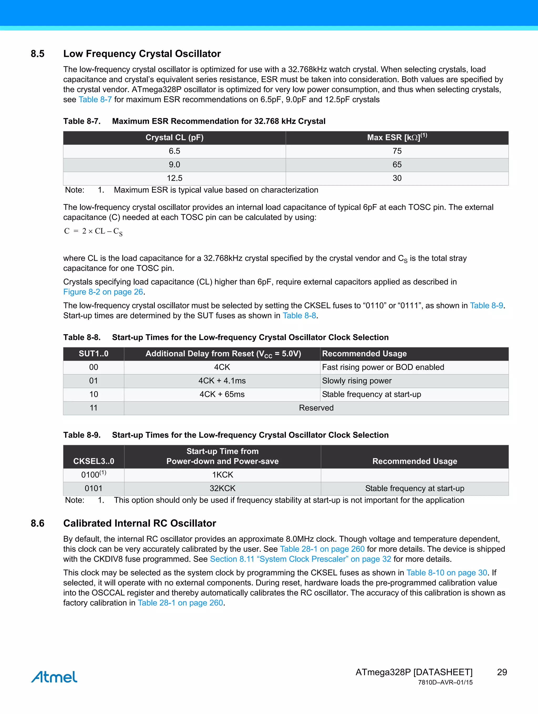 29
ATmega328P [DATASHEET]
7810D–AVR–01/15
8.5 Low Frequency Crystal Oscillator
The low-frequency crystal oscillator is optimized for use with a 32.768kHz watch crystal. When selecting crystals, load
capacitance and crystal’s equivalent series resistance, ESR must be taken into consideration. Both values are specified by
the crystal vendor. ATmega328P oscillator is optimized for very low power consumption, and thus when selecting crystals,
see Table 8-7 for maximum ESR recommendations on 6.5pF, 9.0pF and 12.5pF crystals
The low-frequency crystal oscillator provides an internal load capacitance of typical 6pF at each TOSC pin. The external
capacitance (C) needed at each TOSC pin can be calculated by using:
where CL is the load capacitance for a 32.768kHz crystal specified by the crystal vendor and CS is the total stray
capacitance for one TOSC pin.
Crystals specifying load capacitance (CL) higher than 6pF, require external capacitors applied as described in
Figure 8-2 on page 26.
The low-frequency crystal oscillator must be selected by setting the CKSEL fuses to “0110” or “0111”, as shown in Table 8-9.
Start-up times are determined by the SUT fuses as shown in Table 8-8.
8.6 Calibrated Internal RC Oscillator
By default, the internal RC oscillator provides an approximate 8.0MHz clock. Though voltage and temperature dependent,
this clock can be very accurately calibrated by the user. See Table 28-1 on page 260 for more details. The device is shipped
with the CKDIV8 fuse programmed. See Section 8.11 “System Clock Prescaler” on page 32 for more details.
This clock may be selected as the system clock by programming the CKSEL fuses as shown in Table 8-10 on page 30. If
selected, it will operate with no external components. During reset, hardware loads the pre-programmed calibration value
into the OSCCAL register and thereby automatically calibrates the RC oscillator. The accuracy of this calibration is shown as
factory calibration in Table 28-1 on page 260.
Table 8-7. Maximum ESR Recommendation for 32.768 kHz Crystal
Crystal CL (pF) Max ESR [k](1)
6.5 75
9.0 65
12.5 30
Note: 1. Maximum ESR is typical value based on characterization
Table 8-8. Start-up Times for the Low-frequency Crystal Oscillator Clock Selection
SUT1..0 Additional Delay from Reset (VCC = 5.0V) Recommended Usage
00 4CK Fast rising power or BOD enabled
01 4CK + 4.1ms Slowly rising power
10 4CK + 65ms Stable frequency at start-up
11 Reserved
Table 8-9. Start-up Times for the Low-frequency Crystal Oscillator Clock Selection
CKSEL3..0
Start-up Time from
Power-down and Power-save Recommended Usage
0100(1)
1KCK
0101 32KCK Stable frequency at start-up
Note: 1. This option should only be used if frequency stability at start-up is not important for the application
C 2 CL
 CS
–
=
 