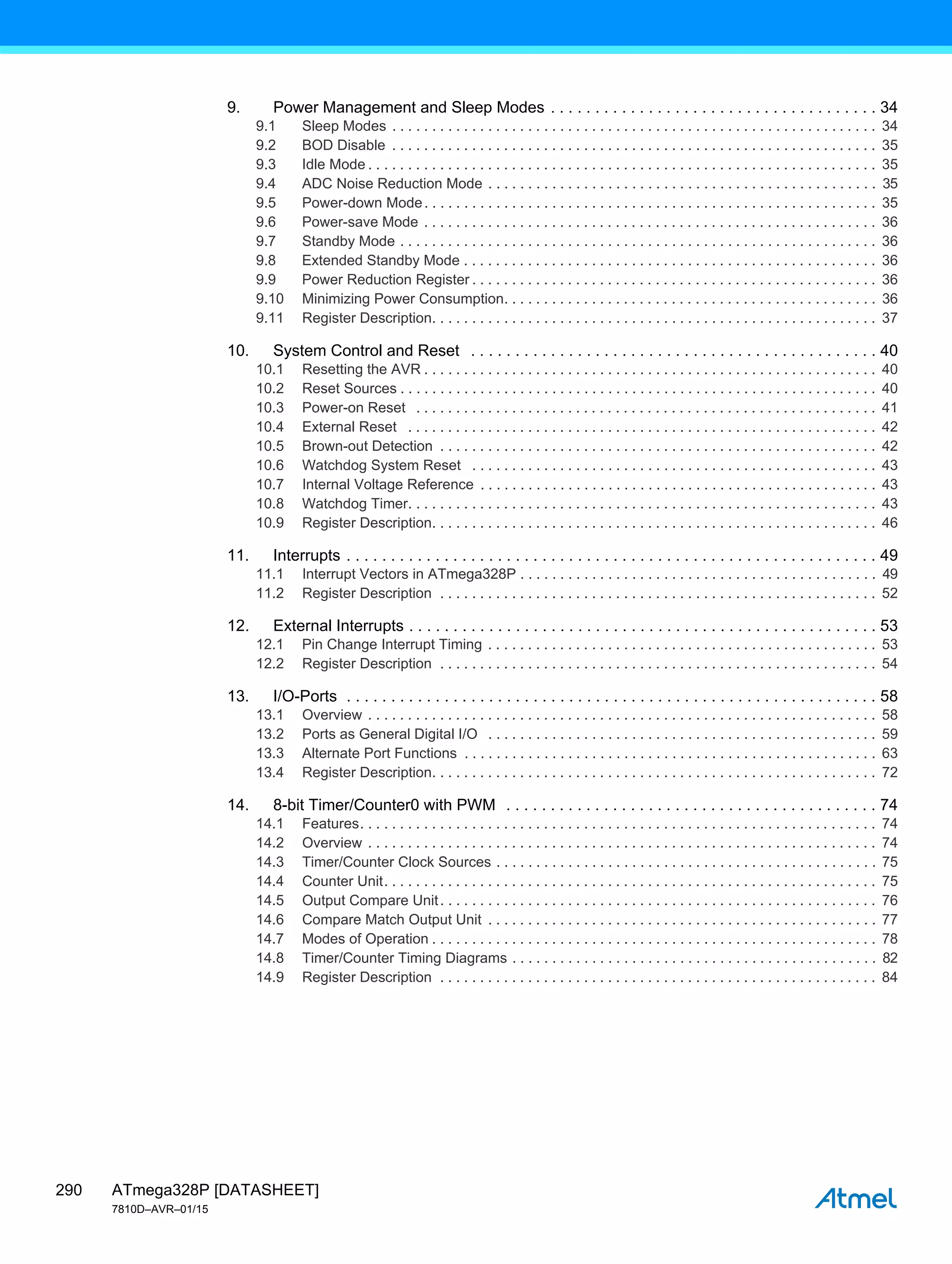 ATmega328P [DATASHEET]
7810D–AVR–01/15
290
9. Power Management and Sleep Modes . . . . . . . . . . . . . . . . . . . . . . . . . . . . . . . . . . . . . 34
9.1 Sleep Modes . . . . . . . . . . . . . . . . . . . . . . . . . . . . . . . . . . . . . . . . . . . . . . . . . . . . . . . . . . . . . 34
9.2 BOD Disable . . . . . . . . . . . . . . . . . . . . . . . . . . . . . . . . . . . . . . . . . . . . . . . . . . . . . . . . . . . . . 35
9.3 Idle Mode . . . . . . . . . . . . . . . . . . . . . . . . . . . . . . . . . . . . . . . . . . . . . . . . . . . . . . . . . . . . . . . . 35
9.4 ADC Noise Reduction Mode . . . . . . . . . . . . . . . . . . . . . . . . . . . . . . . . . . . . . . . . . . . . . . . . . 35
9.5 Power-down Mode. . . . . . . . . . . . . . . . . . . . . . . . . . . . . . . . . . . . . . . . . . . . . . . . . . . . . . . . . 35
9.6 Power-save Mode . . . . . . . . . . . . . . . . . . . . . . . . . . . . . . . . . . . . . . . . . . . . . . . . . . . . . . . . . 36
9.7 Standby Mode . . . . . . . . . . . . . . . . . . . . . . . . . . . . . . . . . . . . . . . . . . . . . . . . . . . . . . . . . . . . 36
9.8 Extended Standby Mode . . . . . . . . . . . . . . . . . . . . . . . . . . . . . . . . . . . . . . . . . . . . . . . . . . . . 36
9.9 Power Reduction Register . . . . . . . . . . . . . . . . . . . . . . . . . . . . . . . . . . . . . . . . . . . . . . . . . . . 36
9.10 Minimizing Power Consumption. . . . . . . . . . . . . . . . . . . . . . . . . . . . . . . . . . . . . . . . . . . . . . . 36
9.11 Register Description. . . . . . . . . . . . . . . . . . . . . . . . . . . . . . . . . . . . . . . . . . . . . . . . . . . . . . . . 37
10. System Control and Reset . . . . . . . . . . . . . . . . . . . . . . . . . . . . . . . . . . . . . . . . . . . . . . 40
10.1 Resetting the AVR . . . . . . . . . . . . . . . . . . . . . . . . . . . . . . . . . . . . . . . . . . . . . . . . . . . . . . . . . 40
10.2 Reset Sources . . . . . . . . . . . . . . . . . . . . . . . . . . . . . . . . . . . . . . . . . . . . . . . . . . . . . . . . . . . . 40
10.3 Power-on Reset . . . . . . . . . . . . . . . . . . . . . . . . . . . . . . . . . . . . . . . . . . . . . . . . . . . . . . . . . . 41
10.4 External Reset . . . . . . . . . . . . . . . . . . . . . . . . . . . . . . . . . . . . . . . . . . . . . . . . . . . . . . . . . . . 42
10.5 Brown-out Detection . . . . . . . . . . . . . . . . . . . . . . . . . . . . . . . . . . . . . . . . . . . . . . . . . . . . . . . 42
10.6 Watchdog System Reset . . . . . . . . . . . . . . . . . . . . . . . . . . . . . . . . . . . . . . . . . . . . . . . . . . . 43
10.7 Internal Voltage Reference . . . . . . . . . . . . . . . . . . . . . . . . . . . . . . . . . . . . . . . . . . . . . . . . . . 43
10.8 Watchdog Timer. . . . . . . . . . . . . . . . . . . . . . . . . . . . . . . . . . . . . . . . . . . . . . . . . . . . . . . . . . . 43
10.9 Register Description. . . . . . . . . . . . . . . . . . . . . . . . . . . . . . . . . . . . . . . . . . . . . . . . . . . . . . . . 46
11. Interrupts . . . . . . . . . . . . . . . . . . . . . . . . . . . . . . . . . . . . . . . . . . . . . . . . . . . . . . . . . . . . 49
11.1 Interrupt Vectors in ATmega328P . . . . . . . . . . . . . . . . . . . . . . . . . . . . . . . . . . . . . . . . . . . . . 49
11.2 Register Description . . . . . . . . . . . . . . . . . . . . . . . . . . . . . . . . . . . . . . . . . . . . . . . . . . . . . . . 52
12. External Interrupts . . . . . . . . . . . . . . . . . . . . . . . . . . . . . . . . . . . . . . . . . . . . . . . . . . . . . 53
12.1 Pin Change Interrupt Timing . . . . . . . . . . . . . . . . . . . . . . . . . . . . . . . . . . . . . . . . . . . . . . . . . 53
12.2 Register Description . . . . . . . . . . . . . . . . . . . . . . . . . . . . . . . . . . . . . . . . . . . . . . . . . . . . . . . 54
13. I/O-Ports . . . . . . . . . . . . . . . . . . . . . . . . . . . . . . . . . . . . . . . . . . . . . . . . . . . . . . . . . . . . 58
13.1 Overview . . . . . . . . . . . . . . . . . . . . . . . . . . . . . . . . . . . . . . . . . . . . . . . . . . . . . . . . . . . . . . . . 58
13.2 Ports as General Digital I/O . . . . . . . . . . . . . . . . . . . . . . . . . . . . . . . . . . . . . . . . . . . . . . . . . 59
13.3 Alternate Port Functions . . . . . . . . . . . . . . . . . . . . . . . . . . . . . . . . . . . . . . . . . . . . . . . . . . . . 63
13.4 Register Description. . . . . . . . . . . . . . . . . . . . . . . . . . . . . . . . . . . . . . . . . . . . . . . . . . . . . . . . 72
14. 8-bit Timer/Counter0 with PWM . . . . . . . . . . . . . . . . . . . . . . . . . . . . . . . . . . . . . . . . . . 74
14.1 Features. . . . . . . . . . . . . . . . . . . . . . . . . . . . . . . . . . . . . . . . . . . . . . . . . . . . . . . . . . . . . . . . . 74
14.2 Overview . . . . . . . . . . . . . . . . . . . . . . . . . . . . . . . . . . . . . . . . . . . . . . . . . . . . . . . . . . . . . . . . 74
14.3 Timer/Counter Clock Sources . . . . . . . . . . . . . . . . . . . . . . . . . . . . . . . . . . . . . . . . . . . . . . . . 75
14.4 Counter Unit. . . . . . . . . . . . . . . . . . . . . . . . . . . . . . . . . . . . . . . . . . . . . . . . . . . . . . . . . . . . . . 75
14.5 Output Compare Unit. . . . . . . . . . . . . . . . . . . . . . . . . . . . . . . . . . . . . . . . . . . . . . . . . . . . . . . 76
14.6 Compare Match Output Unit . . . . . . . . . . . . . . . . . . . . . . . . . . . . . . . . . . . . . . . . . . . . . . . . . 77
14.7 Modes of Operation . . . . . . . . . . . . . . . . . . . . . . . . . . . . . . . . . . . . . . . . . . . . . . . . . . . . . . . . 78
14.8 Timer/Counter Timing Diagrams . . . . . . . . . . . . . . . . . . . . . . . . . . . . . . . . . . . . . . . . . . . . . . 82
14.9 Register Description . . . . . . . . . . . . . . . . . . . . . . . . . . . . . . . . . . . . . . . . . . . . . . . . . . . . . . . 84
 