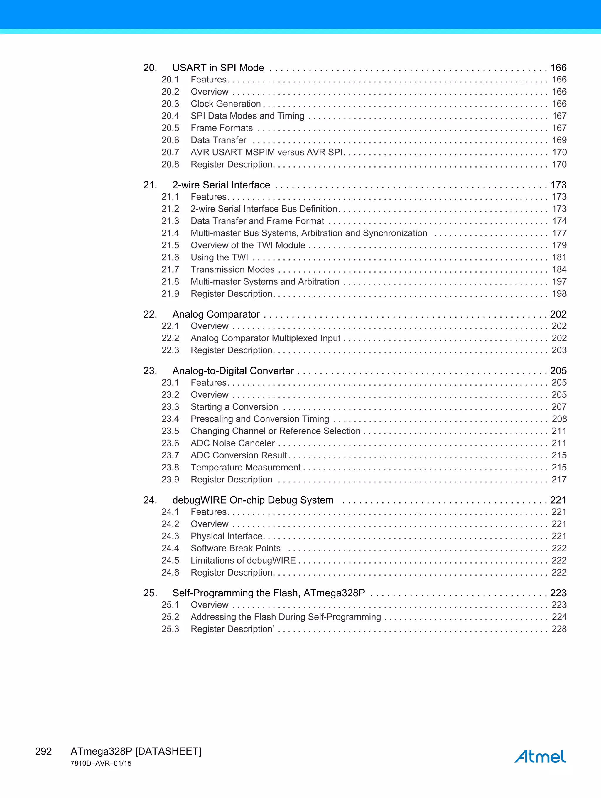 ATmega328P [DATASHEET]
7810D–AVR–01/15
292
20. USART in SPI Mode . . . . . . . . . . . . . . . . . . . . . . . . . . . . . . . . . . . . . . . . . . . . . . . . . . 166
20.1 Features. . . . . . . . . . . . . . . . . . . . . . . . . . . . . . . . . . . . . . . . . . . . . . . . . . . . . . . . . . . . . . . . 166
20.2 Overview . . . . . . . . . . . . . . . . . . . . . . . . . . . . . . . . . . . . . . . . . . . . . . . . . . . . . . . . . . . . . . . 166
20.3 Clock Generation . . . . . . . . . . . . . . . . . . . . . . . . . . . . . . . . . . . . . . . . . . . . . . . . . . . . . . . . . 166
20.4 SPI Data Modes and Timing . . . . . . . . . . . . . . . . . . . . . . . . . . . . . . . . . . . . . . . . . . . . . . . . 167
20.5 Frame Formats . . . . . . . . . . . . . . . . . . . . . . . . . . . . . . . . . . . . . . . . . . . . . . . . . . . . . . . . . . 167
20.6 Data Transfer . . . . . . . . . . . . . . . . . . . . . . . . . . . . . . . . . . . . . . . . . . . . . . . . . . . . . . . . . . . 169
20.7 AVR USART MSPIM versus AVR SPI. . . . . . . . . . . . . . . . . . . . . . . . . . . . . . . . . . . . . . . . . 170
20.8 Register Description. . . . . . . . . . . . . . . . . . . . . . . . . . . . . . . . . . . . . . . . . . . . . . . . . . . . . . . 170
21. 2-wire Serial Interface . . . . . . . . . . . . . . . . . . . . . . . . . . . . . . . . . . . . . . . . . . . . . . . . . 173
21.1 Features. . . . . . . . . . . . . . . . . . . . . . . . . . . . . . . . . . . . . . . . . . . . . . . . . . . . . . . . . . . . . . . . 173
21.2 2-wire Serial Interface Bus Definition. . . . . . . . . . . . . . . . . . . . . . . . . . . . . . . . . . . . . . . . . . 173
21.3 Data Transfer and Frame Format . . . . . . . . . . . . . . . . . . . . . . . . . . . . . . . . . . . . . . . . . . . . 174
21.4 Multi-master Bus Systems, Arbitration and Synchronization . . . . . . . . . . . . . . . . . . . . . . . 177
21.5 Overview of the TWI Module . . . . . . . . . . . . . . . . . . . . . . . . . . . . . . . . . . . . . . . . . . . . . . . . 179
21.6 Using the TWI . . . . . . . . . . . . . . . . . . . . . . . . . . . . . . . . . . . . . . . . . . . . . . . . . . . . . . . . . . . 181
21.7 Transmission Modes . . . . . . . . . . . . . . . . . . . . . . . . . . . . . . . . . . . . . . . . . . . . . . . . . . . . . . 184
21.8 Multi-master Systems and Arbitration . . . . . . . . . . . . . . . . . . . . . . . . . . . . . . . . . . . . . . . . . 197
21.9 Register Description. . . . . . . . . . . . . . . . . . . . . . . . . . . . . . . . . . . . . . . . . . . . . . . . . . . . . . . 198
22. Analog Comparator . . . . . . . . . . . . . . . . . . . . . . . . . . . . . . . . . . . . . . . . . . . . . . . . . . . 202
22.1 Overview . . . . . . . . . . . . . . . . . . . . . . . . . . . . . . . . . . . . . . . . . . . . . . . . . . . . . . . . . . . . . . . 202
22.2 Analog Comparator Multiplexed Input . . . . . . . . . . . . . . . . . . . . . . . . . . . . . . . . . . . . . . . . . 202
22.3 Register Description. . . . . . . . . . . . . . . . . . . . . . . . . . . . . . . . . . . . . . . . . . . . . . . . . . . . . . . 203
23. Analog-to-Digital Converter . . . . . . . . . . . . . . . . . . . . . . . . . . . . . . . . . . . . . . . . . . . . . 205
23.1 Features. . . . . . . . . . . . . . . . . . . . . . . . . . . . . . . . . . . . . . . . . . . . . . . . . . . . . . . . . . . . . . . . 205
23.2 Overview . . . . . . . . . . . . . . . . . . . . . . . . . . . . . . . . . . . . . . . . . . . . . . . . . . . . . . . . . . . . . . . 205
23.3 Starting a Conversion . . . . . . . . . . . . . . . . . . . . . . . . . . . . . . . . . . . . . . . . . . . . . . . . . . . . . 207
23.4 Prescaling and Conversion Timing . . . . . . . . . . . . . . . . . . . . . . . . . . . . . . . . . . . . . . . . . . . 208
23.5 Changing Channel or Reference Selection . . . . . . . . . . . . . . . . . . . . . . . . . . . . . . . . . . . . . 211
23.6 ADC Noise Canceler . . . . . . . . . . . . . . . . . . . . . . . . . . . . . . . . . . . . . . . . . . . . . . . . . . . . . . 211
23.7 ADC Conversion Result. . . . . . . . . . . . . . . . . . . . . . . . . . . . . . . . . . . . . . . . . . . . . . . . . . . . 215
23.8 Temperature Measurement . . . . . . . . . . . . . . . . . . . . . . . . . . . . . . . . . . . . . . . . . . . . . . . . . 215
23.9 Register Description . . . . . . . . . . . . . . . . . . . . . . . . . . . . . . . . . . . . . . . . . . . . . . . . . . . . . . 217
24. debugWIRE On-chip Debug System . . . . . . . . . . . . . . . . . . . . . . . . . . . . . . . . . . . . . 221
24.1 Features. . . . . . . . . . . . . . . . . . . . . . . . . . . . . . . . . . . . . . . . . . . . . . . . . . . . . . . . . . . . . . . . 221
24.2 Overview . . . . . . . . . . . . . . . . . . . . . . . . . . . . . . . . . . . . . . . . . . . . . . . . . . . . . . . . . . . . . . . 221
24.3 Physical Interface. . . . . . . . . . . . . . . . . . . . . . . . . . . . . . . . . . . . . . . . . . . . . . . . . . . . . . . . . 221
24.4 Software Break Points . . . . . . . . . . . . . . . . . . . . . . . . . . . . . . . . . . . . . . . . . . . . . . . . . . . . 222
24.5 Limitations of debugWIRE . . . . . . . . . . . . . . . . . . . . . . . . . . . . . . . . . . . . . . . . . . . . . . . . . . 222
24.6 Register Description. . . . . . . . . . . . . . . . . . . . . . . . . . . . . . . . . . . . . . . . . . . . . . . . . . . . . . . 222
25. Self-Programming the Flash, ATmega328P . . . . . . . . . . . . . . . . . . . . . . . . . . . . . . . . 223
25.1 Overview . . . . . . . . . . . . . . . . . . . . . . . . . . . . . . . . . . . . . . . . . . . . . . . . . . . . . . . . . . . . . . . 223
25.2 Addressing the Flash During Self-Programming . . . . . . . . . . . . . . . . . . . . . . . . . . . . . . . . . 224
25.3 Register Description’ . . . . . . . . . . . . . . . . . . . . . . . . . . . . . . . . . . . . . . . . . . . . . . . . . . . . . . 228
 