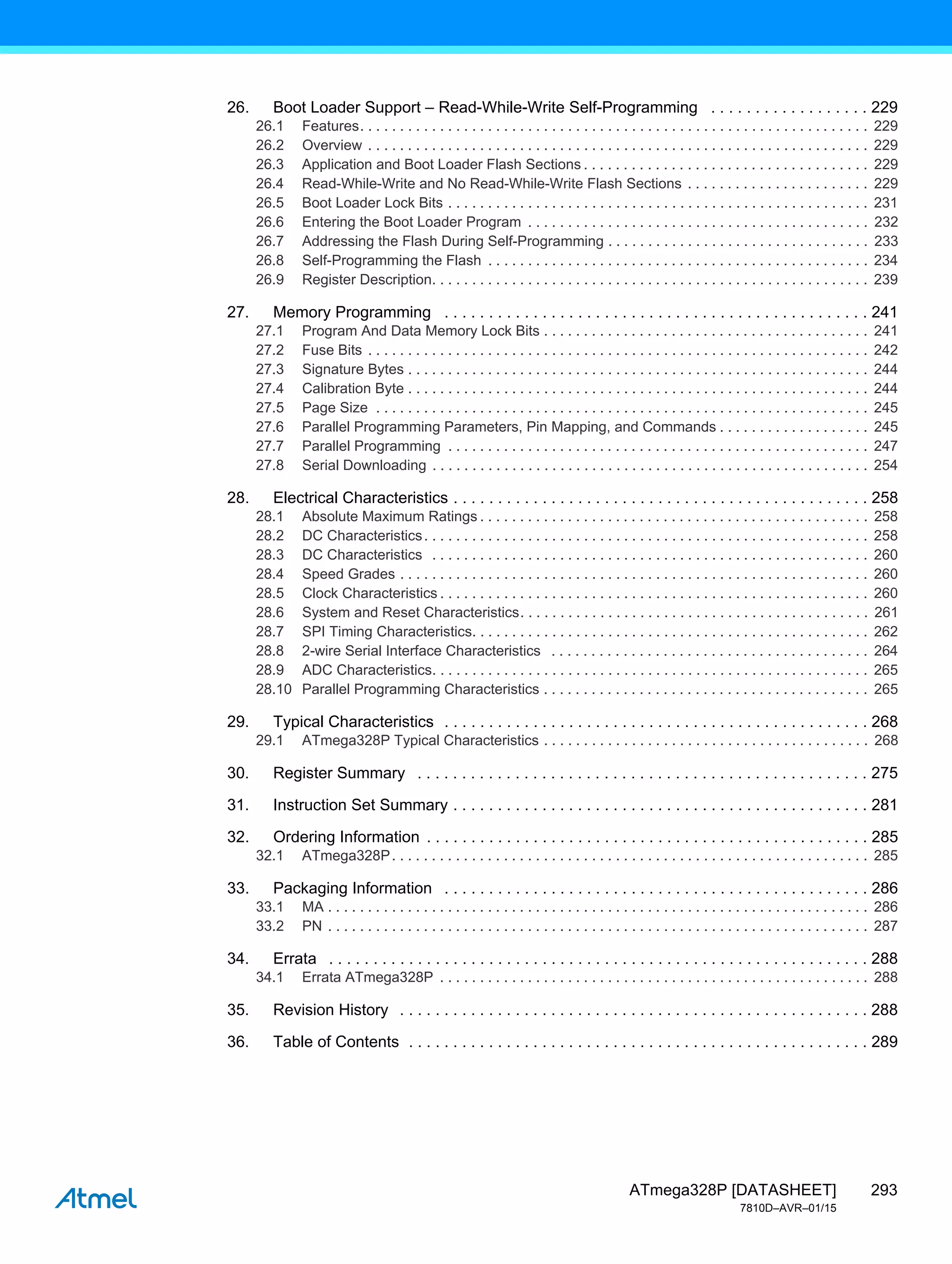 293
ATmega328P [DATASHEET]
7810D–AVR–01/15
26. Boot Loader Support – Read-While-Write Self-Programming . . . . . . . . . . . . . . . . . . 229
26.1 Features. . . . . . . . . . . . . . . . . . . . . . . . . . . . . . . . . . . . . . . . . . . . . . . . . . . . . . . . . . . . . . . . 229
26.2 Overview . . . . . . . . . . . . . . . . . . . . . . . . . . . . . . . . . . . . . . . . . . . . . . . . . . . . . . . . . . . . . . . 229
26.3 Application and Boot Loader Flash Sections . . . . . . . . . . . . . . . . . . . . . . . . . . . . . . . . . . . . 229
26.4 Read-While-Write and No Read-While-Write Flash Sections . . . . . . . . . . . . . . . . . . . . . . . 229
26.5 Boot Loader Lock Bits . . . . . . . . . . . . . . . . . . . . . . . . . . . . . . . . . . . . . . . . . . . . . . . . . . . . . 231
26.6 Entering the Boot Loader Program . . . . . . . . . . . . . . . . . . . . . . . . . . . . . . . . . . . . . . . . . . . 232
26.7 Addressing the Flash During Self-Programming . . . . . . . . . . . . . . . . . . . . . . . . . . . . . . . . . 233
26.8 Self-Programming the Flash . . . . . . . . . . . . . . . . . . . . . . . . . . . . . . . . . . . . . . . . . . . . . . . . 234
26.9 Register Description. . . . . . . . . . . . . . . . . . . . . . . . . . . . . . . . . . . . . . . . . . . . . . . . . . . . . . . 239
27. Memory Programming . . . . . . . . . . . . . . . . . . . . . . . . . . . . . . . . . . . . . . . . . . . . . . . . 241
27.1 Program And Data Memory Lock Bits . . . . . . . . . . . . . . . . . . . . . . . . . . . . . . . . . . . . . . . . . 241
27.2 Fuse Bits . . . . . . . . . . . . . . . . . . . . . . . . . . . . . . . . . . . . . . . . . . . . . . . . . . . . . . . . . . . . . . . 242
27.3 Signature Bytes . . . . . . . . . . . . . . . . . . . . . . . . . . . . . . . . . . . . . . . . . . . . . . . . . . . . . . . . . . 244
27.4 Calibration Byte . . . . . . . . . . . . . . . . . . . . . . . . . . . . . . . . . . . . . . . . . . . . . . . . . . . . . . . . . . 244
27.5 Page Size . . . . . . . . . . . . . . . . . . . . . . . . . . . . . . . . . . . . . . . . . . . . . . . . . . . . . . . . . . . . . . 245
27.6 Parallel Programming Parameters, Pin Mapping, and Commands . . . . . . . . . . . . . . . . . . . 245
27.7 Parallel Programming . . . . . . . . . . . . . . . . . . . . . . . . . . . . . . . . . . . . . . . . . . . . . . . . . . . . . 247
27.8 Serial Downloading . . . . . . . . . . . . . . . . . . . . . . . . . . . . . . . . . . . . . . . . . . . . . . . . . . . . . . . 254
28. Electrical Characteristics . . . . . . . . . . . . . . . . . . . . . . . . . . . . . . . . . . . . . . . . . . . . . . . 258
28.1 Absolute Maximum Ratings . . . . . . . . . . . . . . . . . . . . . . . . . . . . . . . . . . . . . . . . . . . . . . . . . 258
28.2 DC Characteristics. . . . . . . . . . . . . . . . . . . . . . . . . . . . . . . . . . . . . . . . . . . . . . . . . . . . . . . . 258
28.3 DC Characteristics . . . . . . . . . . . . . . . . . . . . . . . . . . . . . . . . . . . . . . . . . . . . . . . . . . . . . . . 260
28.4 Speed Grades . . . . . . . . . . . . . . . . . . . . . . . . . . . . . . . . . . . . . . . . . . . . . . . . . . . . . . . . . . . 260
28.5 Clock Characteristics . . . . . . . . . . . . . . . . . . . . . . . . . . . . . . . . . . . . . . . . . . . . . . . . . . . . . . 260
28.6 System and Reset Characteristics. . . . . . . . . . . . . . . . . . . . . . . . . . . . . . . . . . . . . . . . . . . . 261
28.7 SPI Timing Characteristics. . . . . . . . . . . . . . . . . . . . . . . . . . . . . . . . . . . . . . . . . . . . . . . . . . 262
28.8 2-wire Serial Interface Characteristics . . . . . . . . . . . . . . . . . . . . . . . . . . . . . . . . . . . . . . . . 264
28.9 ADC Characteristics. . . . . . . . . . . . . . . . . . . . . . . . . . . . . . . . . . . . . . . . . . . . . . . . . . . . . . . 265
28.10 Parallel Programming Characteristics . . . . . . . . . . . . . . . . . . . . . . . . . . . . . . . . . . . . . . . . . 265
29. Typical Characteristics . . . . . . . . . . . . . . . . . . . . . . . . . . . . . . . . . . . . . . . . . . . . . . . . 268
29.1 ATmega328P Typical Characteristics . . . . . . . . . . . . . . . . . . . . . . . . . . . . . . . . . . . . . . . . . 268
30. Register Summary . . . . . . . . . . . . . . . . . . . . . . . . . . . . . . . . . . . . . . . . . . . . . . . . . . . 275
31. Instruction Set Summary . . . . . . . . . . . . . . . . . . . . . . . . . . . . . . . . . . . . . . . . . . . . . . . 281
32. Ordering Information . . . . . . . . . . . . . . . . . . . . . . . . . . . . . . . . . . . . . . . . . . . . . . . . . . 285
32.1 ATmega328P. . . . . . . . . . . . . . . . . . . . . . . . . . . . . . . . . . . . . . . . . . . . . . . . . . . . . . . . . . . . 285
33. Packaging Information . . . . . . . . . . . . . . . . . . . . . . . . . . . . . . . . . . . . . . . . . . . . . . . . 286
33.1 MA . . . . . . . . . . . . . . . . . . . . . . . . . . . . . . . . . . . . . . . . . . . . . . . . . . . . . . . . . . . . . . . . . . . . 286
33.2 PN . . . . . . . . . . . . . . . . . . . . . . . . . . . . . . . . . . . . . . . . . . . . . . . . . . . . . . . . . . . . . . . . . . . . 287
34. Errata . . . . . . . . . . . . . . . . . . . . . . . . . . . . . . . . . . . . . . . . . . . . . . . . . . . . . . . . . . . . . 288
34.1 Errata ATmega328P . . . . . . . . . . . . . . . . . . . . . . . . . . . . . . . . . . . . . . . . . . . . . . . . . . . . . . 288
35. Revision History . . . . . . . . . . . . . . . . . . . . . . . . . . . . . . . . . . . . . . . . . . . . . . . . . . . . . 288
36. Table of Contents . . . . . . . . . . . . . . . . . . . . . . . . . . . . . . . . . . . . . . . . . . . . . . . . . . . . 289
 
