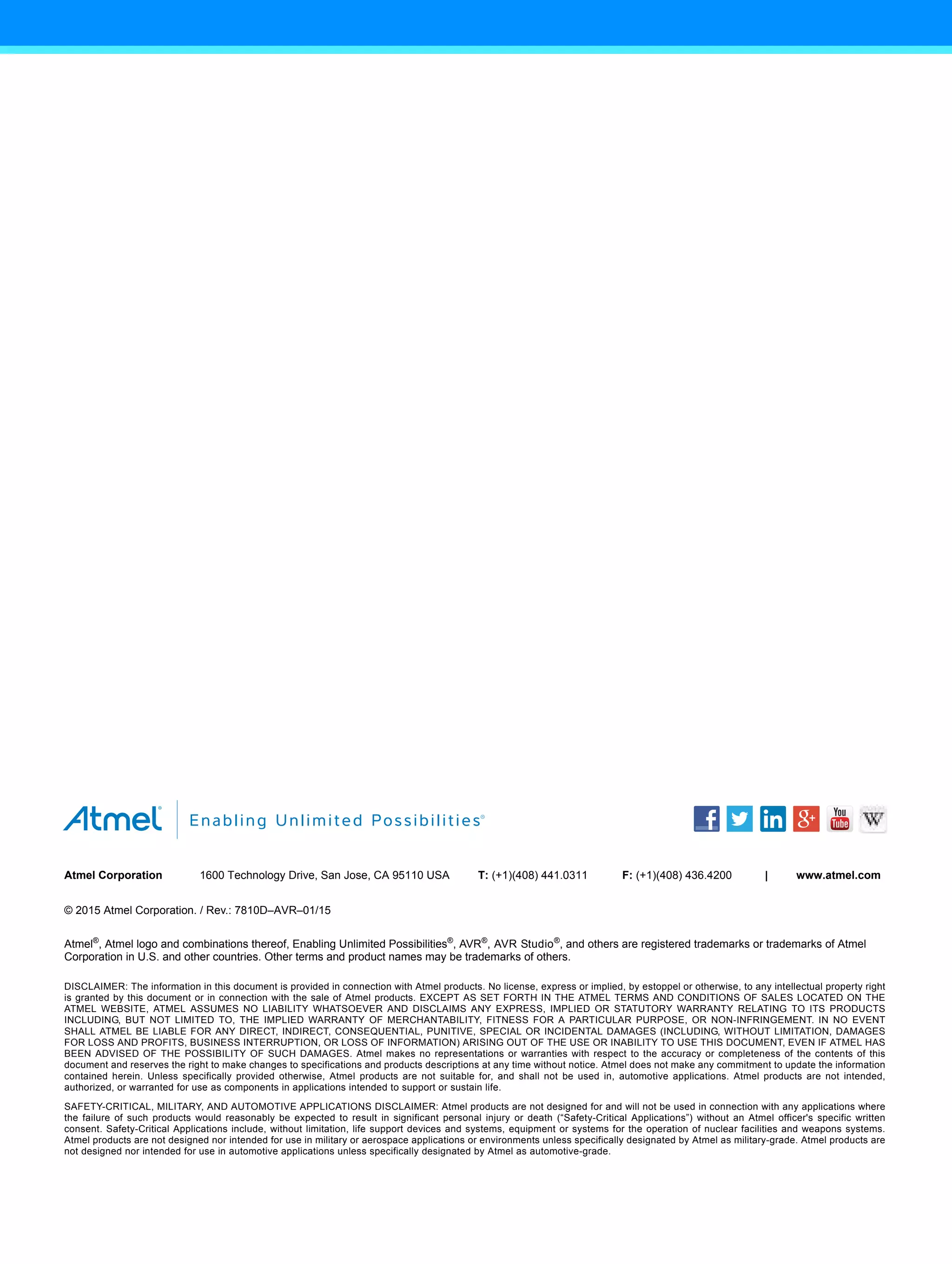 X
X X X
X X
Atmel Corporation 1600 Technology Drive, San Jose, CA 95110 USA T: (+1)(408) 441.0311 F: (+1)(408) 436.4200 | www.atmel.com
© 2015 Atmel Corporation. / Rev.: 7810D–AVR–01/15
Atmel®
, Atmel logo and combinations thereof, Enabling Unlimited Possibilities®
, AVR®
, AVR Studio®
, and others are registered trademarks or trademarks of Atmel
Corporation in U.S. and other countries. Other terms and product names may be trademarks of others.
DISCLAIMER: The information in this document is provided in connection with Atmel products. No license, express or implied, by estoppel or otherwise, to any intellectual property right
is granted by this document or in connection with the sale of Atmel products. EXCEPT AS SET FORTH IN THE ATMEL TERMS AND CONDITIONS OF SALES LOCATED ON THE
ATMEL WEBSITE, ATMEL ASSUMES NO LIABILITY WHATSOEVER AND DISCLAIMS ANY EXPRESS, IMPLIED OR STATUTORY WARRANTY RELATING TO ITS PRODUCTS
INCLUDING, BUT NOT LIMITED TO, THE IMPLIED WARRANTY OF MERCHANTABILITY, FITNESS FOR A PARTICULAR PURPOSE, OR NON-INFRINGEMENT. IN NO EVENT
SHALL ATMEL BE LIABLE FOR ANY DIRECT, INDIRECT, CONSEQUENTIAL, PUNITIVE, SPECIAL OR INCIDENTAL DAMAGES (INCLUDING, WITHOUT LIMITATION, DAMAGES
FOR LOSS AND PROFITS, BUSINESS INTERRUPTION, OR LOSS OF INFORMATION) ARISING OUT OF THE USE OR INABILITY TO USE THIS DOCUMENT, EVEN IF ATMEL HAS
BEEN ADVISED OF THE POSSIBILITY OF SUCH DAMAGES. Atmel makes no representations or warranties with respect to the accuracy or completeness of the contents of this
document and reserves the right to make changes to specifications and products descriptions at any time without notice. Atmel does not make any commitment to update the information
contained herein. Unless specifically provided otherwise, Atmel products are not suitable for, and shall not be used in, automotive applications. Atmel products are not intended,
authorized, or warranted for use as components in applications intended to support or sustain life.
SAFETY-CRITICAL, MILITARY, AND AUTOMOTIVE APPLICATIONS DISCLAIMER: Atmel products are not designed for and will not be used in connection with any applications where
the failure of such products would reasonably be expected to result in significant personal injury or death (“Safety-Critical Applications”) without an Atmel officer's specific written
consent. Safety-Critical Applications include, without limitation, life support devices and systems, equipment or systems for the operation of nuclear facilities and weapons systems.
Atmel products are not designed nor intended for use in military or aerospace applications or environments unless specifically designated by Atmel as military-grade. Atmel products are
not designed nor intended for use in automotive applications unless specifically designated by Atmel as automotive-grade.
 
