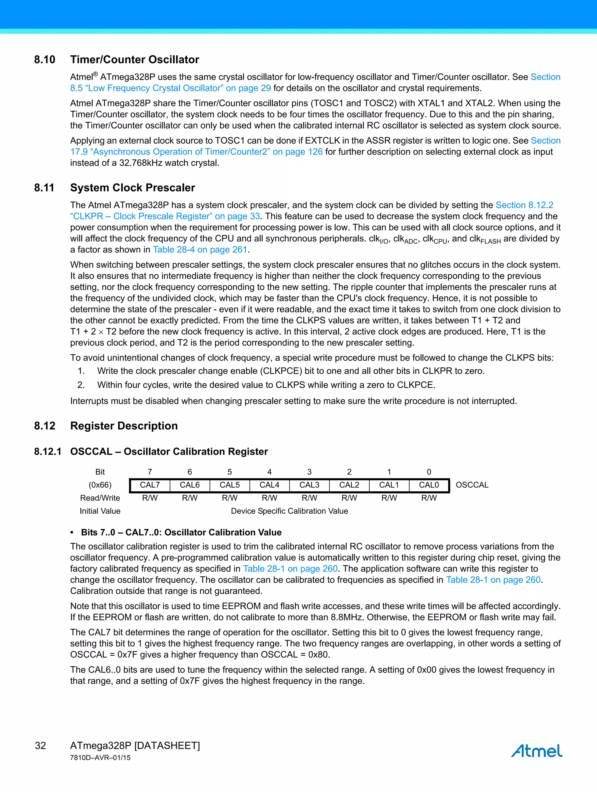 ATmega328P [DATASHEET]
7810D–AVR–01/15
32
8.10 Timer/Counter Oscillator
Atmel®
ATmega328P uses the same crystal oscillator for low-frequency oscillator and Timer/Counter oscillator. See Section
8.5 “Low Frequency Crystal Oscillator” on page 29 for details on the oscillator and crystal requirements.
Atmel ATmega328P share the Timer/Counter oscillator pins (TOSC1 and TOSC2) with XTAL1 and XTAL2. When using the
Timer/Counter oscillator, the system clock needs to be four times the oscillator frequency. Due to this and the pin sharing,
the Timer/Counter oscillator can only be used when the calibrated internal RC oscillator is selected as system clock source.
Applying an external clock source to TOSC1 can be done if EXTCLK in the ASSR register is written to logic one. See Section
17.9 “Asynchronous Operation of Timer/Counter2” on page 126 for further description on selecting external clock as input
instead of a 32.768kHz watch crystal.
8.11 System Clock Prescaler
The Atmel ATmega328P has a system clock prescaler, and the system clock can be divided by setting the Section 8.12.2
“CLKPR – Clock Prescale Register” on page 33. This feature can be used to decrease the system clock frequency and the
power consumption when the requirement for processing power is low. This can be used with all clock source options, and it
will affect the clock frequency of the CPU and all synchronous peripherals. clkI/O, clkADC, clkCPU, and clkFLASH are divided by
a factor as shown in Table 28-4 on page 261.
When switching between prescaler settings, the system clock prescaler ensures that no glitches occurs in the clock system.
It also ensures that no intermediate frequency is higher than neither the clock frequency corresponding to the previous
setting, nor the clock frequency corresponding to the new setting. The ripple counter that implements the prescaler runs at
the frequency of the undivided clock, which may be faster than the CPU's clock frequency. Hence, it is not possible to
determine the state of the prescaler - even if it were readable, and the exact time it takes to switch from one clock division to
the other cannot be exactly predicted. From the time the CLKPS values are written, it takes between T1 + T2 and
T1 + 2  T2 before the new clock frequency is active. In this interval, 2 active clock edges are produced. Here, T1 is the
previous clock period, and T2 is the period corresponding to the new prescaler setting.
To avoid unintentional changes of clock frequency, a special write procedure must be followed to change the CLKPS bits:
1. Write the clock prescaler change enable (CLKPCE) bit to one and all other bits in CLKPR to zero.
2. Within four cycles, write the desired value to CLKPS while writing a zero to CLKPCE.
Interrupts must be disabled when changing prescaler setting to make sure the write procedure is not interrupted.
8.12 Register Description
8.12.1 OSCCAL – Oscillator Calibration Register
• Bits 7..0 – CAL7..0: Oscillator Calibration Value
The oscillator calibration register is used to trim the calibrated internal RC oscillator to remove process variations from the
oscillator frequency. A pre-programmed calibration value is automatically written to this register during chip reset, giving the
factory calibrated frequency as specified in Table 28-1 on page 260. The application software can write this register to
change the oscillator frequency. The oscillator can be calibrated to frequencies as specified in Table 28-1 on page 260.
Calibration outside that range is not guaranteed.
Note that this oscillator is used to time EEPROM and flash write accesses, and these write times will be affected accordingly.
If the EEPROM or flash are written, do not calibrate to more than 8.8MHz. Otherwise, the EEPROM or flash write may fail.
The CAL7 bit determines the range of operation for the oscillator. Setting this bit to 0 gives the lowest frequency range,
setting this bit to 1 gives the highest frequency range. The two frequency ranges are overlapping, in other words a setting of
OSCCAL = 0x7F gives a higher frequency than OSCCAL = 0x80.
The CAL6..0 bits are used to tune the frequency within the selected range. A setting of 0x00 gives the lowest frequency in
that range, and a setting of 0x7F gives the highest frequency in the range.
Bit 7 6 5 4 3 2 1 0
(0x66) CAL7 CAL6 CAL5 CAL4 CAL3 CAL2 CAL1 CAL0 OSCCAL
Read/Write R/W R/W R/W R/W R/W R/W R/W R/W
Initial Value Device Specific Calibration Value
 