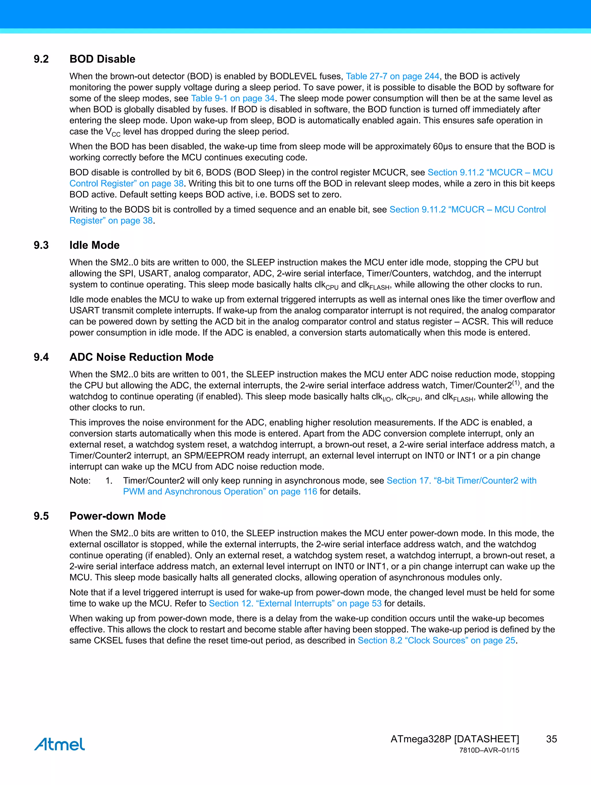 35
ATmega328P [DATASHEET]
7810D–AVR–01/15
9.2 BOD Disable
When the brown-out detector (BOD) is enabled by BODLEVEL fuses, Table 27-7 on page 244, the BOD is actively
monitoring the power supply voltage during a sleep period. To save power, it is possible to disable the BOD by software for
some of the sleep modes, see Table 9-1 on page 34. The sleep mode power consumption will then be at the same level as
when BOD is globally disabled by fuses. If BOD is disabled in software, the BOD function is turned off immediately after
entering the sleep mode. Upon wake-up from sleep, BOD is automatically enabled again. This ensures safe operation in
case the VCC level has dropped during the sleep period.
When the BOD has been disabled, the wake-up time from sleep mode will be approximately 60µs to ensure that the BOD is
working correctly before the MCU continues executing code.
BOD disable is controlled by bit 6, BODS (BOD Sleep) in the control register MCUCR, see Section 9.11.2 “MCUCR – MCU
Control Register” on page 38. Writing this bit to one turns off the BOD in relevant sleep modes, while a zero in this bit keeps
BOD active. Default setting keeps BOD active, i.e. BODS set to zero.
Writing to the BODS bit is controlled by a timed sequence and an enable bit, see Section 9.11.2 “MCUCR – MCU Control
Register” on page 38.
9.3 Idle Mode
When the SM2..0 bits are written to 000, the SLEEP instruction makes the MCU enter idle mode, stopping the CPU but
allowing the SPI, USART, analog comparator, ADC, 2-wire serial interface, Timer/Counters, watchdog, and the interrupt
system to continue operating. This sleep mode basically halts clkCPU and clkFLASH, while allowing the other clocks to run.
Idle mode enables the MCU to wake up from external triggered interrupts as well as internal ones like the timer overflow and
USART transmit complete interrupts. If wake-up from the analog comparator interrupt is not required, the analog comparator
can be powered down by setting the ACD bit in the analog comparator control and status register – ACSR. This will reduce
power consumption in idle mode. If the ADC is enabled, a conversion starts automatically when this mode is entered.
9.4 ADC Noise Reduction Mode
When the SM2..0 bits are written to 001, the SLEEP instruction makes the MCU enter ADC noise reduction mode, stopping
the CPU but allowing the ADC, the external interrupts, the 2-wire serial interface address watch, Timer/Counter2(1)
, and the
watchdog to continue operating (if enabled). This sleep mode basically halts clkI/O, clkCPU, and clkFLASH, while allowing the
other clocks to run.
This improves the noise environment for the ADC, enabling higher resolution measurements. If the ADC is enabled, a
conversion starts automatically when this mode is entered. Apart from the ADC conversion complete interrupt, only an
external reset, a watchdog system reset, a watchdog interrupt, a brown-out reset, a 2-wire serial interface address match, a
Timer/Counter2 interrupt, an SPM/EEPROM ready interrupt, an external level interrupt on INT0 or INT1 or a pin change
interrupt can wake up the MCU from ADC noise reduction mode.
Note: 1. Timer/Counter2 will only keep running in asynchronous mode, see Section 17. “8-bit Timer/Counter2 with
PWM and Asynchronous Operation” on page 116 for details.
9.5 Power-down Mode
When the SM2..0 bits are written to 010, the SLEEP instruction makes the MCU enter power-down mode. In this mode, the
external oscillator is stopped, while the external interrupts, the 2-wire serial interface address watch, and the watchdog
continue operating (if enabled). Only an external reset, a watchdog system reset, a watchdog interrupt, a brown-out reset, a
2-wire serial interface address match, an external level interrupt on INT0 or INT1, or a pin change interrupt can wake up the
MCU. This sleep mode basically halts all generated clocks, allowing operation of asynchronous modules only.
Note that if a level triggered interrupt is used for wake-up from power-down mode, the changed level must be held for some
time to wake up the MCU. Refer to Section 12. “External Interrupts” on page 53 for details.
When waking up from power-down mode, there is a delay from the wake-up condition occurs until the wake-up becomes
effective. This allows the clock to restart and become stable after having been stopped. The wake-up period is defined by the
same CKSEL fuses that define the reset time-out period, as described in Section 8.2 “Clock Sources” on page 25.
 