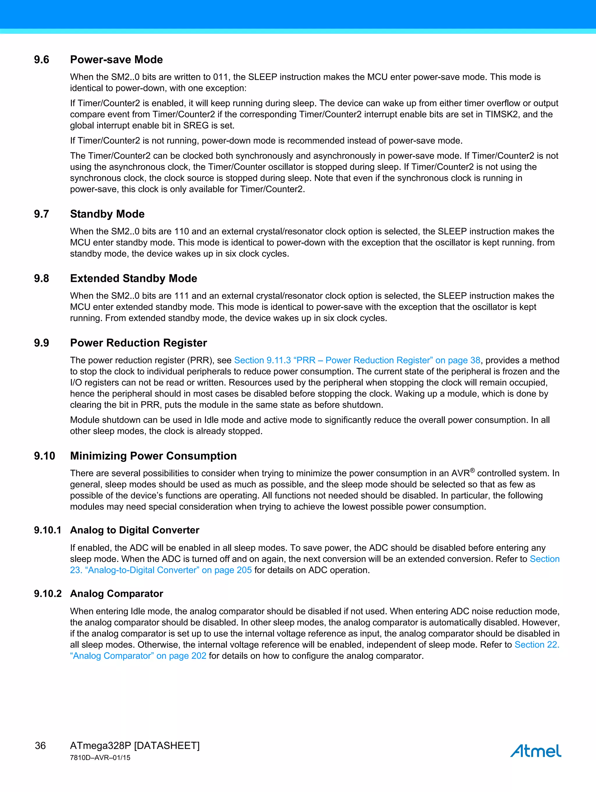 ATmega328P [DATASHEET]
7810D–AVR–01/15
36
9.6 Power-save Mode
When the SM2..0 bits are written to 011, the SLEEP instruction makes the MCU enter power-save mode. This mode is
identical to power-down, with one exception:
If Timer/Counter2 is enabled, it will keep running during sleep. The device can wake up from either timer overflow or output
compare event from Timer/Counter2 if the corresponding Timer/Counter2 interrupt enable bits are set in TIMSK2, and the
global interrupt enable bit in SREG is set.
If Timer/Counter2 is not running, power-down mode is recommended instead of power-save mode.
The Timer/Counter2 can be clocked both synchronously and asynchronously in power-save mode. If Timer/Counter2 is not
using the asynchronous clock, the Timer/Counter oscillator is stopped during sleep. If Timer/Counter2 is not using the
synchronous clock, the clock source is stopped during sleep. Note that even if the synchronous clock is running in
power-save, this clock is only available for Timer/Counter2.
9.7 Standby Mode
When the SM2..0 bits are 110 and an external crystal/resonator clock option is selected, the SLEEP instruction makes the
MCU enter standby mode. This mode is identical to power-down with the exception that the oscillator is kept running. from
standby mode, the device wakes up in six clock cycles.
9.8 Extended Standby Mode
When the SM2..0 bits are 111 and an external crystal/resonator clock option is selected, the SLEEP instruction makes the
MCU enter extended standby mode. This mode is identical to power-save with the exception that the oscillator is kept
running. From extended standby mode, the device wakes up in six clock cycles.
9.9 Power Reduction Register
The power reduction register (PRR), see Section 9.11.3 “PRR – Power Reduction Register” on page 38, provides a method
to stop the clock to individual peripherals to reduce power consumption. The current state of the peripheral is frozen and the
I/O registers can not be read or written. Resources used by the peripheral when stopping the clock will remain occupied,
hence the peripheral should in most cases be disabled before stopping the clock. Waking up a module, which is done by
clearing the bit in PRR, puts the module in the same state as before shutdown.
Module shutdown can be used in Idle mode and active mode to significantly reduce the overall power consumption. In all
other sleep modes, the clock is already stopped.
9.10 Minimizing Power Consumption
There are several possibilities to consider when trying to minimize the power consumption in an AVR®
controlled system. In
general, sleep modes should be used as much as possible, and the sleep mode should be selected so that as few as
possible of the device’s functions are operating. All functions not needed should be disabled. In particular, the following
modules may need special consideration when trying to achieve the lowest possible power consumption.
9.10.1 Analog to Digital Converter
If enabled, the ADC will be enabled in all sleep modes. To save power, the ADC should be disabled before entering any
sleep mode. When the ADC is turned off and on again, the next conversion will be an extended conversion. Refer to Section
23. “Analog-to-Digital Converter” on page 205 for details on ADC operation.
9.10.2 Analog Comparator
When entering Idle mode, the analog comparator should be disabled if not used. When entering ADC noise reduction mode,
the analog comparator should be disabled. In other sleep modes, the analog comparator is automatically disabled. However,
if the analog comparator is set up to use the internal voltage reference as input, the analog comparator should be disabled in
all sleep modes. Otherwise, the internal voltage reference will be enabled, independent of sleep mode. Refer to Section 22.
“Analog Comparator” on page 202 for details on how to configure the analog comparator.
 
