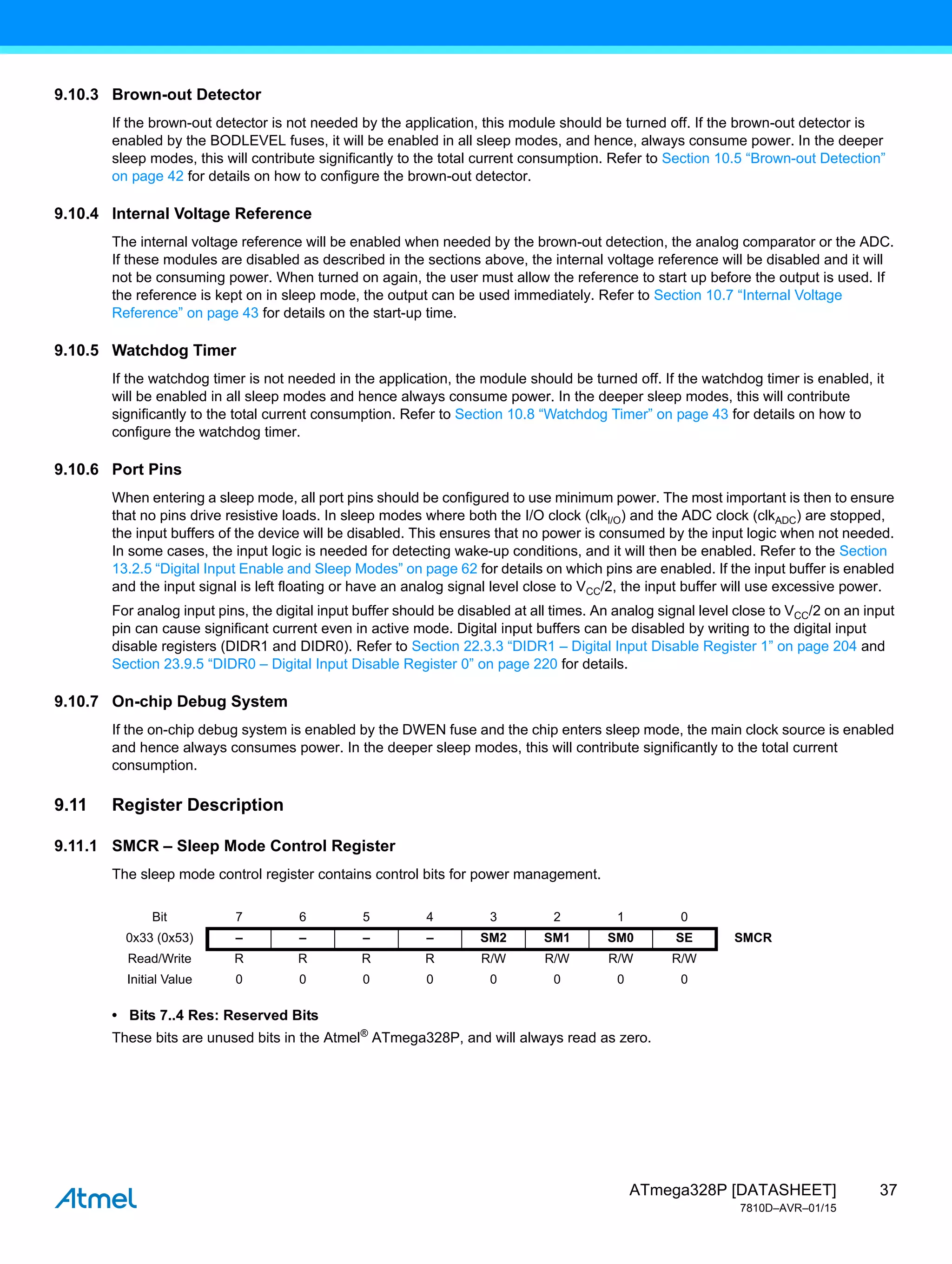 37
ATmega328P [DATASHEET]
7810D–AVR–01/15
9.10.3 Brown-out Detector
If the brown-out detector is not needed by the application, this module should be turned off. If the brown-out detector is
enabled by the BODLEVEL fuses, it will be enabled in all sleep modes, and hence, always consume power. In the deeper
sleep modes, this will contribute significantly to the total current consumption. Refer to Section 10.5 “Brown-out Detection”
on page 42 for details on how to configure the brown-out detector.
9.10.4 Internal Voltage Reference
The internal voltage reference will be enabled when needed by the brown-out detection, the analog comparator or the ADC.
If these modules are disabled as described in the sections above, the internal voltage reference will be disabled and it will
not be consuming power. When turned on again, the user must allow the reference to start up before the output is used. If
the reference is kept on in sleep mode, the output can be used immediately. Refer to Section 10.7 “Internal Voltage
Reference” on page 43 for details on the start-up time.
9.10.5 Watchdog Timer
If the watchdog timer is not needed in the application, the module should be turned off. If the watchdog timer is enabled, it
will be enabled in all sleep modes and hence always consume power. In the deeper sleep modes, this will contribute
significantly to the total current consumption. Refer to Section 10.8 “Watchdog Timer” on page 43 for details on how to
configure the watchdog timer.
9.10.6 Port Pins
When entering a sleep mode, all port pins should be configured to use minimum power. The most important is then to ensure
that no pins drive resistive loads. In sleep modes where both the I/O clock (clkI/O) and the ADC clock (clkADC) are stopped,
the input buffers of the device will be disabled. This ensures that no power is consumed by the input logic when not needed.
In some cases, the input logic is needed for detecting wake-up conditions, and it will then be enabled. Refer to the Section
13.2.5 “Digital Input Enable and Sleep Modes” on page 62 for details on which pins are enabled. If the input buffer is enabled
and the input signal is left floating or have an analog signal level close to VCC/2, the input buffer will use excessive power.
For analog input pins, the digital input buffer should be disabled at all times. An analog signal level close to VCC/2 on an input
pin can cause significant current even in active mode. Digital input buffers can be disabled by writing to the digital input
disable registers (DIDR1 and DIDR0). Refer to Section 22.3.3 “DIDR1 – Digital Input Disable Register 1” on page 204 and
Section 23.9.5 “DIDR0 – Digital Input Disable Register 0” on page 220 for details.
9.10.7 On-chip Debug System
If the on-chip debug system is enabled by the DWEN fuse and the chip enters sleep mode, the main clock source is enabled
and hence always consumes power. In the deeper sleep modes, this will contribute significantly to the total current
consumption.
9.11 Register Description
9.11.1 SMCR – Sleep Mode Control Register
The sleep mode control register contains control bits for power management.
• Bits 7..4 Res: Reserved Bits
These bits are unused bits in the Atmel®
ATmega328P, and will always read as zero.
Bit 7 6 5 4 3 2 1 0
0x33 (0x53) – – – – SM2 SM1 SM0 SE SMCR
Read/Write R R R R R/W R/W R/W R/W
Initial Value 0 0 0 0 0 0 0 0
 
