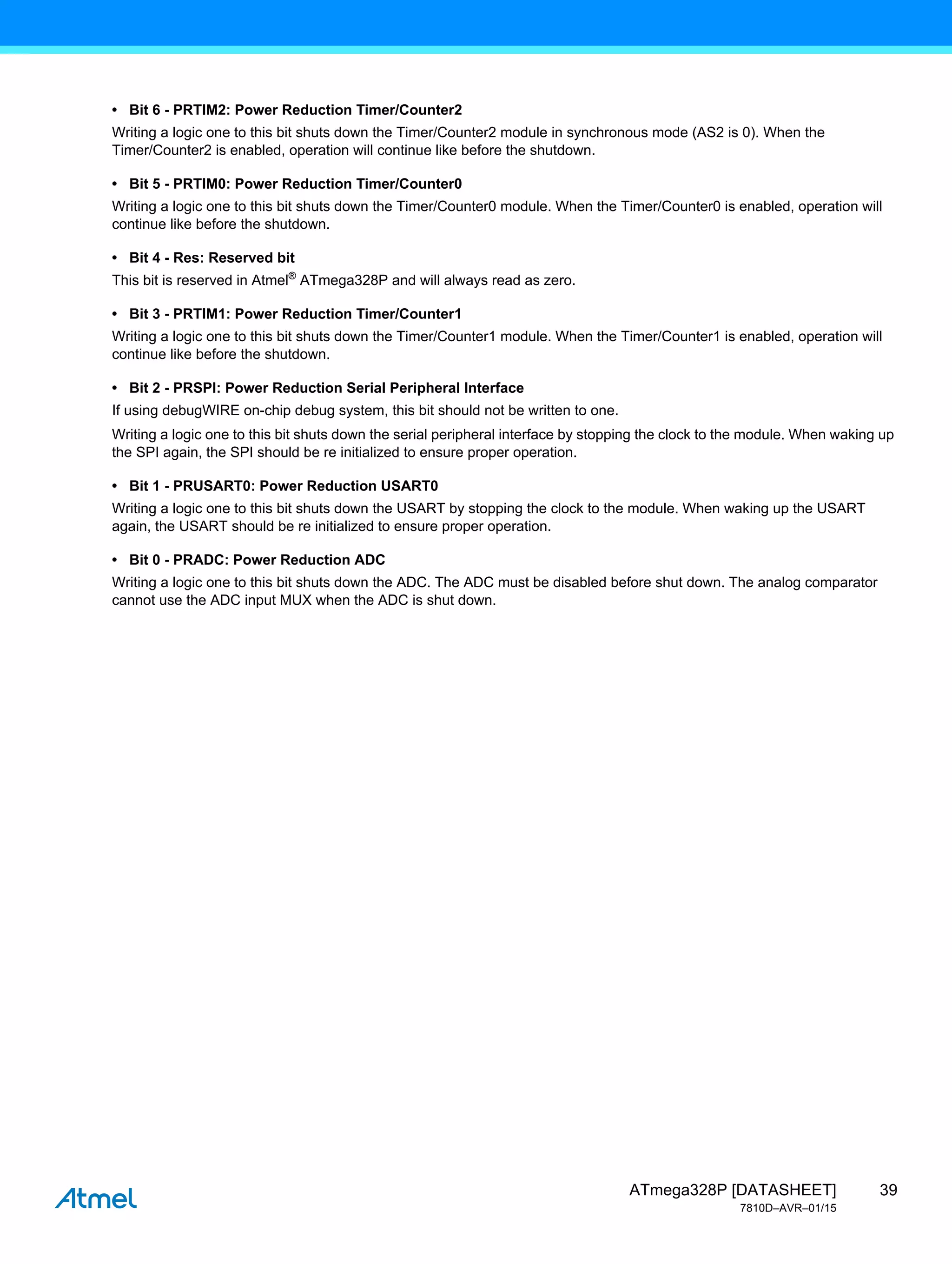39
ATmega328P [DATASHEET]
7810D–AVR–01/15
• Bit 6 - PRTIM2: Power Reduction Timer/Counter2
Writing a logic one to this bit shuts down the Timer/Counter2 module in synchronous mode (AS2 is 0). When the
Timer/Counter2 is enabled, operation will continue like before the shutdown.
• Bit 5 - PRTIM0: Power Reduction Timer/Counter0
Writing a logic one to this bit shuts down the Timer/Counter0 module. When the Timer/Counter0 is enabled, operation will
continue like before the shutdown.
• Bit 4 - Res: Reserved bit
This bit is reserved in Atmel®
ATmega328P and will always read as zero.
• Bit 3 - PRTIM1: Power Reduction Timer/Counter1
Writing a logic one to this bit shuts down the Timer/Counter1 module. When the Timer/Counter1 is enabled, operation will
continue like before the shutdown.
• Bit 2 - PRSPI: Power Reduction Serial Peripheral Interface
If using debugWIRE on-chip debug system, this bit should not be written to one.
Writing a logic one to this bit shuts down the serial peripheral interface by stopping the clock to the module. When waking up
the SPI again, the SPI should be re initialized to ensure proper operation.
• Bit 1 - PRUSART0: Power Reduction USART0
Writing a logic one to this bit shuts down the USART by stopping the clock to the module. When waking up the USART
again, the USART should be re initialized to ensure proper operation.
• Bit 0 - PRADC: Power Reduction ADC
Writing a logic one to this bit shuts down the ADC. The ADC must be disabled before shut down. The analog comparator
cannot use the ADC input MUX when the ADC is shut down.
 