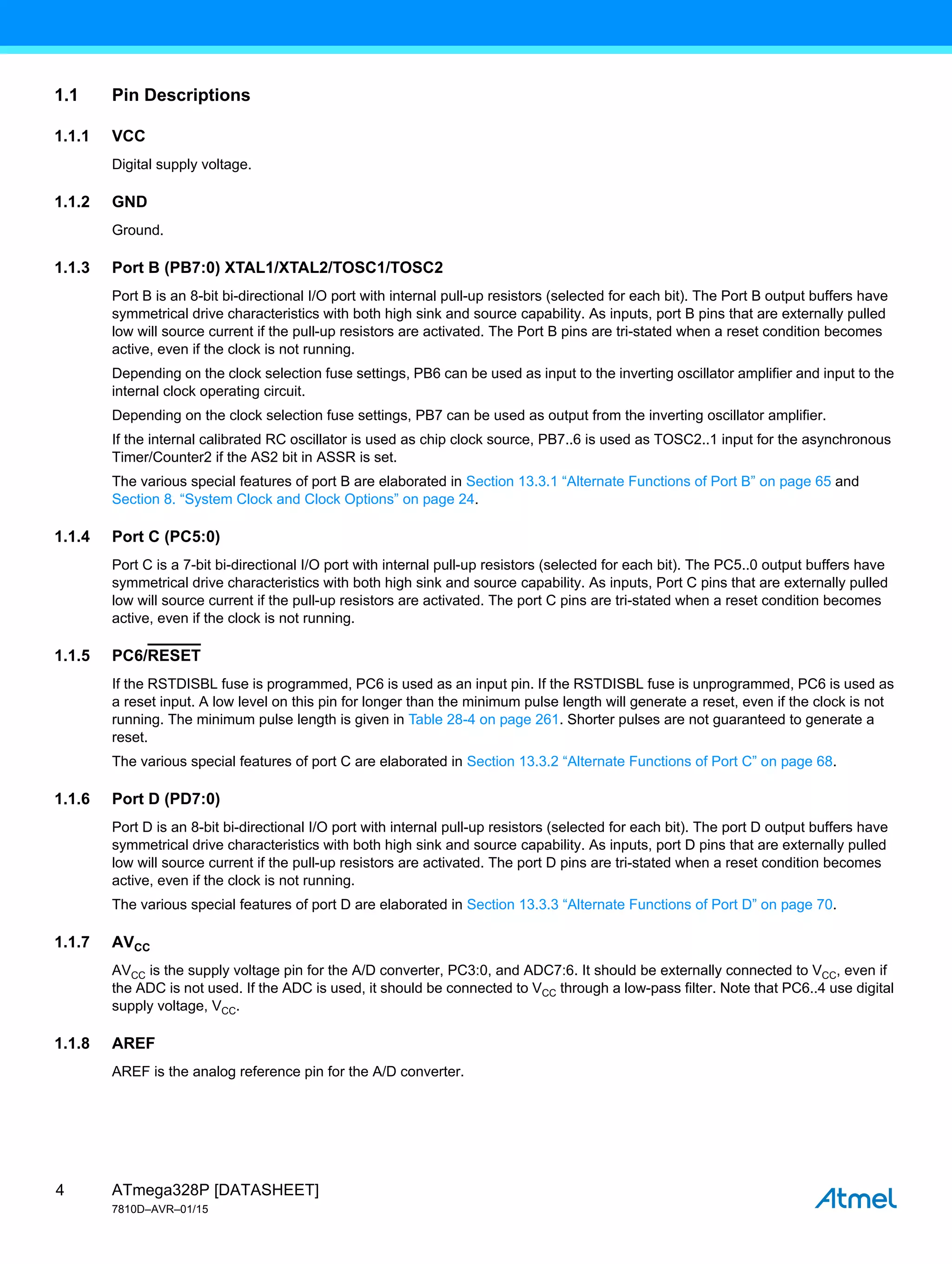 ATmega328P [DATASHEET]
7810D–AVR–01/15
4
1.1 Pin Descriptions
1.1.1 VCC
Digital supply voltage.
1.1.2 GND
Ground.
1.1.3 Port B (PB7:0) XTAL1/XTAL2/TOSC1/TOSC2
Port B is an 8-bit bi-directional I/O port with internal pull-up resistors (selected for each bit). The Port B output buffers have
symmetrical drive characteristics with both high sink and source capability. As inputs, port B pins that are externally pulled
low will source current if the pull-up resistors are activated. The Port B pins are tri-stated when a reset condition becomes
active, even if the clock is not running.
Depending on the clock selection fuse settings, PB6 can be used as input to the inverting oscillator amplifier and input to the
internal clock operating circuit.
Depending on the clock selection fuse settings, PB7 can be used as output from the inverting oscillator amplifier.
If the internal calibrated RC oscillator is used as chip clock source, PB7..6 is used as TOSC2..1 input for the asynchronous
Timer/Counter2 if the AS2 bit in ASSR is set.
The various special features of port B are elaborated in Section 13.3.1 “Alternate Functions of Port B” on page 65 and
Section 8. “System Clock and Clock Options” on page 24.
1.1.4 Port C (PC5:0)
Port C is a 7-bit bi-directional I/O port with internal pull-up resistors (selected for each bit). The PC5..0 output buffers have
symmetrical drive characteristics with both high sink and source capability. As inputs, Port C pins that are externally pulled
low will source current if the pull-up resistors are activated. The port C pins are tri-stated when a reset condition becomes
active, even if the clock is not running.
1.1.5 PC6/RESET
If the RSTDISBL fuse is programmed, PC6 is used as an input pin. If the RSTDISBL fuse is unprogrammed, PC6 is used as
a reset input. A low level on this pin for longer than the minimum pulse length will generate a reset, even if the clock is not
running. The minimum pulse length is given in Table 28-4 on page 261. Shorter pulses are not guaranteed to generate a
reset.
The various special features of port C are elaborated in Section 13.3.2 “Alternate Functions of Port C” on page 68.
1.1.6 Port D (PD7:0)
Port D is an 8-bit bi-directional I/O port with internal pull-up resistors (selected for each bit). The port D output buffers have
symmetrical drive characteristics with both high sink and source capability. As inputs, port D pins that are externally pulled
low will source current if the pull-up resistors are activated. The port D pins are tri-stated when a reset condition becomes
active, even if the clock is not running.
The various special features of port D are elaborated in Section 13.3.3 “Alternate Functions of Port D” on page 70.
1.1.7 AVCC
AVCC is the supply voltage pin for the A/D converter, PC3:0, and ADC7:6. It should be externally connected to VCC, even if
the ADC is not used. If the ADC is used, it should be connected to VCC through a low-pass filter. Note that PC6..4 use digital
supply voltage, VCC.
1.1.8 AREF
AREF is the analog reference pin for the A/D converter.
 