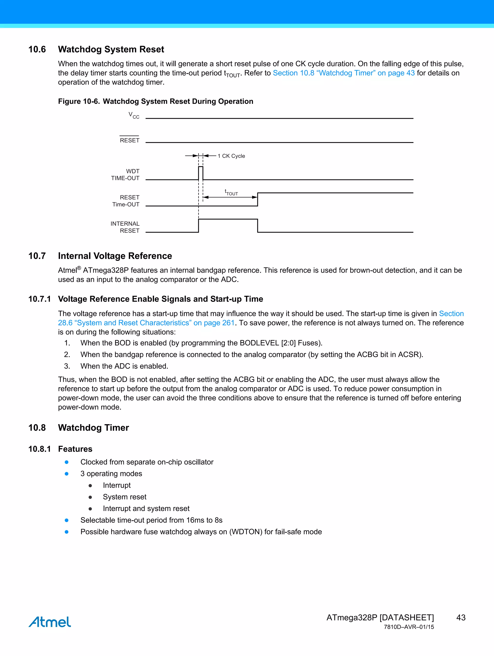 43
ATmega328P [DATASHEET]
7810D–AVR–01/15
10.6 Watchdog System Reset
When the watchdog times out, it will generate a short reset pulse of one CK cycle duration. On the falling edge of this pulse,
the delay timer starts counting the time-out period tTOUT. Refer to Section 10.8 “Watchdog Timer” on page 43 for details on
operation of the watchdog timer.
Figure 10-6. Watchdog System Reset During Operation
10.7 Internal Voltage Reference
Atmel®
ATmega328P features an internal bandgap reference. This reference is used for brown-out detection, and it can be
used as an input to the analog comparator or the ADC.
10.7.1 Voltage Reference Enable Signals and Start-up Time
The voltage reference has a start-up time that may influence the way it should be used. The start-up time is given in Section
28.6 “System and Reset Characteristics” on page 261. To save power, the reference is not always turned on. The reference
is on during the following situations:
1. When the BOD is enabled (by programming the BODLEVEL [2:0] Fuses).
2. When the bandgap reference is connected to the analog comparator (by setting the ACBG bit in ACSR).
3. When the ADC is enabled.
Thus, when the BOD is not enabled, after setting the ACBG bit or enabling the ADC, the user must always allow the
reference to start up before the output from the analog comparator or ADC is used. To reduce power consumption in
power-down mode, the user can avoid the three conditions above to ensure that the reference is turned off before entering
power-down mode.
10.8 Watchdog Timer
10.8.1 Features
● Clocked from separate on-chip oscillator
● 3 operating modes
● Interrupt
● System reset
● Interrupt and system reset
● Selectable time-out period from 16ms to 8s
● Possible hardware fuse watchdog always on (WDTON) for fail-safe mode
1 CK Cycle
VCC
RESET
INTERNAL
RESET
RESET
Time-OUT
WDT
TIME-OUT
tTOUT
 