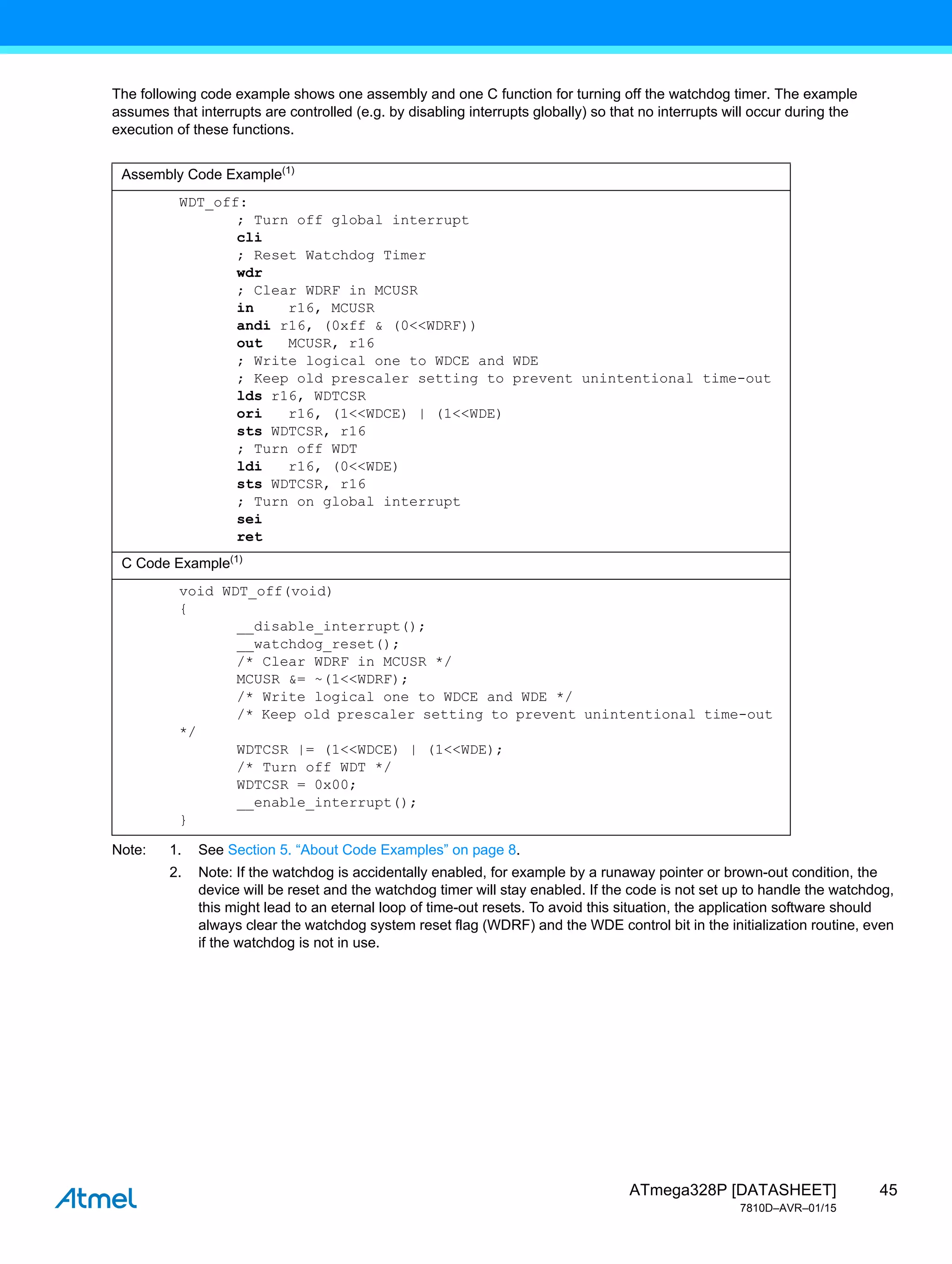 45
ATmega328P [DATASHEET]
7810D–AVR–01/15
The following code example shows one assembly and one C function for turning off the watchdog timer. The example
assumes that interrupts are controlled (e.g. by disabling interrupts globally) so that no interrupts will occur during the
execution of these functions.
Note: 1. See Section 5. “About Code Examples” on page 8.
2. Note: If the watchdog is accidentally enabled, for example by a runaway pointer or brown-out condition, the
device will be reset and the watchdog timer will stay enabled. If the code is not set up to handle the watchdog,
this might lead to an eternal loop of time-out resets. To avoid this situation, the application software should
always clear the watchdog system reset flag (WDRF) and the WDE control bit in the initialization routine, even
if the watchdog is not in use.
Assembly Code Example(1)
WDT_off:
; Turn off global interrupt
cli
; Reset Watchdog Timer
wdr
; Clear WDRF in MCUSR
in r16, MCUSR
andi r16, (0xff & (0<<WDRF))
out MCUSR, r16
; Write logical one to WDCE and WDE
; Keep old prescaler setting to prevent unintentional time-out
lds r16, WDTCSR
ori r16, (1<<WDCE) | (1<<WDE)
sts WDTCSR, r16
; Turn off WDT
ldi r16, (0<<WDE)
sts WDTCSR, r16
; Turn on global interrupt
sei
ret
C Code Example(1)
void WDT_off(void)
{
__disable_interrupt();
__watchdog_reset();
/* Clear WDRF in MCUSR */
MCUSR &= ~(1<<WDRF);
/* Write logical one to WDCE and WDE */
/* Keep old prescaler setting to prevent unintentional time-out
*/
WDTCSR |= (1<<WDCE) | (1<<WDE);
/* Turn off WDT */
WDTCSR = 0x00;
__enable_interrupt();
}
 