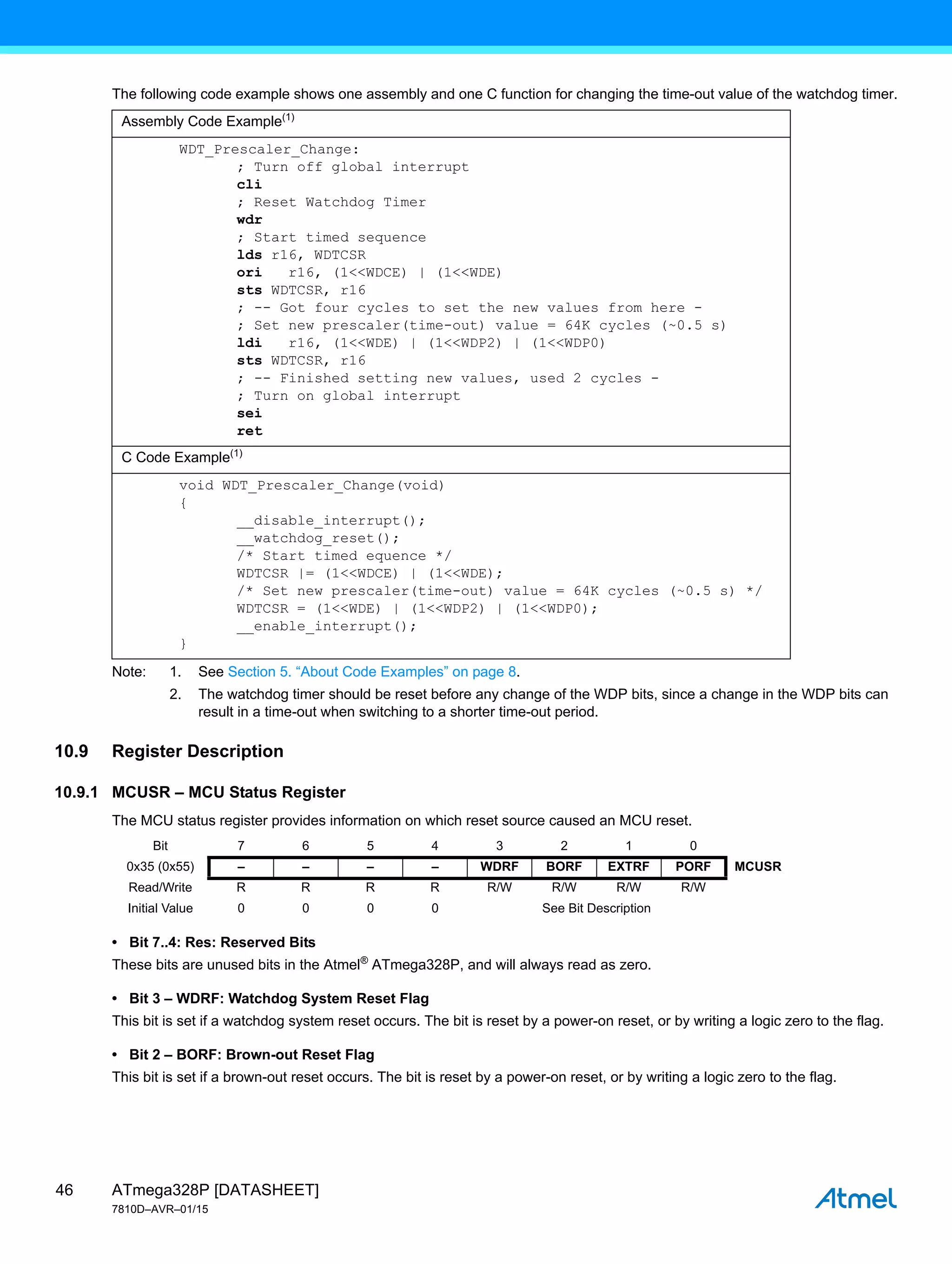 ATmega328P [DATASHEET]
7810D–AVR–01/15
46
The following code example shows one assembly and one C function for changing the time-out value of the watchdog timer.
Note: 1. See Section 5. “About Code Examples” on page 8.
2. The watchdog timer should be reset before any change of the WDP bits, since a change in the WDP bits can
result in a time-out when switching to a shorter time-out period.
10.9 Register Description
10.9.1 MCUSR – MCU Status Register
The MCU status register provides information on which reset source caused an MCU reset.
• Bit 7..4: Res: Reserved Bits
These bits are unused bits in the Atmel®
ATmega328P, and will always read as zero.
• Bit 3 – WDRF: Watchdog System Reset Flag
This bit is set if a watchdog system reset occurs. The bit is reset by a power-on reset, or by writing a logic zero to the flag.
• Bit 2 – BORF: Brown-out Reset Flag
This bit is set if a brown-out reset occurs. The bit is reset by a power-on reset, or by writing a logic zero to the flag.
Assembly Code Example(1)
WDT_Prescaler_Change:
; Turn off global interrupt
cli
; Reset Watchdog Timer
wdr
; Start timed sequence
lds r16, WDTCSR
ori r16, (1<<WDCE) | (1<<WDE)
sts WDTCSR, r16
; -- Got four cycles to set the new values from here -
; Set new prescaler(time-out) value = 64K cycles (~0.5 s)
ldi r16, (1<<WDE) | (1<<WDP2) | (1<<WDP0)
sts WDTCSR, r16
; -- Finished setting new values, used 2 cycles -
; Turn on global interrupt
sei
ret
C Code Example(1)
void WDT_Prescaler_Change(void)
{
__disable_interrupt();
__watchdog_reset();
/* Start timed equence */
WDTCSR |= (1<<WDCE) | (1<<WDE);
/* Set new prescaler(time-out) value = 64K cycles (~0.5 s) */
WDTCSR = (1<<WDE) | (1<<WDP2) | (1<<WDP0);
__enable_interrupt();
}
Bit 7 6 5 4 3 2 1 0
0x35 (0x55) – – – – WDRF BORF EXTRF PORF MCUSR
Read/Write R R R R R/W R/W R/W R/W
Initial Value 0 0 0 0 See Bit Description
 