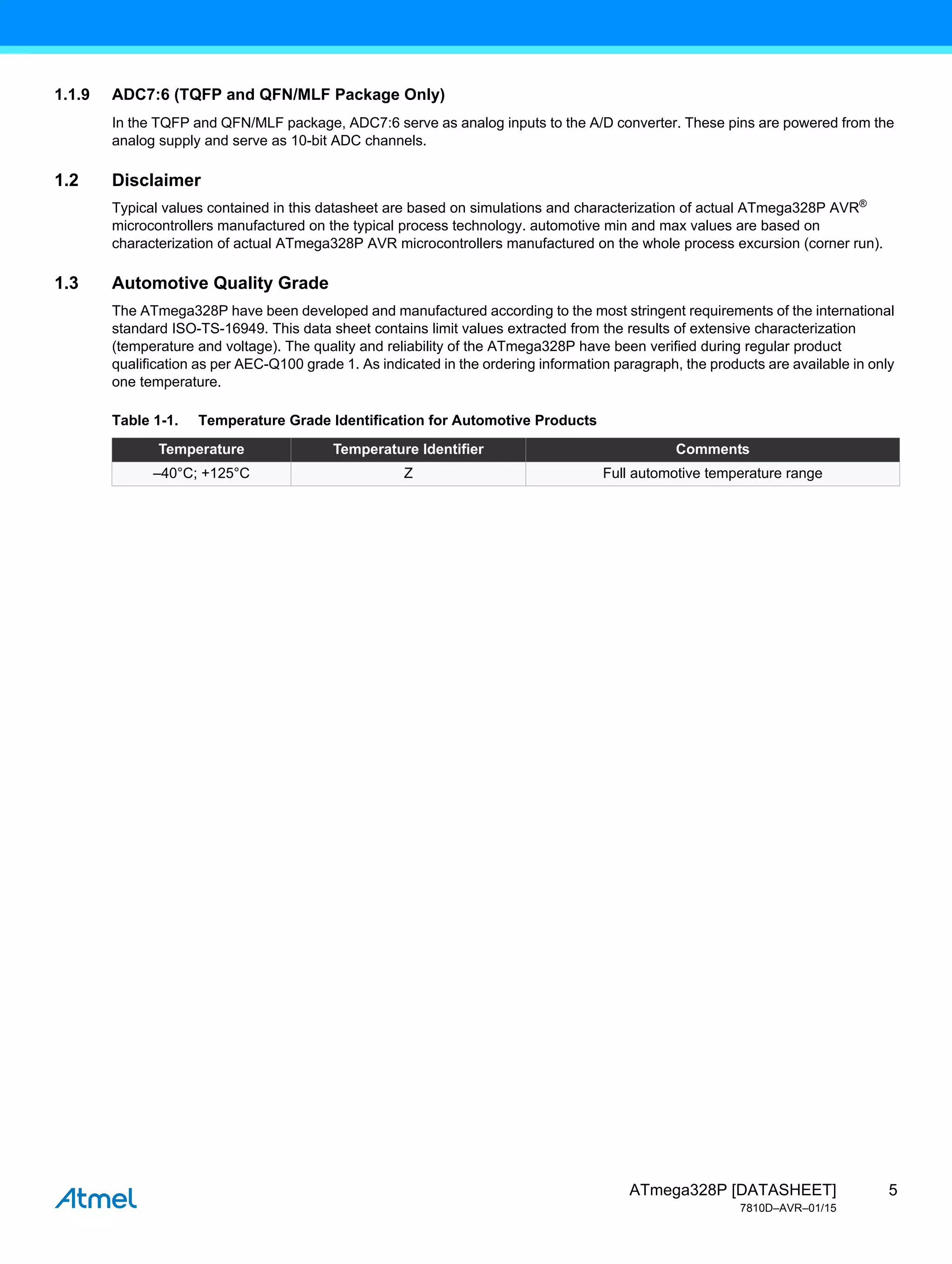 5
ATmega328P [DATASHEET]
7810D–AVR–01/15
1.1.9 ADC7:6 (TQFP and QFN/MLF Package Only)
In the TQFP and QFN/MLF package, ADC7:6 serve as analog inputs to the A/D converter. These pins are powered from the
analog supply and serve as 10-bit ADC channels.
1.2 Disclaimer
Typical values contained in this datasheet are based on simulations and characterization of actual ATmega328P AVR®
microcontrollers manufactured on the typical process technology. automotive min and max values are based on
characterization of actual ATmega328P AVR microcontrollers manufactured on the whole process excursion (corner run).
1.3 Automotive Quality Grade
The ATmega328P have been developed and manufactured according to the most stringent requirements of the international
standard ISO-TS-16949. This data sheet contains limit values extracted from the results of extensive characterization
(temperature and voltage). The quality and reliability of the ATmega328P have been verified during regular product
qualification as per AEC-Q100 grade 1. As indicated in the ordering information paragraph, the products are available in only
one temperature.
Table 1-1. Temperature Grade Identification for Automotive Products
Temperature Temperature Identifier Comments
–40°C; +125°C Z Full automotive temperature range
 