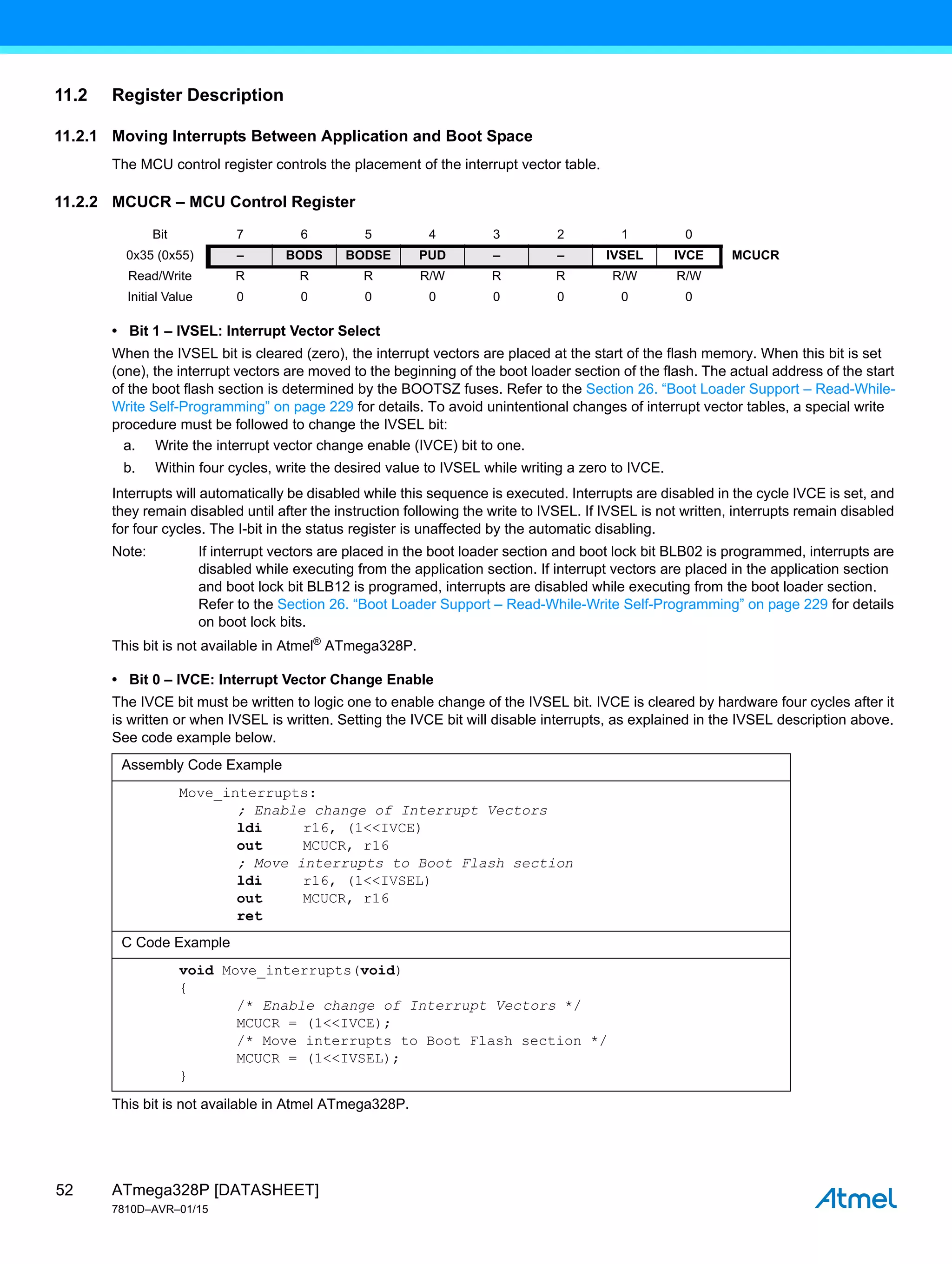 ATmega328P [DATASHEET]
7810D–AVR–01/15
52
11.2 Register Description
11.2.1 Moving Interrupts Between Application and Boot Space
The MCU control register controls the placement of the interrupt vector table.
11.2.2 MCUCR – MCU Control Register
• Bit 1 – IVSEL: Interrupt Vector Select
When the IVSEL bit is cleared (zero), the interrupt vectors are placed at the start of the flash memory. When this bit is set
(one), the interrupt vectors are moved to the beginning of the boot loader section of the flash. The actual address of the start
of the boot flash section is determined by the BOOTSZ fuses. Refer to the Section 26. “Boot Loader Support – Read-While-
Write Self-Programming” on page 229 for details. To avoid unintentional changes of interrupt vector tables, a special write
procedure must be followed to change the IVSEL bit:
a. Write the interrupt vector change enable (IVCE) bit to one.
b. Within four cycles, write the desired value to IVSEL while writing a zero to IVCE.
Interrupts will automatically be disabled while this sequence is executed. Interrupts are disabled in the cycle IVCE is set, and
they remain disabled until after the instruction following the write to IVSEL. If IVSEL is not written, interrupts remain disabled
for four cycles. The I-bit in the status register is unaffected by the automatic disabling.
Note: If interrupt vectors are placed in the boot loader section and boot lock bit BLB02 is programmed, interrupts are
disabled while executing from the application section. If interrupt vectors are placed in the application section
and boot lock bit BLB12 is programed, interrupts are disabled while executing from the boot loader section.
Refer to the Section 26. “Boot Loader Support – Read-While-Write Self-Programming” on page 229 for details
on boot lock bits.
This bit is not available in Atmel®
ATmega328P.
• Bit 0 – IVCE: Interrupt Vector Change Enable
The IVCE bit must be written to logic one to enable change of the IVSEL bit. IVCE is cleared by hardware four cycles after it
is written or when IVSEL is written. Setting the IVCE bit will disable interrupts, as explained in the IVSEL description above.
See code example below.
This bit is not available in Atmel ATmega328P.
Bit 7 6 5 4 3 2 1 0
0x35 (0x55) – BODS BODSE PUD – – IVSEL IVCE MCUCR
Read/Write R R R R/W R R R/W R/W
Initial Value 0 0 0 0 0 0 0 0
Assembly Code Example
Move_interrupts:
; Enable change of Interrupt Vectors
ldi r16, (1<<IVCE)
out MCUCR, r16
; Move interrupts to Boot Flash section
ldi r16, (1<<IVSEL)
out MCUCR, r16
ret
C Code Example
void Move_interrupts(void)
{
/* Enable change of Interrupt Vectors */
MCUCR = (1<<IVCE);
/* Move interrupts to Boot Flash section */
MCUCR = (1<<IVSEL);
}
 
