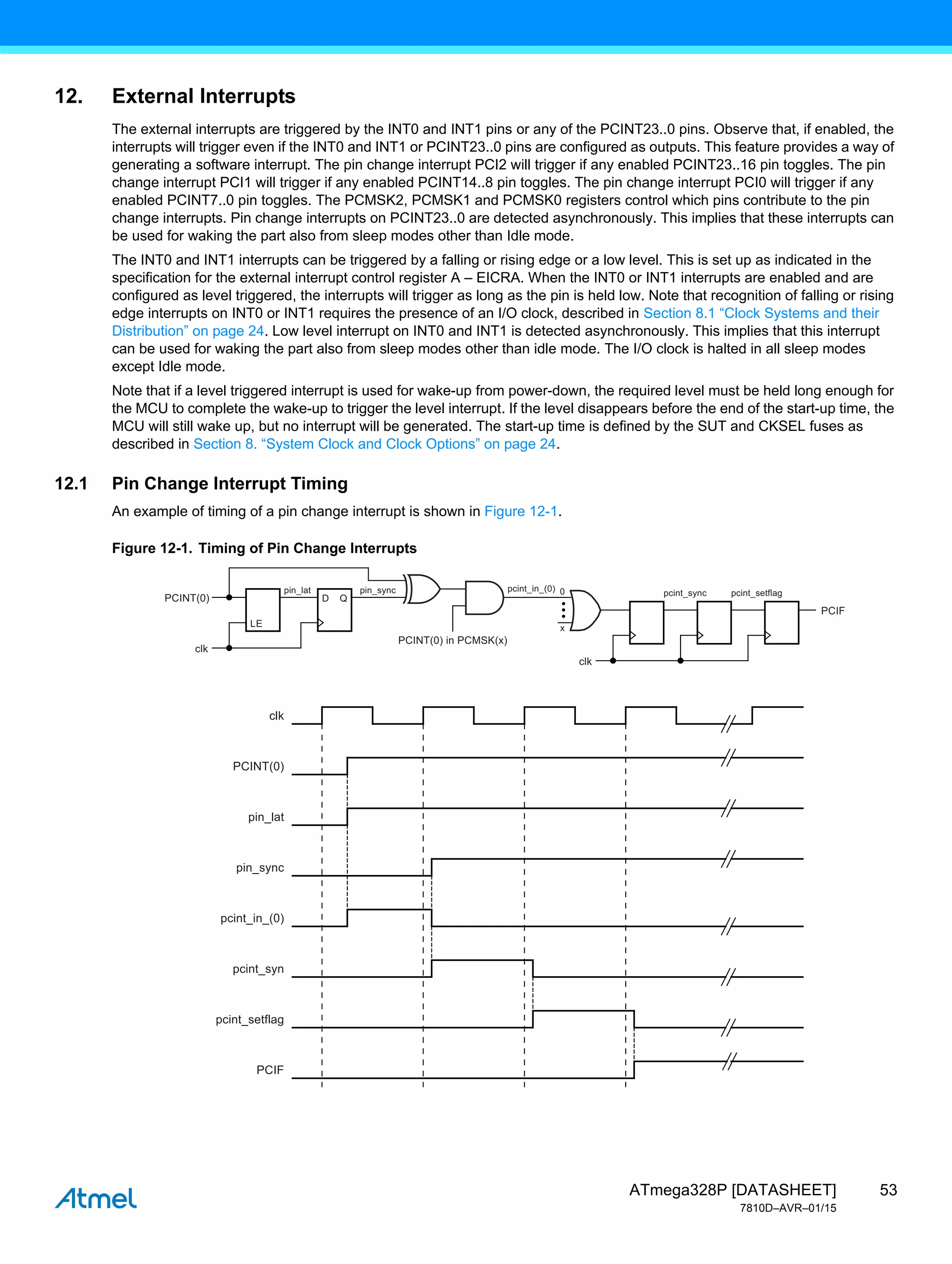 53
ATmega328P [DATASHEET]
7810D–AVR–01/15
12. External Interrupts
The external interrupts are triggered by the INT0 and INT1 pins or any of the PCINT23..0 pins. Observe that, if enabled, the
interrupts will trigger even if the INT0 and INT1 or PCINT23..0 pins are configured as outputs. This feature provides a way of
generating a software interrupt. The pin change interrupt PCI2 will trigger if any enabled PCINT23..16 pin toggles. The pin
change interrupt PCI1 will trigger if any enabled PCINT14..8 pin toggles. The pin change interrupt PCI0 will trigger if any
enabled PCINT7..0 pin toggles. The PCMSK2, PCMSK1 and PCMSK0 registers control which pins contribute to the pin
change interrupts. Pin change interrupts on PCINT23..0 are detected asynchronously. This implies that these interrupts can
be used for waking the part also from sleep modes other than Idle mode.
The INT0 and INT1 interrupts can be triggered by a falling or rising edge or a low level. This is set up as indicated in the
specification for the external interrupt control register A – EICRA. When the INT0 or INT1 interrupts are enabled and are
configured as level triggered, the interrupts will trigger as long as the pin is held low. Note that recognition of falling or rising
edge interrupts on INT0 or INT1 requires the presence of an I/O clock, described in Section 8.1 “Clock Systems and their
Distribution” on page 24. Low level interrupt on INT0 and INT1 is detected asynchronously. This implies that this interrupt
can be used for waking the part also from sleep modes other than idle mode. The I/O clock is halted in all sleep modes
except Idle mode.
Note that if a level triggered interrupt is used for wake-up from power-down, the required level must be held long enough for
the MCU to complete the wake-up to trigger the level interrupt. If the level disappears before the end of the start-up time, the
MCU will still wake up, but no interrupt will be generated. The start-up time is defined by the SUT and CKSEL fuses as
described in Section 8. “System Clock and Clock Options” on page 24.
12.1 Pin Change Interrupt Timing
An example of timing of a pin change interrupt is shown in Figure 12-1.
Figure 12-1. Timing of Pin Change Interrupts
clk
pin_lat
pin_sync
PCINT(0)
pcint_in_(0)
pcint_syn
pcint_setflag
PCIF
pin_lat pin_sync pcint_sync
x
0
clk
pcint_setflag
PCINT(0) in PCMSK(x)
clk
PCINT(0)
PCIF
pcint_in_(0)
LE
D Q
 