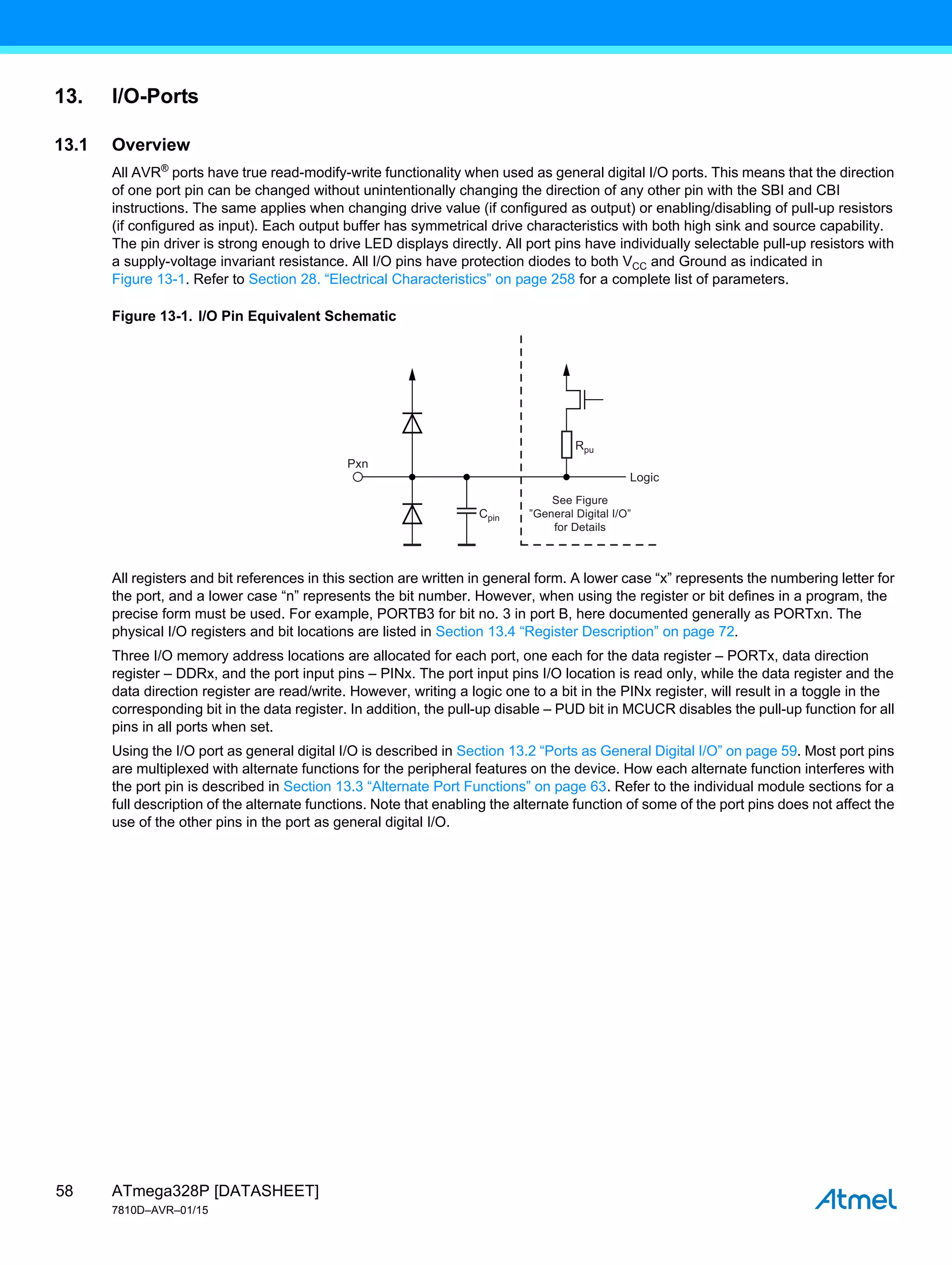 ATmega328P [DATASHEET]
7810D–AVR–01/15
58
13. I/O-Ports
13.1 Overview
All AVR®
ports have true read-modify-write functionality when used as general digital I/O ports. This means that the direction
of one port pin can be changed without unintentionally changing the direction of any other pin with the SBI and CBI
instructions. The same applies when changing drive value (if configured as output) or enabling/disabling of pull-up resistors
(if configured as input). Each output buffer has symmetrical drive characteristics with both high sink and source capability.
The pin driver is strong enough to drive LED displays directly. All port pins have individually selectable pull-up resistors with
a supply-voltage invariant resistance. All I/O pins have protection diodes to both VCC and Ground as indicated in
Figure 13-1. Refer to Section 28. “Electrical Characteristics” on page 258 for a complete list of parameters.
Figure 13-1. I/O Pin Equivalent Schematic
All registers and bit references in this section are written in general form. A lower case “x” represents the numbering letter for
the port, and a lower case “n” represents the bit number. However, when using the register or bit defines in a program, the
precise form must be used. For example, PORTB3 for bit no. 3 in port B, here documented generally as PORTxn. The
physical I/O registers and bit locations are listed in Section 13.4 “Register Description” on page 72.
Three I/O memory address locations are allocated for each port, one each for the data register – PORTx, data direction
register – DDRx, and the port input pins – PINx. The port input pins I/O location is read only, while the data register and the
data direction register are read/write. However, writing a logic one to a bit in the PINx register, will result in a toggle in the
corresponding bit in the data register. In addition, the pull-up disable – PUD bit in MCUCR disables the pull-up function for all
pins in all ports when set.
Using the I/O port as general digital I/O is described in Section 13.2 “Ports as General Digital I/O” on page 59. Most port pins
are multiplexed with alternate functions for the peripheral features on the device. How each alternate function interferes with
the port pin is described in Section 13.3 “Alternate Port Functions” on page 63. Refer to the individual module sections for a
full description of the alternate functions. Note that enabling the alternate function of some of the port pins does not affect the
use of the other pins in the port as general digital I/O.
Cpin
Rpu
Pxn
Logic
See Figure
”General Digital I/O”
for Details
 