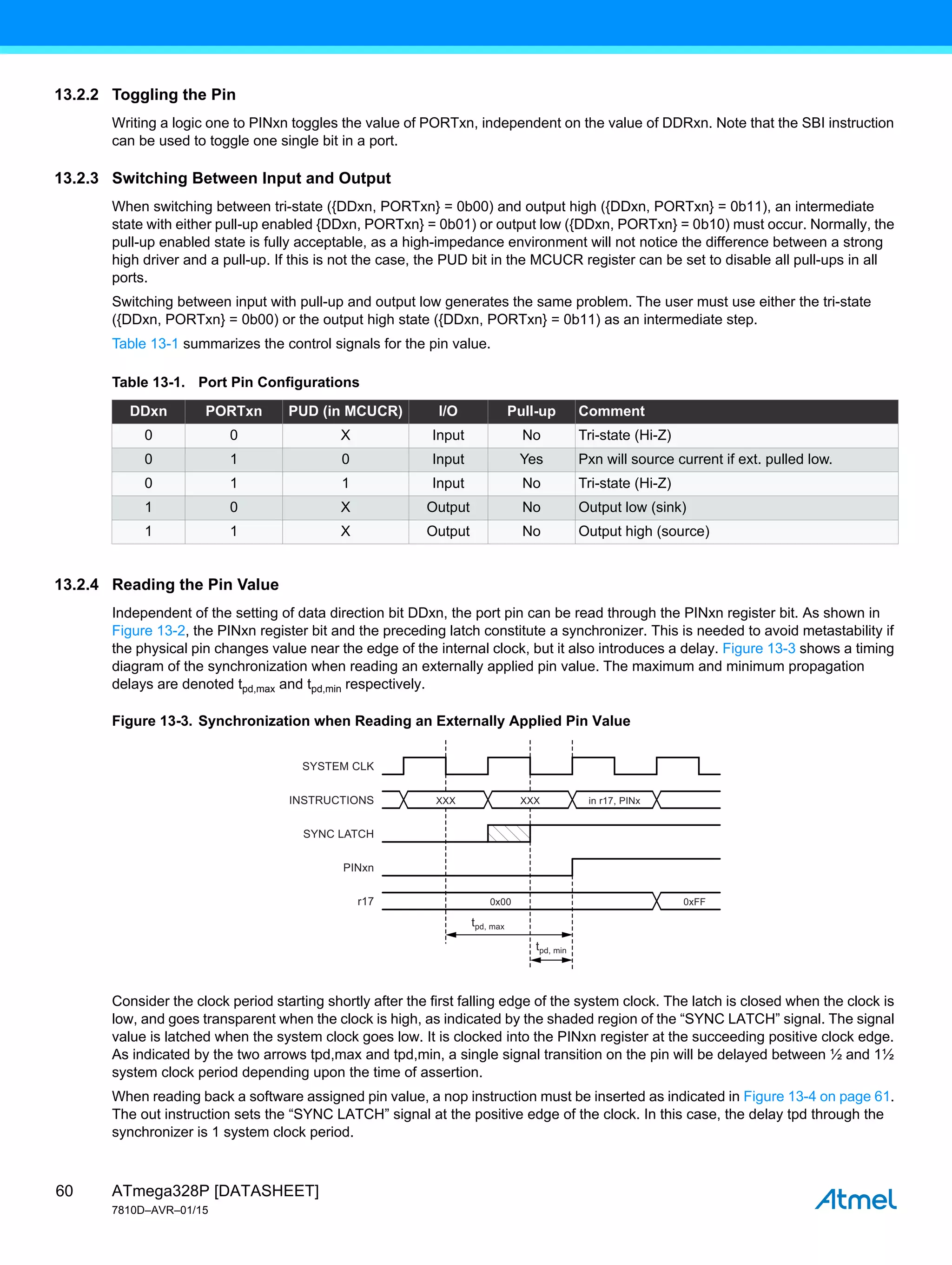 ATmega328P [DATASHEET]
7810D–AVR–01/15
60
13.2.2 Toggling the Pin
Writing a logic one to PINxn toggles the value of PORTxn, independent on the value of DDRxn. Note that the SBI instruction
can be used to toggle one single bit in a port.
13.2.3 Switching Between Input and Output
When switching between tri-state ({DDxn, PORTxn} = 0b00) and output high ({DDxn, PORTxn} = 0b11), an intermediate
state with either pull-up enabled {DDxn, PORTxn} = 0b01) or output low ({DDxn, PORTxn} = 0b10) must occur. Normally, the
pull-up enabled state is fully acceptable, as a high-impedance environment will not notice the difference between a strong
high driver and a pull-up. If this is not the case, the PUD bit in the MCUCR register can be set to disable all pull-ups in all
ports.
Switching between input with pull-up and output low generates the same problem. The user must use either the tri-state
({DDxn, PORTxn} = 0b00) or the output high state ({DDxn, PORTxn} = 0b11) as an intermediate step.
Table 13-1 summarizes the control signals for the pin value.
13.2.4 Reading the Pin Value
Independent of the setting of data direction bit DDxn, the port pin can be read through the PINxn register bit. As shown in
Figure 13-2, the PINxn register bit and the preceding latch constitute a synchronizer. This is needed to avoid metastability if
the physical pin changes value near the edge of the internal clock, but it also introduces a delay. Figure 13-3 shows a timing
diagram of the synchronization when reading an externally applied pin value. The maximum and minimum propagation
delays are denoted tpd,max and tpd,min respectively.
Figure 13-3. Synchronization when Reading an Externally Applied Pin Value
Consider the clock period starting shortly after the first falling edge of the system clock. The latch is closed when the clock is
low, and goes transparent when the clock is high, as indicated by the shaded region of the “SYNC LATCH” signal. The signal
value is latched when the system clock goes low. It is clocked into the PINxn register at the succeeding positive clock edge.
As indicated by the two arrows tpd,max and tpd,min, a single signal transition on the pin will be delayed between ½ and 1½
system clock period depending upon the time of assertion.
When reading back a software assigned pin value, a nop instruction must be inserted as indicated in Figure 13-4 on page 61.
The out instruction sets the “SYNC LATCH” signal at the positive edge of the clock. In this case, the delay tpd through the
synchronizer is 1 system clock period.
Table 13-1. Port Pin Configurations
DDxn PORTxn PUD (in MCUCR) I/O Pull-up Comment
0 0 X Input No Tri-state (Hi-Z)
0 1 0 Input Yes Pxn will source current if ext. pulled low.
0 1 1 Input No Tri-state (Hi-Z)
1 0 X Output No Output low (sink)
1 1 X Output No Output high (source)
SYSTEM CLK
INSTRUCTIONS
SYNC LATCH
PINxn
r17
XXX XXX
0x00 0xFF
in r17, PINx
tpd, max
tpd, min
 